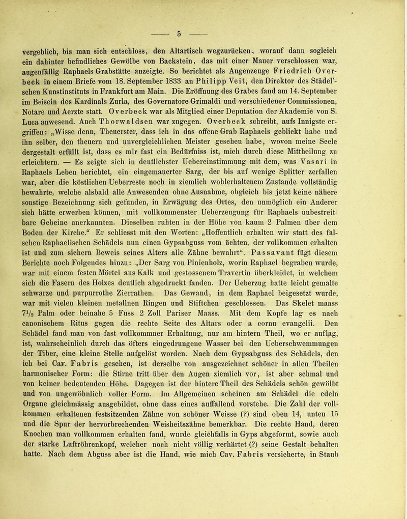 vergeblich, bis man sich entschloss, den Altartisch wegzuriicken, worauf dann sogleich ein dahinter befindliches Gewölbe von Backstein, das mit einer Mauer verschlossen war, augenfällig Raphaels Grabstätte anzeigte. So berichtet als Augenzeuge Friedrich Over- beck in einem Briefe vom 18. September 1888 an Philipp Veit, den Direktor des Städel’- schen Kunstinstituts in Frankfurt am Main. Die Eröffnung des Grabes fand am 14. September im Beisein des Kardinals Zurla, des Governatore Grimaldi und verschiedener Commissionen, Notare und Aerzte statt. Overbeck war als Mitglied einer Deputation der Akademie von S. Luca anwesend. Auch Thorwaldsen war zugegen. Overbeck schreibt, aufs Innigste er- griffen: „Wisse denn, Theuerster, dass ich in das offene Grab Raphaels geblickt habe und ihn selber, den theuern und unvergleichlichen Meister gesehen habe, wovon meine Seele dergestalt erfüllt ist, dass es mir fast ein Bedürfniss ist, mich durch diese Mittheilung zu erleichtern. — Es zeigte sich in deutlichster Uebereinstimmung mit dem, was Vasari in Raphaels Leben berichtet, ein eingemauerter Sarg, der bis auf wenige Splitter zerfallen war, aber die köstlichen Ueberreste noch in ziemlich wohlerhaltenem Zustande vollständig bewahrte, welche alsbald alle Anwesenden ohne Ausnahme, obgleich bis jetzt keine nähere sonstige Bezeichnung sich gefunden, in Erwägung des Ortes, den unmöglich ein Anderer sich hätte erwerben können, mit vollkommenster Ueberzeugung für Raphaels unbestreit- bare Gebeine anerkannten. Dieselben ruhten in der Höhe von kaum 2 Palmen über dem Boden der Kirche. Er schliesst mit den Worten: „Hoffentlich erhalten wir statt des fal- schen Raphaelischen Schädels nun einen Gypsabguss vom ächten, der vollkommen erhalten ist und zum sichern Beweis seines Alters alle Zähne bewahrt“. Passavant fügt diesem Berichte noch Folgendes hinzu: „Der Sarg von Pinienholz, worin Raphael begraben wurde, war mit einem festen Mörtel aus Kalk und gestossenem Travertin überkleidet, in welchem sich die Fasern des Holzes deutlich abgedruckt fanden. Der Ueberzug hatte leicht gemalte schwarze und purpurrothe Zierrathen. Das Gewand, in dem Raphael beigesetzt wurde, war mit vielen kleinen metallnen Ringen und Stiftchen geschlossen. Das Skelet maass 71/2 Palm oder beinahe 5 Fuss 2 Zoll Pariser Maass. Mit dem Kopfe lag es nach canonischem Ritus gegen die rechte Seite des Altars oder a cornu evangelii. Den Schädel fand man von fast vollkommner Erhaltung, nur am hintern Theil, wo er auflag, ist, wahrscheinlich durch das öfters eingedrungene Wasser bei den Ueberschwemmungen der Tiber, eine kleine Stelle aufgelöst worden. Nach dem Gypsabguss des Schädels, den ich bei Cav. Fabris gesehen, ist derselbe von ausgezeichnet schöner in allen Theilen harmonischer Form: die Stirne tritt über den Augen ziemlich vor, ist aber schmal und von keiner bedeutenden Höhe. Dagegen ist der hintere Theil des Schädels schön gewölbt und von ungewöhnlich voller Form. Im Allgemeinen scheinen am Schädel die edeln Organe gleichmässig ausgebildet, ohne dass eines auffallend vorstehe. Die Zahl der voll- kommen erhaltenen festsitzenden Zähne von schöner Weisse (?) sind oben 14, unten 15 und die Spur der hervorbrechenden Weisheitszähne bemerkbar. Die rechte Hand, deren Knochen man vollkommen erhalten fand, wurde gleichfalls in Gyps abgeformt, sowie auch der starke Luftröhrenkopf, welcher noch nicht völlig verhärtet (?) seine Gestalt behalten hatte. Nach dem Abguss aber ist die Hand, wie mich Cav. Fabris versicherte, in Staub