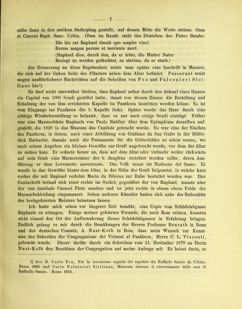 selbe dann in den antiken. Sarkophag gestellt, auf dessen Mitte die Worte stehen: Ossa et Cineres Raph. Sanc. Urbin. Oben im Rande steht das Distichon des Pietro Bembo: Ille hie est Raphael timuit quo sospite vinci Rerum magna parens et moriente mori. (Raphael dies, durch den, da er lebte, die Mutter Natur Besiegt zu werden gefürchtet, zu sterben, da er starb.) Zur Erinnerung an diese Begebenheit setzte man später eine Inschrift in Marmor, die sich auf der linken Seite des Pilasters neben dem Altar befindet. Passavant weist wegen ausführlicherer Nachrichten auf die Schriften von Fea und Falconieri Sici- liano hin1). Es darf nicht unerwähnt bleiben, dass Raphael selbst durch den Ankauf eines Hauses ein Capital von 1000 Scudi gestiftet hatte, damit von dessen Zinsen die Bestellung und Erhaltung der von ihm errichteten Kapelle im Pantheon bestritten werden könne. Es ist vom Eingänge ins Pantheon die 5. Kapelle links. Später wurde das Haus durch eine nöthige Wiederherstellung so belastet, dass es nur noch einige Scudi einträgt. Früher war eine Marmorbüste Raphaels von Paolo Naldini über dem Epitaphium desselben auf- gestellt, die 1820 in das Museum des Capitols gebracht wurde. Es war eine der Nischen des Pantheon, in denen, nach einer Abbildung von Giuliano da San Gallo in der Biblio- thek Barberini, damals noch die Postamente für die Götterbilder zu sehen waren, wo nach seinen Angaben ein kleines Gewölbe zur Gruft angebracht wurde, vor dem der Altar zu stehen kam. Er ordnete ferner an, dass auf dem Altar oder vielmehr weiter rückwärts auf sein Grab eine Marmorstatue der h. Jungfrau errichtet werden sollte, deren Aus- führung er dem Lorenzetto an vertraute. Das Volk nennt sie Madonna del Sasso. Er wurde in das Gewölbe hinter dem Altar, in der Nähe der Gruft beigesetzt, in welche kurz vorher die mit Raphael verlobte Maria da Bibiena zur Ruhe bestattet worden war. Ihre Grabschrift befand sich einst rechts im Sockel, gegenüber der von Raphael, musste aber der von Annibale Caracci Platz machen und ist jetzt rechts in einem obern Felde der Marmorbekleidung eingemauert. Schon mehrere Künstler hatten sich nahe der Ruhestätte des hochgefeierten Meisters beisetzen lassen. Ich hatte mich schon vor längerer Zeit bemüht, eine Copie vom Schädelabgusse Raphaels zu erlangen. Einige meiner gelehrten Freunde, die nach Rom reisten, konnten nicht einmal den Ort der Aufbewahrung dieses Schädelabgusses in Erfahrung bringen. Endlich gelang es mir durch die Bemühungen der Herren Professor Benrath in Bonn und des deutschen Consuls, A. Nast-Kolb in Rom, dass mein Wunsch zur Kennt- niss des Sekretärs der Congregazione dei Virtuosi al Pantheon, Herrn 0. L. Visconti, gebracht wurde. Dieser theilte durch ein Schreiben vom 21. November 1879 an Herrn Nast-Kolb den Beschluss der Congregation auf meine Anfrage mit. Es heisst darin, so 1) Avv. D. Carlo Fea, Per la invenzione seguita del sepolcro die Raffaele Sanzio da Urbino. Roma 1833 und Carlo Falconieri Siciliano, Memoria intorno il rinvenimento delle ossa di Raffaello Sanzio. Roma 1833.