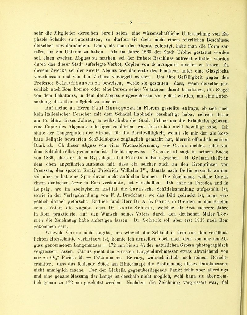 sehr die Mitglieder derselben bereit seien, eine wissenschaftliche Untersuchung von Ra- phaels Schädel zu unterstützen, so dürften sie doch nicht einem feierlichen Beschlüsse derselben zuwiderhandeln. Denn, als man den Abguss gefertigt, habe man die Form zer- stört, um ein Unikum zu haben. Als im Jahre 1869 der Stadt Urbino gestattet worden sei, einen zweiten Abguss zu machen, sei der frühere Beschluss aufrecht erhalten worden durch das dieser Stadt auferlegte Verbot, Copien von dem Abgusse machen zu lassen. Zu diesem Zwecke sei der zweite Abguss wie der erste des Pantheon unter eine Glasglocke verschlossen und von den Virtuosi versiegelt worden. Um ihre Gefälligkeit gegen den Professor Schaaffhausen zu beweisen, werde sie gestatten, dass, wenn derselbe per- sönlich nach Rom komme oder eine Person seines Vertrauens damit beauftrage, die Siegel von dem Behältniss, in dem der Abguss eingeschlossen sei, gelöst würden, um eine Unter- suchung desselben möglich zu machen. Auf meine an Herrn Paul Mantegazza in Florenz gestellte Anfrage, ob sich noch kein italienischer Forscher mit dem Schädel Raphaels beschäftigt habe, schrieb dieser am 15. März dieses Jahres, er selbst habe die Stadt Urbino um die Erlaubniss gebeten, eine Copie des Abgusses anfertigen zu dürfen, was diese aber nicht bewilligt habe. Ich statte der Congregation der Virtuosi für die Bereitwilligkeit, womit sie mir den als kost- bare Reliquie bewahrten Schädelabguss zugänglich gemacht hat, hiermit öffentlich meinen Dank ab. Ob dieser Abguss von einer Wachsabformung, wie Carus meldet, oder von dem Schädel selbst genommen ist, bleibt ungewiss. Passavant sagt in seinem Buche von 1889, dass er einen Gypsabguss bei Fabris in Rom gesehen. H. Grimm theilt in dem oben angeführten Aufsatze mit, dass ein solcher auch an den Kronprinzen von Preussen, den spätem König Friedrich Wilhelm IV., damals nach Berlin gesandt worden sei, aber er hat eine Spur davon nicht auffinden können. Die Zeichnung, welche Carus einem deutschen Arzte in Rom verdankte, ist verschollen. Ich habe in Dresden und in Leipzig, wo im zoologischen Institut die Carus’sche Schädelsammlung aufgestellt ist, sowie in der Verlagshandlung von F. A. Brockhaus, wo das Bild gedruckt ist, lange ver- geblich danach geforscht. Endlich fand Herr Dr. A. G. Carus in Dresden in den Briefen seines Vaters die Angabe, dass Dr. Louis Schenk, welcher als Arzt mehrere Jahre in Rom prakticirte, auf den Wunsch seines Vaters durch den deutschen Maler Tör- mer die Zeichnung habe anfertigen lassen. Dr. Schenk soll aber erst 1843 nach Rom gekommen sein. Wiewohl Carus nicht angibt, um wieviel der Schädel in dem von ihm veröffent- lichten Holzschnitte verkleinert ist, konnte ich denselben doch nach dem von mir am Ab- guss genommenen Längenmaass = 172 mm bis zu % der natürlichen Grösse photographisch vergrössern lassen. Carus giebt den grössten Längendurchmesser etwas abweichend von mir zu 61/2 Pariser M. = 175.5 mm an. Er sagt, wahrscheinlich nach seinem Bericht- erstatter, dass das fehlende Stück am Hinterhaupt die Bestimmung dieses Durchmessers nicht unmöglich mache. Der der Glabella gegenüberliegende Punkt fehlt aber allerdings und eine genaue Messung der Länge ist desshalb nicht möglich, wohl kann sie aber ziem- lich genau zu 172 mm geschätzt werden. Nachdem die Zeichnung vergrössert war, fiel