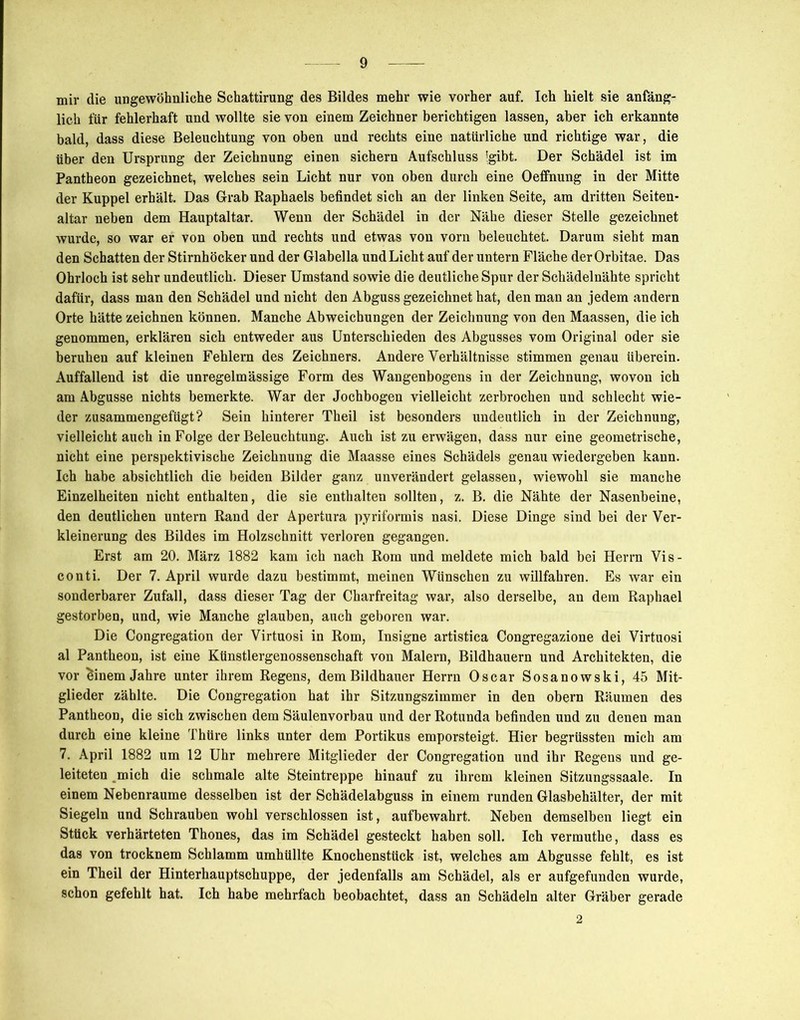 mir die ungewöhnliche Schattirung des Bildes mehr wie vorher auf. Ich hielt sie anfäng- lich für fehlerhaft und wollte sie von einem Zeichner berichtigen lassen, aber ich erkannte bald, dass diese Beleuchtung von oben und rechts eine natürliche und richtige war, die über den Ursprung der Zeichnung einen sichern Aufschluss *gibt. Der Schädel ist im Pantheon gezeichnet, welches sein Licht nur von oben durch eine Oeffnung in der Mitte der Kuppel erhält. Das Grab Raphaels befindet sich an der linken Seite, am dritten Seiten- altar neben dem Hauptaltar. Wenn der Schädel in der Nähe dieser Stelle gezeichnet wurde, so war er von oben und rechts und etwas von vorn beleuchtet. Darum sieht man den Schatten der Stirnhöcker und der Glabella und Licht auf der untern Fläche der Orbitae. Das Ohrloch ist sehr undeutlich. Dieser Umstand sowie die deutliche Spur der Schädelnähte spricht dafür, dass man den Schädel und nicht den Abguss gezeichnet hat, den man an jedem andern Orte hätte zeichnen können. Manche Abweichungen der Zeichnung von den Maassen, die ich genommen, erklären sich entweder aus Unterschieden des Abgusses vom Original oder sie beruhen auf kleinen Fehlern des Zeichners. Andere Verhältnisse stimmen genau überein. Auffallend ist die unregelmässige Form des Wangenbogens in der Zeichnung, wovon ich am Abgusse nichts bemerkte. War der Jochbogen vielleicht zerbrochen und schlecht wie- der zusammengefügt? Sein hinterer Theil ist besonders undeutlich in der Zeichnung, vielleicht auch in Folge der Beleuchtung. Auch ist zu erwägen, dass nur eine geometrische, nicht eine perspektivische Zeichnung die Maasse eines Schädels genau wiedergeben kann. Ich habe absichtlich die beiden Bilder ganz unverändert gelassen, wiewohl sie manche Einzelheiten nicht enthalten, die sie enthalten sollten, z. B. die Nähte der Nasenbeine, den deutlichen untern Rand der Apertura pyriformis nasi. Diese Dinge sind bei der Ver- kleinerung des Bildes im Holzschnitt verloren gegangen. Erst am 20. März 1882 kam ich nach Rom und meldete mich bald bei Herrn Vis- conti. Der 7. April wurde dazu bestimmt, meinen Wünschen zu willfahren. Es war ein sonderbarer Zufall, dass dieser Tag der Charfreitag war, also derselbe, an dem Raphael gestorben, und, wie Manche glauben, auch geboren war. Die Congregation der Virtuosi in Rom, Insigne artistica Congregazione dei Virtuosi al Pantheon, ist eine Künstlergenossenschaft von Malern, Bildhauern und Architekten, die vor Einern Jahre unter ihrem Regens, dem Bildhauer Herrn Oscar Sosanowski, 45 Mit- glieder zählte. Die Congregation hat ihr Sitzungszimmer in den obern Räumen des Pantheon, die sich zwischen dem Säulenvorbau und der Rotunda befinden und zu denen man durch eine kleine Thtire links unter dem Portikus emporsteigt. Hier begrüssten mich am 7. April 1882 um 12 Uhr mehrere Mitglieder der Congregation und ihr Regens und ge- leiteten mich die schmale alte Steintreppe hinauf zu ihrem kleinen Sitzungssaale. In einem Nebenraume desselben ist der Schädelabguss in einem runden Glasbehälter, der mit Siegeln und Schrauben wohl verschlossen ist, aufbewahrt. Neben demselben liegt ein Stück verhärteten Thones, das im Schädel gesteckt haben soll. Ich vermuthe, dass es das von trocknem Schlamm umhüllte Knochenstück ist, welches am Abgusse fehlt, es ist ein Theil der Hinterhauptschuppe, der jedenfalls am Schädel, als er aufgefunden wurde, schon gefehlt hat. Ich habe mehrfach beobachtet, dass an Schädeln alter Gräber gerade 2