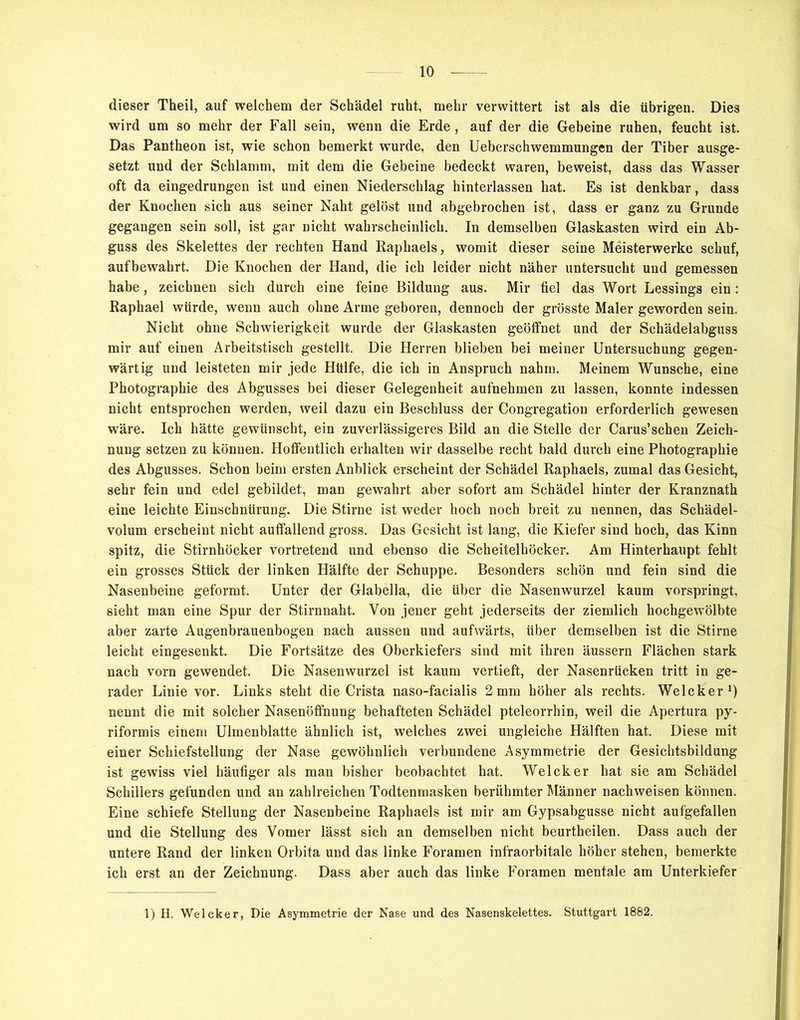 dieser Theil, auf welchem der Schädel ruht, mehr verwittert ist als die übrigen. Dies wird um so mehr der Fall sein, wenn die Erde, auf der die Gebeine ruhen, feucht ist. Das Pantheon ist, wie schon bemerkt wurde, den Ueberschwemmungen der Tiber ausge- setzt und der Schlamm, mit dem die Gebeine bedeckt waren, beweist, dass das Wasser oft da eingedrungen ist und einen Niederschlag hinterlassen hat. Es ist denkbar, dass der Knochen sich aus seiner Naht gelöst und abgebrochen ist, dass er ganz zu Grunde gegangen sein soll, ist gar nicht wahrscheinlich. In demselben Glaskasten wird ein Ab- guss des Skelettes der rechten Hand Raphaels, womit dieser seine Meisterwerke schuf, aufbewahrt. Die Knochen der Hand, die ich leider nicht näher untersucht und gemessen habe, zeichnen sich durch eine feine Bildung aus. Mir fiel das Wort Lessings ein: Raphael würde, wenn auch ohne Arme geboren, dennoch der grösste Maler geworden sein. Nicht ohne Schwierigkeit wurde der Glaskasten geöffnet und der Schädelabguss mir auf einen Arbeitstisch gestellt. Die Herren blieben bei meiner Untersuchung gegen- wärtig und leisteten mir jede Hülfe, die ich in Anspruch nahm. Meinem Wunsche, eine Photographie des Abgusses bei dieser Gelegenheit aufnehmen zu lassen, konnte indessen nicht entsprochen werden, weil dazu ein Beschluss der Congregation erforderlich gewesen wäre. Ich hätte gewünscht, ein zuverlässigeres Bild an die Stelle der Carus’schen Zeich- nung setzen zu können. Hoffentlich erhalten wir dasselbe recht bald durch eine Photographie des Abgusses. Schon beim ersten Anblick erscheint der Schädel Raphaels, zumal das Gesicht, sehr fein und edel gebildet, man gewahrt aber sofort am Schädel hinter der Kranznath eine leichte Einschnürung. Die Stirne ist weder hoch noch breit zu nennen, das Schädel- volum erscheint nicht auffallend gross. Das Gesicht ist lang, die Kiefer sind hoch, das Kinn spitz, die Stirnhöcker vortretend und ebenso die Scheitelhöcker. Am Hinterhaupt fehlt ein grosses Stück der linken Hälfte der Schuppe. Besonders schön und fein sind die Nasenbeine geformt. Unter der Glabella, die über die Nasenwurzel kaum vorspringt, sieht man eine Spur der Stirnnaht. Von jener geht jederseits der ziemlich hochgewölbte aber zarte Augenbrauenbogen nach aussen und aufwärts, über demselben ist die Stirne leicht eingesenkt. Die Fortsätze des Oberkiefers sind mit ihren äussern Flächen stark nach vorn gewendet. Die Nasenwurzel ist kaum vertieft, der Nasenrücken tritt in ge- rader Linie vor. Links steht die Crista naso-facialis 2 mm höher als rechts. Welcker1) nennt die mit solcher Nasenöffnung behafteten Schädel pteleorrhin, weil die Apertura py- riformis einem Ulmenblatte ähnlich ist, welches zwei ungleiche Hälften hat. Diese mit einer Schiefstellung der Nase gewöhnlich verbundene Asymmetrie der Gesichtsbildung ist gewiss viel häufiger als man bisher beobachtet hat. Welcker hat sie am Schädel Schillers gefunden und an zahlreichen Todtenmasken berühmter Männer nachweisen können. Eine schiefe Stellung der Nasenbeine Raphaels ist mir am Gypsabgusse nicht aufgefallen und die Stellung des Vomer lässt sich an demselben nicht beurtheilen. Dass auch der untere Rand der linken Orbita und das linke Foramen infraorbitale höher stehen, bemerkte ich erst an der Zeichnung. Dass aber auch das linke Foramen mentale am Unterkiefer 1) H. Welcker, Die Asymmetrie der Nase und des Nasenskelettes. Stuttgart 1882.
