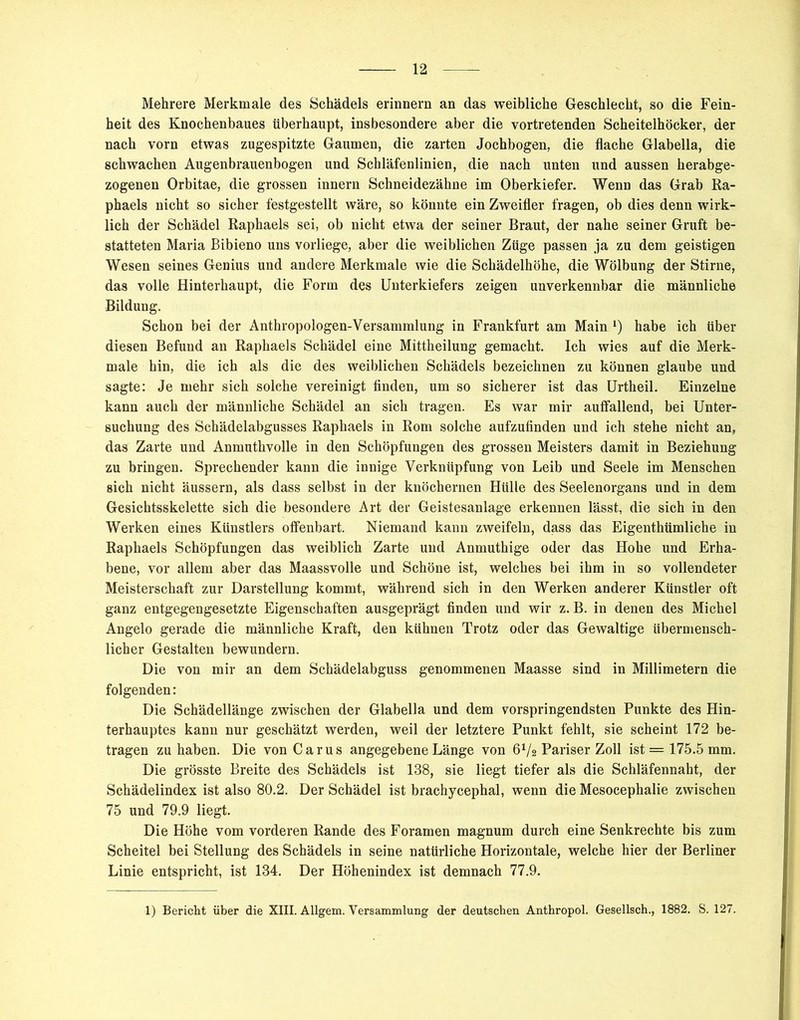 Mehrere Merkmale des Schädels erinnern an das weibliche Geschlecht, so die Fein- heit des Knochenbaues überhaupt, insbesondere aber die vortretenden Scheitelhöcker, der nach vorn etwas zugespitzte Gaumen, die zarten Jochbogen, die flache Glabella, die schwachen Augenbrauenbogen und Schläfenlinien, die nach unten und aussen herabge- zogenen Orbitae, die grossen innern Schneidezähne im Oberkiefer. Wenn das Grab Ra- phaels nicht so sicher festgestellt wäre, so könnte ein Zweifler fragen, ob dies denn wirk- lich der Schädel Raphaels sei, ob nicht etwa der seiner Braut, der nahe seiner Gruft be- statteten Maria Bibieno uns vorliege, aber die weiblichen Züge passen ja zu dem geistigen Wesen seines Genius und andere Merkmale wie die Schädelhöhe, die Wölbung der Stirne, das volle Hinterhaupt, die Form des Unterkiefers zeigen unverkennbar die männliche Bildung. Schon bei der Anthropologen-Versammlung in Frankfurt am Main l) habe ich Uber diesen Befund an Raphaels Schädel eine Mittheilung gemacht. Ich wies auf die Merk- male hin, die ich als die des weiblichen Schädels bezeichnen zu können glaube und sagte: Je mehr sich solche vereinigt finden, um so sicherer ist das Urtheil. Einzelne kann auch der männliche Schädel an sich tragen. Es war mir auffallend, bei Unter- suchung des Schädelabgusses Raphaels in Rom solche aufzufinden und ich stehe nicht an, das Zarte und Anmuthvolle in den Schöpfungen des grossen Meisters damit in Beziehung zu bringen. Sprechender kann die innige Verknüpfung von Leib und Seele im Menschen sich nicht äussern, als dass selbst in der knöchernen Hülle des Seelenorgans und in dem Gesichtsskelette sich die besondere Art der Geistesanlage erkennen lässt, die sich in den Werken eines Künstlers offenbart. Niemand kann zweifeln, dass das Eigenthümliche in Raphaels Schöpfungen das weiblich Zarte und Anmuthige oder das Hohe und Erha- bene, vor allem aber das Maassvolle und Schöne ist, welches bei ihm in so vollendeter Meisterschaft zur Darstellung kommt, während sich in den Werken anderer Künstler oft ganz entgegengesetzte Eigenschaften ausgeprägt finden und wir z. B. in denen des Michel Angelo gerade die männliche Kraft, den kühnen Trotz oder das Gewaltige übermensch- licher Gestalten bewundern. Die von mir an dem Schädelabguss genommenen Maasse sind in Millimetern die folgenden: Die Schädellänge zwischen der Glabella und dem vorspringendsten Punkte des Hin- terhauptes kann nur geschätzt werden, weil der letztere Punkt fehlt, sie scheint 172 be- tragen zu haben. Die von Carus angegebene Länge von 6V2 Pariser Zoll ist = 175.5 mm. Die grösste Breite des Schädels ist 138, sie liegt tiefer als die Schläfennaht, der Schädelindex ist also 80.2. Der Schädel ist brachycephal, wenn die Mesocephalie zwischen 75 und 79.9 liegt. Die Höhe vom vorderen Rande des Foramen magnum durch eine Senkrechte bis zum Scheitel bei Stellung des Schädels in seine natürliche Horizontale, welche hier der Berliner Linie entspricht, ist 134. Der Höhenindex ist demnach 77.9. 1) Bericht über die XIII. Allgem. Versammlung der deutschen Anthropol. Gesellsch., 1882. S. 127.