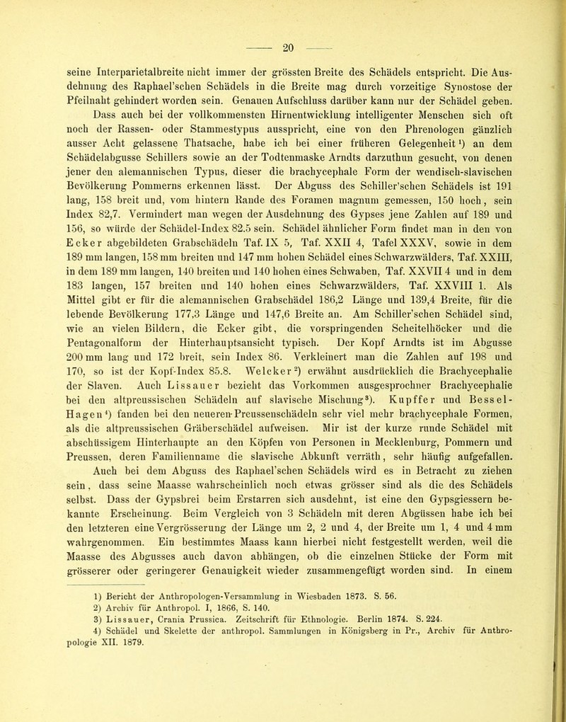 seine Interparietalbreite nicht immer der grössten Breite des Schädels entspricht. Die Aus- dehnung des Raphael’schen Schädels in die Breite mag durch vorzeitige Synostose der Pfeilnaht gehindert worden sein. Genauen Aufschluss darüber kann nur der Schädel geben. Dass auch bei der vollkommensten Hirnentwicklung intelligenter Menschen sich oft noch der Rassen- oder Stammestypus ausspricht, eine von den Phrenologen gänzlich ausser Acht gelassene Thatsache, habe ich bei einer früheren Gelegenheit *) an dem Schädelabgusse Schillers sowie an der Todtenmaske Arndts darzuthun gesucht, von denen jener den alemannischen Typus, dieser die brachycephale Form der wendisch-slavischen Bevölkerung Pommerns erkennen lässt. Der Abguss des Schiller’schen Schädels ist 191 lang, 158 breit und, vom hintern Rande des Foramen magnum gemessen, 150 hoch, sein Index 82,7. Vermindert man wegen der Ausdehnung des Gypses jene Zahlen auf 189 und 156, so würde der Schädel-Index 82.5 sein. Schädel ähnlicher Form findet man in den von Ecker abgebildeten Grabschädeln Taf. IX 5, Taf. XXII 4, Tafel XXXV, sowie in dem 189 mm langen, 158 mm breiten und 147 mm hohen Schädel eines Schwarzwälders, Taf. XXIII, in dem 189 mm langen, 140 breiten und 140 hohen eines Schwaben, Taf. XXVII4 und in dem 183 langen, 157 breiten und 140 hohen eines Schwarzwälders, Taf. XXVIII 1. Als Mittel gibt er für die alemannischen Grabschädel 186,2 Länge und 139,4 Breite, für die lebende Bevölkerung 177,3 Länge und 147,6 Breite an. Am Schiller’schen Schädel sind, wie an vielen Bildern, die Ecker gibt, die vorspringenden Scheitelhöcker und die Pentagonalform der Hinterhauptsansicht typisch. Der Kopf Arndts ist im Abgusse 200 mm lang und 172 breit, sein Index 86. Verkleinert man die Zahlen auf 198 und 170, so ist der Kopf-Index 85.8. Welcker1 2 3) erwähnt ausdrücklich die Brachycephalie der Slaven. Auch L iss au er bezieht das Vorkommen ausgesprochner Brachycephalie bei den altpreussischen Schädeln auf slavische Mischung8). Kupffer und Bessel- Hagen4 *) fanden bei den neueren-Preussenschädeln sehr viel mehr brachycephale Formen, als die altpreussischen Gräberschädel aufweisen. Mir ist der kurze runde Schädel mit abschüssigem Hinterhaupte an den Köpfen von Personen in Mecklenburg, Pommern und Preussen, deren Familienname die slavische Abkunft verräth, sehr häufig aufgefallen. Auch bei dem Abguss des Raphael’schen Schädels wird es in Betracht zu ziehen sein, dass seine Maasse wahrscheinlich noch etwas grösser sind als die des Schädels selbst. Dass der Gypsbrei beim Erstarren sich ausdehnt, ist eine den Gypsgiessern be- kannte Erscheinung. Beim Vergleich von 3 Schädeln mit deren Abgüssen habe ich bei den letzteren eine Vergrösserung der Länge um 2, 2 und 4, der Breite um 1, 4 und 4 mm wahrgenommen. Ein bestimmtes Maass kann hierbei nicht festgestellt werden, weil die Maasse des Abgusses auch davon abhängen, ob die einzelnen Stücke der Form mit grösserer oder geringerer Genauigkeit wieder zusammengefügt worden sind. In einem 1) Bericht der Anthropologen-Versammlung in Wiesbaden 1873. S. 56. 2) Archiv für Anthropol. I, 1866, S. 140. 3) Lissauer, Crania Prussica. Zeitschrift für Ethnologie. Berlin 1874. S. 224. 4) Schädel und Skelette der anthropol. Sammlungen in Königsberg in Pr., Archiv für Anthro- pologie XII. 1879.