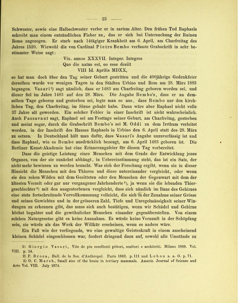 schreibt man einem entzündlichen Fieber zu, das er sich bei Untersuchung der Ruinen Roms zugezogen. Er starb nach 14tägiger Krankheit am 6. April, am Charfreitag des Jahres 1520. Wiewohl die von Cardinal Pietro Bembo verfasste Grabschrift in sehr be- stimmter Weise sagt: Vix. annos XXXVII. Integer. Integros Quo die natus est, eo esse desiit VIII Id. Aprilis MDXX, so hat man doch über den Tag seiner Geburt gestritten und die 400jährige Gedenkfeier derselben wurde vor wenigen Tagen in den Städten Urbino und Rom am 28. März 1883 begangen. Vasari1) sagt nämlich, dass er 1483 am Charfreitag geboren worden sei, und dieser fiel im Jahre 1483 auf den 28. März. Die Angabe Bembo’s, dass er an dem- selben Tage geboren und gestorben sei, legte man so aus, dass Bembo nur den kirch- lichen Tag, den Charfreitag, im Sinne gehabt habe. Dann wäre aber Raphael nicht volle 37 Jahre alt geworden. Ein solcher Fehler in einer Inschrift ist nicht wahrscheinlich. Auch Passavant sagt, Raphael sei am Festtage seiner Geburt, am Charfreitag, gestorben und meint sogar, durch die Grabschrift Bembo’s sei M. Oddi zu dem Irrthum verleitet worden, in der Inschrift des Hauses Raphaels in Urbino den 6. April statt des -28. März zu setzen. In Deutschland hält man dafür, dass Vasari’s Angabe unzuverlässig ist und dass Raphael, wie es Bembo ausdrücklich bezeugt, am 6. April 1483 geboren ist. Die Berliner Kunst-Akademie hat eine Erinnerungsfeier für diesen Tag vorbereitet. Dass die geistige Leistung eines Menschen mit dem Grade der Entwicklung jenes Organes, von der sie zunächst abhängt, in Uebereinstimmung steht, das ist ein Satz, der nicht mehr bewiesen zu werden braucht. Was sich der Forschung ergibt, wenn sie in dieser Hinsicht die Menschen mit den Thieren und diese untereinander vergleicht, oder wenn sie den rohen Wilden mit dem Gesitteten oder den Menschen der Gegenwart mit dem der ältesten Vorzeit oder gar nur vergangener Jahrhunderte2), ja wenn sie die lebenden Thier- geschlechter 3) mit den ausgestorbenen vergleicht, dass sich nämlich im Baue des Gehirnes eine stets fortschreitende Vervollkommnung vollzieht, die sich in der Zunahme seiner Grösse und seines Gewichtes und in der grösseren Zahl, Tiefe und Unregelmässigkeit seiner Win- dungen zu erkennen gibt, das muss sich auch bestätigen, wenn wir Schädel und Gehirne höchst begabter und die gewöhnlicher Menschen einander gegenüberstellen. Von einem solchen Naturgesetze gibt es keine Ausnahme. Es würde keine Vernunft in der Schöpfung sein, sie würde als das Werk der Willkür erscheinen, wenn es anders wäre. Ein Fall wie der vorliegende, wo eine gewaltige Geisteskraft in einem anscheinend kleinen Schädel eingeschlossen war, fordert dringend dazu auf, sowohl alle Umstände zu 1) Giorgio Vasari, Vite de piu eccellenti pittori, scultori e architetti. Milano 1809. Vol. VIII. p. 24. 2) P. Broca, Bull, de la Soc. d’Anthropol. Paris 1862. p. 111 und Lebon a. a. 0. p. 71. 3) 0. C. Marsh, Small size of the brain in tertiary mammals. Americ. Journal of Science and Arts Vol. VIII. July 1874.