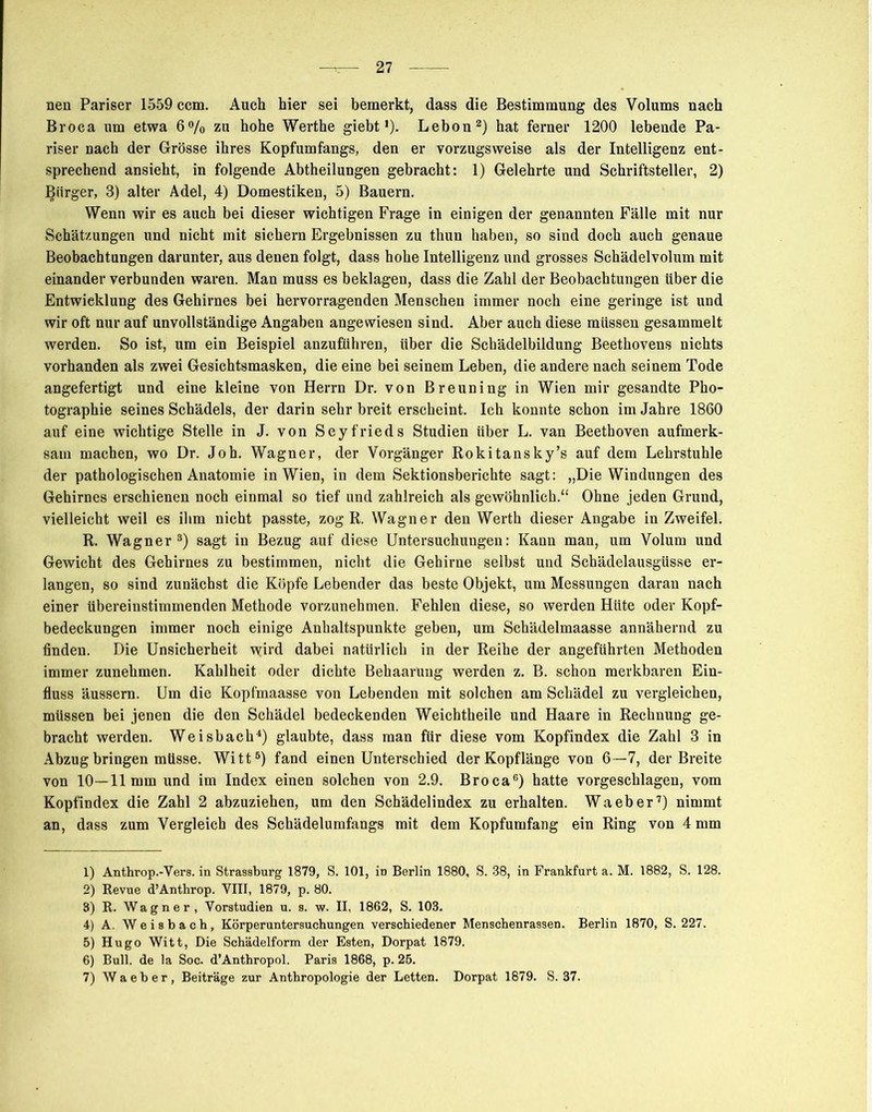 nen Pariser 1559 ccm. Auch hier sei bemerkt, dass die Bestimmung des Volums nach Broca um etwa 6% zu hohe Werthe giebt')• Lebon1 2 3) hat ferner 1200 lebende Pa- riser nach der Grösse ihres Kopfumfangs, den er vorzugsweise als der Intelligenz ent- sprechend ansieht, in folgende Abtheilungen gebracht: 1) Gelehrte und Schriftsteller, 2) Bürger, 3) alter Adel, 4) Domestiken, 5) Bauern. Wenn wir es auch bei dieser wichtigen Frage in einigen der genannten Fälle mit nur Schätzungen und nicht mit sichern Ergebnissen zu thun haben, so sind doch auch genaue Beobachtungen darunter, aus denen folgt, dass hohe Intelligenz und grosses Schädelvolum mit einander verbunden waren. Man muss es beklagen, dass die Zahl der Beobachtungen über die Entwicklung des Gehirnes bei hervorragenden Menschen immer noch eine geringe ist und wir oft nur auf unvollständige Angaben angewiesen sind. Aber auch diese müssen gesammelt werden. So ist, um ein Beispiel anzuführen, über die Schädelbildung Beethovens nichts vorhanden als zwei Gesichtsmasken, die eine bei seinem Leben, die andere nach seinem Tode angefertigt und eine kleine von Herrn Dr. von Breuning in Wien mir gesandte Pho- tographie seines Schädels, der darin sehr breit erscheint. Ich konnte schon im Jahre 1860 auf eine wichtige Stelle in J. von Seyfrieds Studien über L. van Beethoven aufmerk- sam machen, wo Dr. Joh. Wagner, der Vorgänger Rokitansky’s auf dem Lehrstuhle der pathologischen Anatomie in Wien, in dem Sektionsberichte sagt: „Die Windungen des Gehirnes erschienen noch einmal so tief und zahlreich als gewöhnlich.“ Ohne jeden Grund, vielleicht weil es ihm nicht passte, zog R. Wagner den Werth dieser Angabe in Zweifel. R. Wagner8) sagt in Bezug auf diese Untersuchungen: Kann man, um Volum und Gewicht des Gehirnes zu bestimmen, nicht die Gehirne selbst und Schädelausgüsse er- langen, so sind zunächst die Köpfe Lebender das beste Objekt, um Messungen daran nach einer übereinstimmenden Methode vorzunehmen. Fehlen diese, so werden Hüte oder Kopf- bedeckungen immer noch einige Anhaltspunkte geben, um Schädelmaasse annähernd zu finden. Die Unsicherheit wird dabei natürlich in der Reihe der angeführten Methoden immer zunehmen. Kahlheit oder dichte Behaarung werden z. B. schon merkbaren Ein- fluss äussern. Um die Kopfmaasse von Lebenden mit solchen am Schädel zu vergleichen, müssen bei jenen die den Schädel bedeckenden Weichtheile und Haare in Rechnung ge- bracht werden. Weisbach4 5) glaubte, dass man fiir diese vom Kopfindex die Zahl 3 in Abzug bringen müsse. Witt6) fand einen Unterschied der Kopflänge von 6—7, der Breite von 10—11mm und im Index einen solchen von 2.9. Broca6) hatte vorgeschlagen, vom Kopfindex die Zahl 2 abzuziehen, um den Schädelindex zu erhalten. Waeber7) nimmt an, dass zum Vergleich des Schädelumfangs mit dem Kopfumfang ein Ring von 4 mm 1) Anthrop.-Vers. in Strassburg 1879, S. 101, in Berlin 1880, S. 38, in Frankfurt a. M. 1882, S. 128. 2) Revue d’Anthrop. VIII, 1879, p. 80. 3) R. Wagner, Vorstudien u. s. w. II, 1862, S. 103. 4) A. Weisbach, Körperuntersuchungen verschiedener Menschenrassen. Berlin 1870, S. 227. 5) Hugo Witt, Die Schädelform der Esten, Dorpat 1879. 6) Bull, de la Soc. d’Anthropol. Paris 1868, p. 25. 7) Waeber, Beiträge zur Anthropologie der Letten. Dorpat 1879. S. 37.