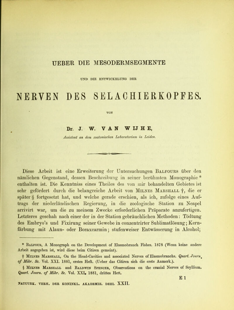 UND DIE ENTWICKELUNG DER. NERVEN DES SELACHIERKOPFES. VON Dr. J. W. VAN WIJHE, Assistent an dem zootomischen Laioratorium in Leiden. Diese Arbeit ist eine Erweiterung der Untersuchungen Balfours über den nämlichen Gegenstand, dessen Beschreibung in seiner berühmten Monographie * * * § enthalten ist. Die Kenntniss eines Theiles des von mir behandelten Gebietes ist sehr gefördert durch die belangreiche Arbeit von Milnes Marshall f, die er später § fortgesetzt hat, und welche gerade erschien, als ich, zufolge eines Auf- trags der niederländischen Regierung, in die zoologische Station zu Neapel arrivirt war, um die zu meinem Zwecke erforderlichen Präparate anzufertigen. Letzteres geschah nach einer der in der Station gebräuchlichen Methoden: Tödtung des Embryo’s und Fixirung seiner Gewebe in conzentrirter Sublimatlösung; Kern- färbung mit Alaun- oder Boraxcarmin; stufen weiser Entwässerung in Alcohol; * Balfour, A Monograph on the Development of Elasmobranch Fishes. 1878 (Wenn keine andere Arbeit angegeben ist, wird diese beim Citiren gemeint). f Milnes Marshall, On tbe Head-Cavities and associated Nerves ofElasmobranchs. Quart. Journm of Mihr. Sc. Yol. XXI. 1881, erstes Heft. (Ueber das Citiren sieb die erste Anmerk.). § Milnes Marshall and Baldwin Spencer, Observations on the cranial Nerves of Scyllium. Quart. Journ. of Mikr. Sc. Yol. XXI, 1881, drittes Hett. E 1 NATUURK. VERH. DER KONINKL. AKADEMIE. DEEL XXII.