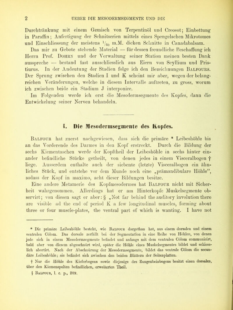 Durchtränkung mit einem Gemisch von Terpentinöl und Creosot; Einbettung in Paraffin; Anfertigung der Schnitserien mittels eines Spengelschen Mikrotomes und Einschliessung der meistens 1/6o m.M. dicken Schnitte in Canadabalsam. Das mir zu Gebote stellende Material — für dessen freundliche Beschaffung ich Herrn Prof. Dohrn und der Verwaltung seiner Station meinen besten Dank ausspreche — bestand fast ausschliesslich aus Eiern von Scyllium und Pris- tiurus. In der Andeutung der Stadien folge ich den Bezeichnungen Balfours. Der Sprung zwischen den Stadien I und K scheint mir aber, wegen der belang- reichen Veränderungen, welche in diesem Intervalle auftreten, zu gross, worum ich zwischen beide ein Stadium J interponire. Im Folgenden werde ich erst die Mesodermsegmente des Kopfes, dann die Entwickelung seiner Nerven behandeln. 1. Die Mesoderuisegmeilte des Kopfes. Balfour hat zuerst nachgewiesen, dass sich die primäre * * * § Leibeshöhle bis an das Vorderende des Darmes in den Kopf erstreckt. Durch die Bildung der sechs Kiementaschen werde der Kopftheil der Leibeshöhle in sechs hinter ein- ander befindliche Stücke getheilt, von denen jedes in einem Visceralbogen f liege. Ausserdem enthalte auch der siebente (letzte) Visceralbogen ein ähn- liches Stück, und entstehe vor dem Munde noch eine „prämandibulare Höhle”, sodass der Kopf in maximo, acht dieser Bildungen besitze. Eine andere Metamerie des Kopfmesodermes hat Balfour nicht mit Sicher- heit wahrgenommen. Allerdings hat er am Hinterkopfe Muskelsegmente ob- servirt; von diesen sagt er aber:§ „Not far behind the auditory involution there are visible ad the end of period K a few longitudinal muscles, forming about three or four muscle-plates, the ventral part of whieh is wanting. I have not * Die primäre Leibeshöhle besteht, wie Balfour dargethan hat, aus einem dorsalen und einem ventralen Cölom. Das dorsale zerfällt bei der Segmentation in eine Reihe von Höhlen, von denen jede sich in einem Mesodermsegmente befindet und anfangs mit dem ventralen Cölom communicirt, bald aber von diesem abgeschnürt wird, später die Höhle eines Muskelsegmentes büdet und schiess- lich abortirt. Nach der Abschnürung der Mesodermsegmente, !bildet das ventrale Cölom die secun- däre Leibeshöhle; sie befindet sich zwischen den beiden Blättern der Seitenplatten. f Nur die Höhle des Kieferbogens sowie diejenige des 'Zungenbeinbogens besitzt einen dorsalen, über den Klemenspalten befindlichen, erweiterten Theil. § Balfour, 1. c. p., 20a.