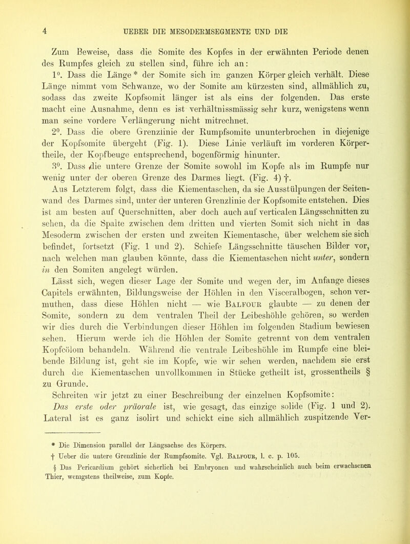 Zum Beweise, dass die Somite des Kopfes in der erwähnten Periode denen des Rumpfes gleich zu stellen sind, führe ich an: 1°. Dass die Länge* der Somite sich im ganzen Körper gleich verhält. Diese Länge nimmt vom Schwänze, wo der Somite am kürzesten sind, allmählich zu, sodass das zweite Kopfsomit länger ist als eins der folgenden. Das erste macht eine Ausnahme, denn es ist verhältnissmässig sehr kurz, wenigstens wenn man seine vordere Verlängerung nicht mitrechnet. 2°. Dass die obere Grenzlinie der Rumpfsomite ununterbrochen in diejenige der Kopfsomite übergeht (Fig. 1). Diese Linie verläuft im vorderen Körper- theile, der Kopf beuge entsprechend, bogenförmig hinunter. 3°. Dass «die untere Grenze der Somite sowohl im Kopfe als im Rumpfe nur wenig unter der oberen Grenze des Darmes liegt. (Fig. 4) f. Aus Letzterem folgt, dass die Kiementaschen, da sie Ausstülpungen der Seiten- wand des Darmes sind, unter der unteren Grenzlinie der Kopfsomite entstehen. Dies ist am besten auf Querschnitten, aber doch auch auf verticalen Längsschnitten zu sehen, da die Spalte zwischen dem dritten und vierten Somit sich nicht in das Mesoderm zwischen der ersten und zweiten Kiementasche, über welchem sie sich befindet, fortsetzt (Fig. 1 und 2). Schiefe Längsschnitte täuschen Bilder vor, nach welchen man glauben könnte, dass die Kiementaschen nicht unter, sondern in den Somiten angelegt würden. Lässt sich, wegen dieser Lage der Somite und wegen der, im Anfänge dieses Gapitels erwähnten, Bildungsweise der Höhlen in den Visceralbogen, schon ver- muthen, dass diese Höhlen nicht —- wie Balfour glaubte — zu denen der Somite, sondern zu dem ventralen Theil der Leibeshöhle gehören, so werden wir dies durch die Verbindungen dieser Höhlen im folgenden Stadium bewiesen sehen. Hierum werde ich die Höhlen der Somite getrennt von dem ventralen Kopfcölom behandeln. Während die ventrale Leibeshöhle im Rumpfe eine blei- bende Bildung ist, geht sie im Kopfe, wie wir sehen werden, nachdem sie erst durch die Kiementaschen unvollkommen in Stücke getheilt ist, grossentheils § zu Grunde. Schreiten wir jetzt zu einer Beschreibung der einzelnen Kopfsomite: Das erste oder präorale ist, wie gesagt, das einzige solide (Fig. 1 und 2). Lateral ist es ganz isolirt und schickt eine sich allmählich zuspitzende Ver- * Die Dimension parallel der Längsachse des Körpers. f Ueber die untere Grenzlinie der Rumpfsomite. Vgl. Balfoub, 1. c. p. 105. § Das Pericardium gehört sicherlich bei Embryonen und wahrscheinlich auch beim erwachsenen Thier, wenigstens theilweise, zum Kopfe.