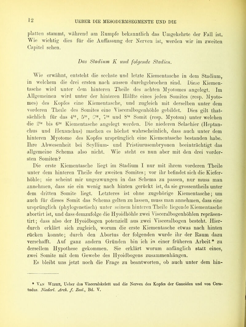 platten stammt, während am Rumpfe bekanntlich das Umgekehrte der Fall ist. Wie wichtig dies für die Auffassung der Nerven ist, werden wir im zweiten Capitel sehen. Das Stadium K und folgende Stadien. Wie erwähnt, entsteht die sechste und letzte Kiementasche in dem Stadium, in welchem die drei ersten nach ausseD durchgebrochen sind. Diese Kiemen- tasche wird unter dem hinteren Theile des achten Myotomes angelegt. Im Allgemeinen wird unter der hinteren Hälfte eines jeden Somites (resp. Myoto- mes) des Kopfes eine Kiementasche, und zugleich mit derselben unter dem vorderen Theile des Somites eine Visceralbogenhöhle gebildet. Dies gilt that- sächlich für das 4te, 5te, Gte, 7te und 8te Somit (resp. Myotom) unter welchen die 2te bis 6te Kiementasche angelegt werden. Die niederen Selachier (Heptan- chus und Hexanchus) machen es höchst wahrscheinlich, dass auch unter dem hinteren Myotome des Kopfes ursprünglich eine Kiementasche bestanden habe. Ihre Abwesenheit bei Scyllium- und Pristiurusembryonen beeinträchtigt das allgemeine Schema also nicht. Wie steht es nun aber mit den drei vorder- sten Somiten? Die erste Kiementasche liegt im Stadium I nur mit ihrem vorderen Theile unter dem hinteren Theile der zweiten Somites; vor ihr befindet sich die Kiefer- höhle; sie scheint mir ungezwungen in das Schema zu passen, nur muss man annehmen, dass sie ein wenig nach hinten gerückt ist, da sie grossentheils unter dem dritten Somite liegt. Letzteres ist ohne zugehörige Kiementasche; um auch für dieses Somit das Schema gelten zu lassen, muss man annehmen, dass eine ursprünglich (phylogenetisch) unter seinem hinteren Theile liegende Kiementasche abortirt ist, und dass demzufolge die Hyoidhöhle zwei Visceralbogenhöhlen repräsen- tirt; dass also der Hyoidbogen potenziell aus zwei Yisceralbogen besteht. Hier- durch erklärt sich zugleich, worum die erste Kiementasche etwas nach hinten rücken konnte; durch den Abortus der folgenden wmrde ihr der Raum dazu verschafft. Auf ganz andern Gründen bin ich in einer früheren Arbeit * zu dersellem Hypothese gekommen. Sie erklärt worum anfänglich statt eines, zwei Somite mit dem Gewebe des Hyoidbogens Zusammenhängen. Es bleibt uns jetzt noch die Frage zu beantworten, ob auch unter dem hin- * Van Wijhe, Ueber das Visceralskelett und die Nerven des Kopfes der Ganoiden und von Cera- todus. Niederl. Arck. f. Zool., Bd. V.