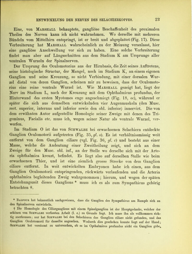 Eine, von Marshall behauptete, gangliöse Beschaffenheit des proximalen Theiles des Nerven kann ich nicht wahrnehmen. Wo derselbe mit mehreren Bündeln vom Mittelhirn entspringt, ist er breit und abgeplattet (Fig. 17). Diese Verbreiterung hat Marshall wahrscheinlich zu der Meinung veranlasst, hier eine gangliöse Anschwellung vor sich zu haben. Eine solche Verbreiterung findet man aber auf Längsschnitten aus dem Stadium K am Ursprünge aller ventralen Wurzeln der Spinalnerven. Der Ursprung des Oculomotorius aus der Hirnbasis, die Zeit seines Auftretens, seine histologische Structur, der Mangel, noch im Stadium K, an einem eigenen Ganglion und seine Kreuzung, so nicht Verbindung, mit einer dorsalen Wur- zel distal von deren Ganglion, scheinen mir zu beweisen, dass der Oculomoto- rius eine reine ventrale Wurzel ist. Wie Marshall gezeigt hat, liegt der Nerv im Stadium L, nach der Kreuzung mit dem Ophthalmicus profundus, der Hinterwand des ersten Myotomes enge angeschmiegt (Fig. 18, oc), während er später die sich aus demselben entwickelnden vier Augenmuskeln (den Muse, rect. superior, internus und inferior sowie den obl. inferior) innervirt. Die von dem erwähnten Autor aufgestellte Homologie seiner Zweige mit denen des Tri- geminus, Facialis etc. muss ich, wegen seiner Natur als ventrale Wurzel, ver- werfen. Im Stadium 0 ist das von Schwalbe bei erwachsenen Selachiern entdeckte Ganglion Oculomotorii aufgetreten (Fig. 35, gl. o). Es ist verhältnissmässig weit entfernt von dem Ganglion ciliare (vgl. Fig. 36, gl. c) und besteht aus einer Masse, welche die Andeutung einer Zweitheilung zeigt, und sich an dem Zweige für den Muse. obl. inf., an der Stelle wo derselbe sich mit der Arte- ria ophthalmica kreuzt, befindet. Es liegt also auf derselben Stelle wie beim erwachsenen Thier, und ist eine ziemlich grosse Strecke von dem Ganglion ciliare entfernt. In weit entwickelten Embryonen habe ich einen, aus dem Ganglion Oculomotorii entspringenden, rückwärts verlaufenden und die Arteria ophthalmica begleitenden Zweig wahrgenommen; hierum, und wegen der späten Entstehungszeit dieses Ganglions * muss ich es als zum Sympathicus gehörig betrachten +. * Balfour, hat bekanntlich nachgewiesen, dass die Ganglien des Sympathicus am Rumpfe sich an den Spinalnerven entwickeln. t Die Homologie des Ciliarganglions mit einem Spinalganglion ist der Hauptgedanke, welcher der schönen von Schwalbe verfassten Arbeit (1. c.) zu Grunde liegt. Ich muss ihn als vollkommen rich- tig anerkennen; nur hat Schwalbe bei den Selachieren das Ganglion ciliare nicht gefunden, und das Ganglion Oculotomorii für dasselbe angesehen. Wodurch dies geschehen konnte liegt auf der Hand; Schwalbe hat versäumt zu untersuchen, ob es im Opthalmicus profundus nicht ein Ganglion gäbe.