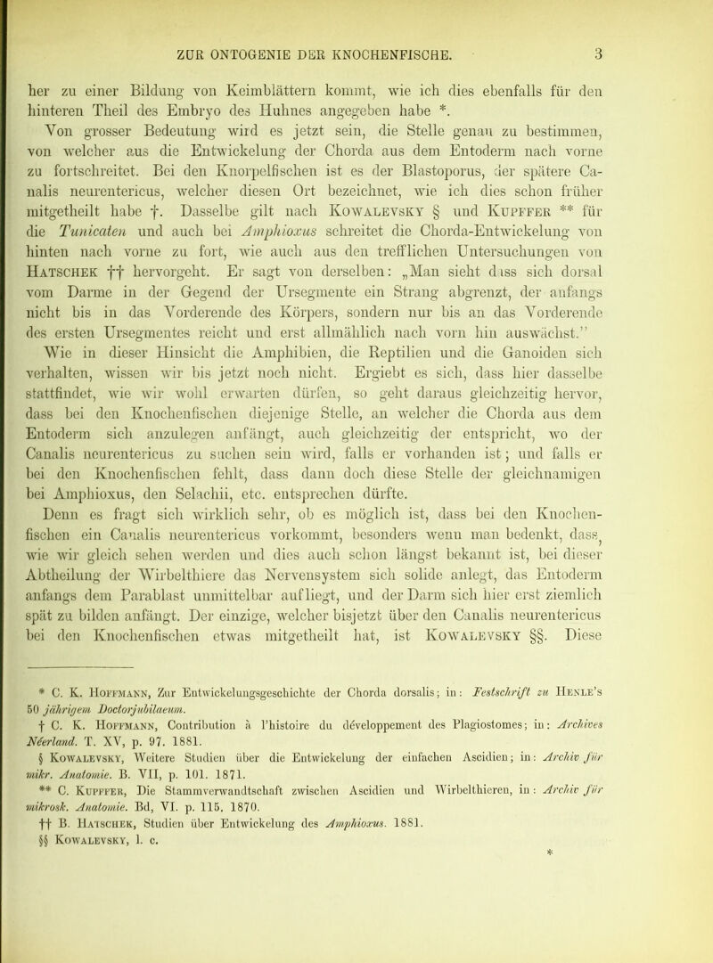 her zu einer Bildung von Keimblättern kommt, wie ich dies ebenfalls für den hinteren Theil des Embryo des Huhnes angegeben habe * * * §. Yon grosser Bedeutung wird es jetzt sein, die Stelle genau zu bestimmen, von welcher aus die Entwickelung der Chorda aus dem Entoderm nach vorne zu fortschreitet. Bei den Knorpelfischen ist es der Blastoporus, der spätere Ca- nalis neurentericus, welcher diesen Ort bezeichnet, wie ich dies schon früher mitgetheilt habe f. Dasselbe gilt nach Kowalevsky § und Kupffer ** * * §§ für die Tunicaien und auch bei Amphioxus schreitet die Chorda-Entwickelung von hinten nach vorne zu fort, wie auch aus den trefflichen Untersuchungen von Hatschek ff hervorgeht. Er sagt von derselben: „Man sieht dass sich dorsal vom Darme in der Gegend der Ursegmente ein Strang abgrenzt, der anfangs nicht bis in das Yorderende des Körpers, sondern nur bis an das Yorderende des ersten Ursegmentes reicht und erst allmählich nach vorn hin auswächst.” Wie in dieser Hinsicht die Amphibien, die Reptilien und die Ganoiden sich verhalten, wissen wir bis jetzt noch nicht. Ergiebt es sich, dass hier dasselbe stattfindet, wie Avir wohl erwarten dürfen, so geht daraus gleichzeitig hervor, dass bei den Knochenfischen diejenige Stelle, an welcher die Chorda aus dem Entoderm sich anzulegen anfängt, auch gleichzeitig der entspricht, avo der Canalis neurentericus zu suchen sein wird, falls er vorhanden ist; und falls er bei den Knochenfischen fehlt, dass dann doch diese Stelle der gleichnamigen bei Amphioxus, den Selachii, etc. entsprechen dürfte. Denn es fragt sich wirklich sehr, ob es möglich ist, dass bei den Knochen- fischen ein Canalis neurentericus vorkommt, besonders wenn man bedenkt, dass} wie wir gleich sehen werden und dies auch schon längst bekannt ist, bei dieser Abtheilung der Wirbelthiere das Nervensystem sich solide anlegt, das Entoderm anfangs dem Parablast unmittelbar auf liegt, und der Darm sich hier erst ziemlich spät zu bilden anfängt. Der einzige, welcher bisjetzt über den Canalis neurentericus bei den Knochenfischen etwas mitgetheilt hat, ist Kowalevsky §§. Diese * C. K. Hoffmann, Zur Entwickelungsgeschichte der Chorda dorsalis; in: Festschrift zu IIenle’s BO jährigem, Dodorjubilaeum. f C. K. Hoffmann, Contribution ä l’histoire du developpement des Plagiostomes; in: Archives Nterland. T. XV, p. 97. 1881. § Kowalevsky, Weitere Studien über die Entwickelung der einfachen Ascidien; in: Archiv für mikr. Anatomie. B. VII, p. 101. 1871. ** C. Kupffer, Die Stamm Verwandtschaft zwischen Ascidien und Wirbelthieren, in : Archiv für mikrosk. Anatomie. Bd, VI. p. 115. 1870. ff B. Hatschek, Studien über Entwickelung des Amphioxus. 1881.