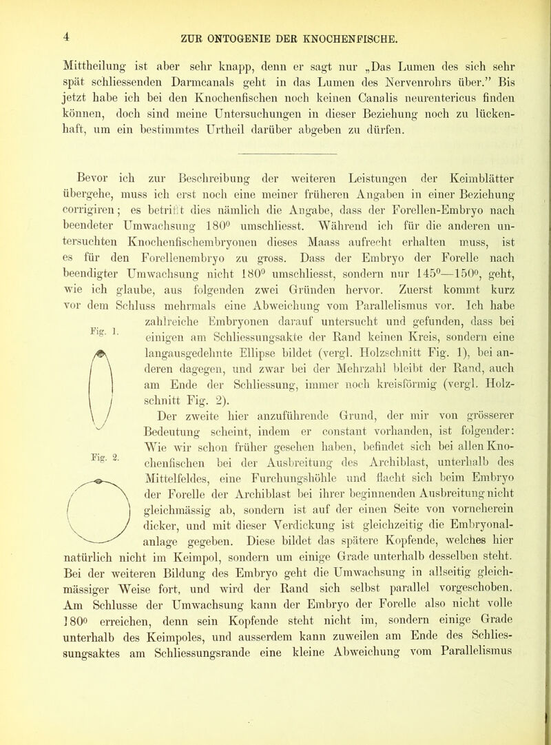 Mittheilung ist aber sehr knapp, denn er sagt nur „Das Lumen des sich sehr spät schliessenden Darmcanals geht in das Lumen des Nervenrohrs über.” Bis jetzt habe ich bei den Knochenfischen noch keinen Canalis neurentericus finden können, doch sind meine Untersuchungen in dieser Beziehung noch zu lücken- haft, um ein bestimmtes Urtheil darüber abgeben zu dürfen. Bevor ich zur Beschreibung der weiteren Leistungen der Keimblätter übergehe, muss ich erst noch eine meiner früheren Angaben in einer Beziehung corrigiren; es betrifft dies nämlich die Angabe, dass der Forellen-Embryo nach beendeter Umwachsung 180° umschliesst. Während ich für die anderen un- tersuchten Knochenfischembryonen dieses Maass aufrecht erhalten muss, ist es für den Forellenembryo zu gross. Dass der Embryo der Forelle nach beendigter Umwachsung nicht 180° umschliesst, sondern nur 145°—150°, geht, wie ich glaube, aus folgenden zwei Gründen hervor. Zuerst kommt kurz vor dem Schluss mehrmals eine Abweichung vom Parallelismus vor. Ich habe zahlreiche Embryonen darauf untersucht und gefunden, dass bei einigen am Schliessungsakte der Rand keinen Kreis, sondern eine langausgedehnte Ellipse bildet (vergl. Holzschnitt Fig. 1), bei an- deren dagegen, und zwar bei der Mehrzahl bleibt der Rand, auch am Ende der Schliessung, immer noch kreisförmig (vergl. Holz- schnitt Fig. 2). Der zweite hier anzuführende Grund, der mir von grösserer Bedeutung scheint, indem er constant vorhanden, ist folgender: Wie wir schon früher gesehen haben, befindet sich bei allen Kno- chenfischen bei der Ausbreitung des Archiblast, unterhalb des O Mittelfeldes, eine Furchungshöhle und flacht sich beim Embryo der Forelle der Archiblast bei ihrer beginnenden Ausbreitung nicht gleichmässig ab, sondern ist auf der einen Seite von vorneherein dicker, und mit dieser Yerdickung ist gleichzeitig die Embryonal- anlage gegeben. Diese bildet das spätere Kopfende, welches hier natürlich nicht im Keimpol, sondern um einige Grade unterhalb desselben steht. Bei der weiteren Bildung des Embryo geht die Umwachsung in allseitig gleich- mässiger Weise fort, und wird der Rand sich selbst parallel vorgeschoben. Am Schlüsse der Umwachsung kann der Embryo der Forelle also nicht volle 180° erreichen, denn sein Kopfende steht nicht im, sondern einige Grade unterhalb des Keimpoles, und ausserdem kann zuweilen am Ende des Schlies- sungsaktes am Schliessungsrande eine kleine Abweichung vom Parallelismus