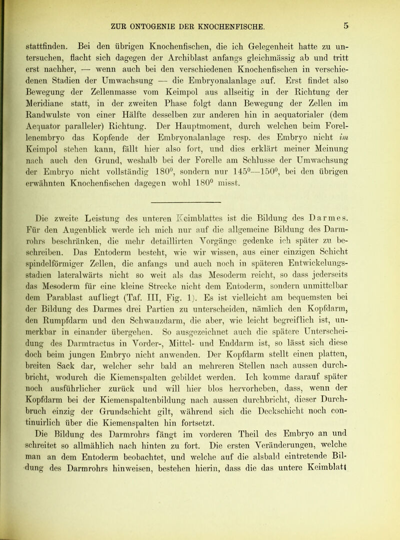 stattfinden. Bei den übrigen Knochenfischen, die ich Gelegenheit hatte zu un- tersuchen, flacht sich dagegen der Archiblast anfangs gleichmässig ab und tritt erst nachher, — wenn auch bei den verschiedenen Knochenfischen in verschie- denen Stadien der Umwachsung — die Embryonalanlage auf. Erst findet also Bewegung der Zellenmasse vom Keimpol aus allseitig in der Richtung der Meridiane statt, in der zweiten Phase folgt dann Bewegung der Zellen im Randwulste von einer Hälfte desselben zur anderen hin in aequatorialer (dem Aequator paralleler) Richtung. Der Hauptmoment, durch welchen beim Forel- lenembryo das Kopfende der Embryonalanlage resp. des Embryo nicht im Keimpol stehen kann, fällt hier also fort, und dies erklärt meiner Meinung nach auch den Grund, weshalb bei der Forelle am Schlüsse der Umwachsung der Embryo nicht vollständig 180°, sondern nur 145°—150°, bei den übrigen erwähnten Knochenfischen dagegen wohl 180° misst. Die zweite Leistung des unteren Keimblattes ist die Bildung des Darmes. Für den Augenblick werde ich mich nur auf die allgemeine Bildung des Darm- rohrs beschränken, die mehr detaillirten Yorgänge gedenke ich später zu be- schreiben. Das Entoderm besteht, wie wir wissen, aus einer einzigen Schicht spindelförmiger Zellen, die anfangs und auch noch in späteren Entwickelungs- stadien lateralwärts nicht so weit als das Mesoderm reicht, so dass jederseits das Mesoderm für eine kleine Strecke nicht dem Entoderm, sondern unmittelbar dem Parablast aufliegt (Taf. III, Fig. 1). Es ist vielleicht am bequemsten bei der Bildung des Darmes drei Partien zu unterscheiden, nämlich den Kopfdarm, den Rumpfdarm und den Schwa uzdarm, die aber, wie leicht begreiflich ist, un- merkbar in einander übergehen. So ausgezeichnet auch die spätere Unterschei- dung des Darmtractus in Vorder-, Mittel- und Enddarm ist, so lässt sich diese doch beim jungen Embryo nicht anwenden. Der Kopfdarm stellt einen platten, breiten Sack dar, welcher sehr bald an mehreren Stellen nach aussen durch- bricht, wodurch die Kiemenspalten gebildet werden. Ich komme darauf später noch ausführlicher zurück und will hier blos hervorheben, dass, wenn der Kopfdarm bei der Kiemenspaltenbildung nach aussen durchbricht, dieser Durch- bruch einzig der Grundschicht gilt, während sich die Deckschicht noch con- tinuirlich über die Kiemenspalten hin fortsetzt. Die Bildung des Darmrohrs fängt im vorderen Theil des Embryo an und schreitet so allmählich nach hinten zu fort. Die ersten Veränderungen, welche man an dem Entoderm beobachtet, und welche auf die alsbald eintretende Bil- dung des Darmrohrs hinweisen, bestehen hierin, dass die das untere Keimblatt