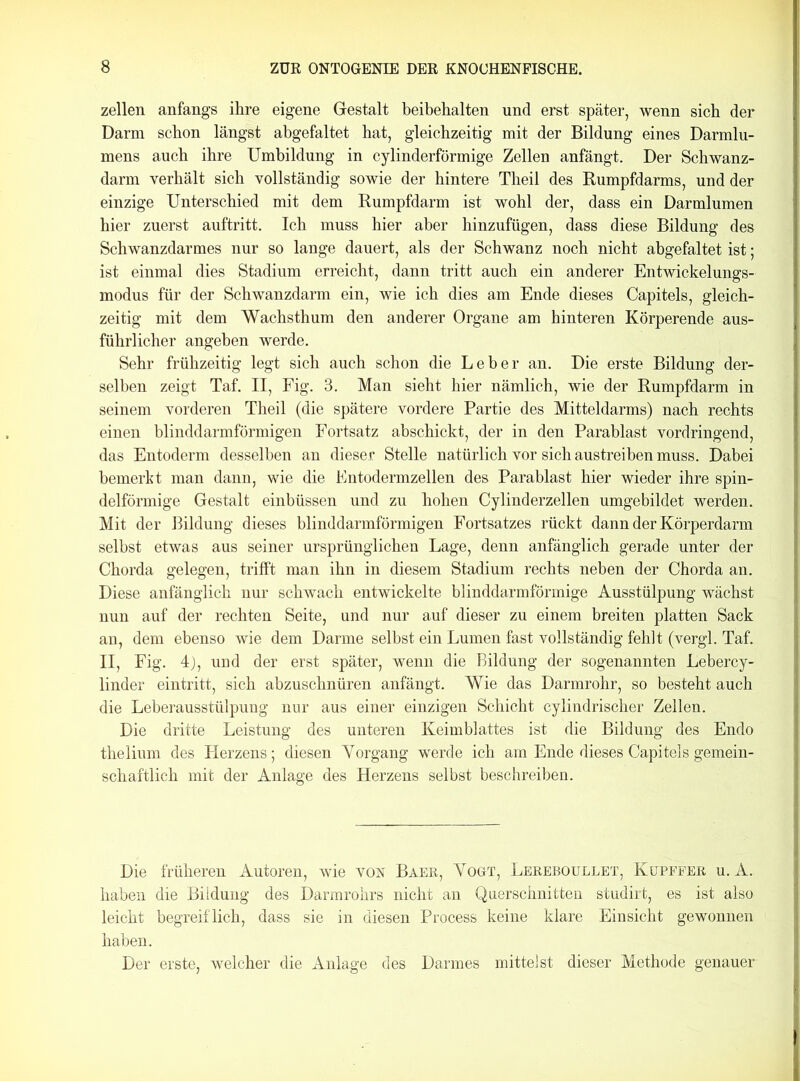 zellen anfangs ihre eigene Gestalt beibehalten und erst später, wenn sich der Darm schon längst abgefaltet hat, gleichzeitig mit der Bildung eines Darmlu- mens auch ihre Umbildung in cylinderförmige Zellen anfängt. Der Schwanz- darm verhält sich vollständig sowie der hintere Theil des Rumpfdarms, und der einzige Unterschied mit dem Rumpfdarm ist wohl der, dass ein Darmlumen hier zuerst auftritt. Ich muss hier aber hinzufügen, dass diese Bildung des Schwanzdarmes nur so lange dauert, als der Schwanz noch nicht abgefaltet ist; ist einmal dies Stadium erreicht, dann tritt auch ein anderer Entwickelungs- modus für der Schwanzdarm ein, wie ich dies am Ende dieses Capitels, gleich- zeitig mit dem Wachsthum den anderer Organe am hinteren Körperende aus- führlicher angeben werde. Sehr frühzeitig legt sich auch schon die Leber an. Die erste Bildung der- selben zeigt Taf. II, Fig. 3. Man sieht hier nämlich, wie der Rumpfdarm in seinem vorderen Theil (die spätere vordere Partie des Mitteldarms) nach rechts einen blinddarmförmigen Fortsatz abschickt, der in den Parablast vordringend, das Entoderm desselben an dieser Stelle natürlich vor sich aus treiben muss. Dabei bemerkt man dann, wie die Entodermzellen des Parablast hier wieder ihre spin- delförmige Gestalt einbüssen und zu hohen Cylinderzellen umgebildet werden. Mit der Bildung dieses blinddarmförmigen Fortsatzes rückt dann der Körperdarm selbst etwas aus seiner ursprünglichen Lage, denn anfänglich gerade unter der Chorda gelegen, trifft man ihn in diesem Stadium rechts neben der Chorda an. Diese anfänglich nur schwach entwickelte blinddarmförmige Ausstülpung wächst nun auf der rechten Seite, und nur auf dieser zu einem breiten platten Sack an, dem ebenso wie dem Darme selbst ein Lumen fast vollständig fehlt (vergl. Taf. II, Fig. 4), und der erst später, wenn die Bildung der sogenannten Lebercy- linder eintritt, sich abzuschnüren anfängt. Wie das Darmrohr, so besteht auch die Leberausstülpung nur aus einer einzigen Schicht cylindrischer Zellen. Die dritte Leistung des unteren Keimblattes ist die Bildung des Endo thelium des Herzens; diesen Yorgang werde ich am Ende dieses Capitels gemein- schaftlich mit der Anlage des Herzens selbst beschreiben. Die früheren Autoren, wie von Baer, Yogt, Lereboullet, Kupffer u. A. haben die Bildung des Darmrohrs nicht an Querschnitten studirt, es ist also leicht begreiflich, dass sie in diesen Process keine klare Einsicht gewonnen haben. Der erste, welcher die Anlage des Darmes mittelst dieser Methode genauer