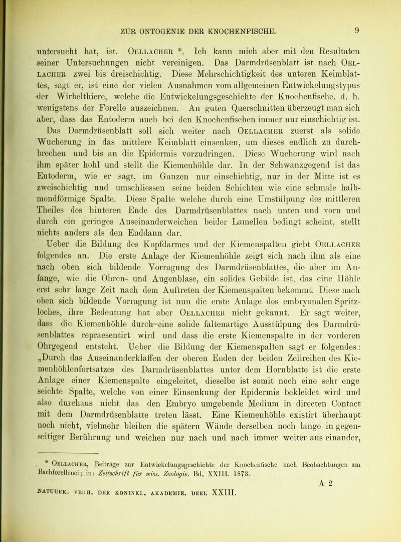 untersucht hat, ist. Oellacher *. Ich kann mich aber mit den Resultaten seiner Untersuchungen nicht vereinigen. Das Darmdrüsenblatt ist nach Oel- lacher zwei bis dreischichtig. Diese Mehrschichtigkeit des unteren Keimblat- tes, sagt er, ist eine der vielen Ausnahmen vom allgemeinen Entwickelungstypus •der Wirbelthiere, welche die Entwickelungsgeschichte der Knochenfische, d. h. wenigstens der Forelle auszeichnen. An guten Querschnitten überzeugt man sich aber, dass das Entoderm auch bei den Knochenfischen immer nur einschichtig ist. Das Darmdrüsenblatt soll sich weiter nach Oellacher zuerst als solide Wucherung in das mittlere Keimblatt einsenken, um dieses endlich zu durch- brechen und bis an die Epidermis vorzudringen. Diese Wucherung wird nach ihm später hohl und stellt die Kiemenhöhle dar. ln der Schwanzgegend ist das Entoderm, wie er sagt, im Ganzen nur einschichtig, nur in der Mitte ist es zweischichtig und umschliessen seine beiden Schichten wie eine schmale halb- mondförmige Spalte. Diese Spalte welche durch eine Umstülpung des mittleren Theiles des hinteren Ende des Darmdrüsenblattes nach unten und vorn und durch ein geringes Auseinanderweichen beider Lamellen bedingt scheint, stellt nichts anders als den Enddann dar. Ueber die Bildung des Kopfdarmes und der Kiemenspalten giebt Oellacher folgendes an. Die erste Anlage der Kiemenhöhle zeigt sich nach ihm als eine nach oben sich bildende Vorragung des Darmdrüsenblattes, die aber im An- fänge, wie die Ohren- und Augenblase, ein solides Gebilde ist. das eine Höhle erst sehr lange Zeit nach dem Auftreten der Kiemenspalten bekommt. Diese nach oben sich bildende Vorragung ist nun die erste Anlage des embryonalen Spritz- loches, ihre Bedeutung hat aber Oellacher nicht gekannt. Er sagt weiter, dass die Kiemenhöhle durchweine solide faltenartige Ausstülpung des Darmdrü- senblattes repraesentirt wird und dass die erste Kiemenspalte in der vorderen Ohrgegend entsteht. Ueber die Bildung der Kiemenspalten sagt er folgendes: „Durch das Auseinanderklaffen der oberen Enden der beiden Zellreihen des Kie- menhöhlenfortsatzes des Darmdrüsenblattes unter dem Hornblatte ist die erste Anlage einer Kiemenspalte eingeleitet, dieselbe ist somit noch eine sehr enge seichte Spalte, welche von einer Einsenkung der Epidermis bekleidet wird und also durchaus nicht das den Embryo umgebende Medium in directen Contact mit dem Darmdrüsenblatte treten lässt. Eine Kiemenhöhle existirt überhaupt noch nicht, vielmehr bleiben die spätem Wände derselben noch lange in gegen- seitiger Berührung und weichen nur nach und nach immer weiter aus einander, * Oellacher, Beiträge zur Entwickelungsgeschichte der Knochenfische nach Beobachtungen am Bachforellenei; in: Zeitschrift für wiss. Zoologie. Bd. XXIII. 1873. A 2 NATU UH K, VE1IH. DER KONINKL. AKADEMIE. DEEL XXIII.