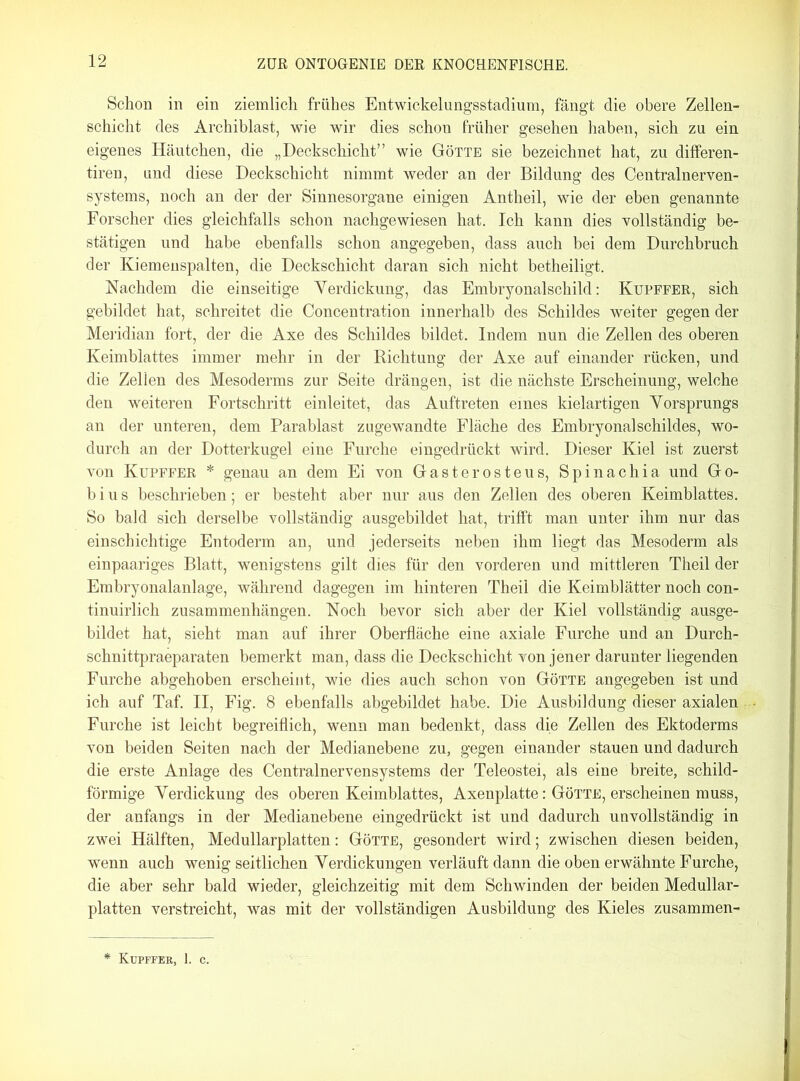 Schon in ein ziemlich frühes Entwickelungsstadium, fängt die obere Zellen- schicht des Archiblast, wie wir dies schon früher gesehen haben, sich zu ein eigenes Häutchen, die „Deckschicht” wie Götte sie bezeichnet hat, zu differen- tiren, und diese Deckschicht nimmt weder an der Bildung des Centralnerven- systems, noch an der der Sinnesorgane einigen Antheil, wie der eben genannte Forscher dies gleichfalls schon nachgewiesen hat. Ich kann dies vollständig be- stätigen und habe ebenfalls schon angegeben, dass auch bei dem Durchbruch der Kiemenspalten, die Deckschicht daran sich nicht betheiligt. Nachdem die einseitige Verdickung, das Embryonalschild: Kupffer, sich gebildet hat, schreitet die Concentration innerhalb des Schildes weiter gegen der Meridian fort, der die Axe des Schildes bildet. Indem nun die Zellen des oberen Keimblattes immer mehr in der Richtung der Axe auf einander rücken, und die Zellen des Mesoderms zur Seite drängen, ist die nächste Erscheinung, welche den weiteren Fortschritt einleitet, das Auftreten eines kielartigen Vorsprungs an der unteren, dem Parablast zugewandte Fläche des Embryonal Schildes, wo- durch an der Dotterkugel eine Furche eingedrückt wird. Dieser Kiel ist zuerst von Kupffer * genau an dem Ei von Gasterosteus, Spinachia und Go- bi u s beschrieben; er besteht aber nur aus den Zellen des oberen Keimblattes. So bald sich derselbe vollständig ausgebildet hat, trifft man unter ihm nur das einschichtige Entoderm an, und jederseits neben ihm liegt das Mesoderm als einpaariges Blatt, wenigstens gilt dies für den vorderen und mittleren Theil der Embryonalanlage, während dagegen im hinteren Theil die Keimblätter noch con- tinuirlich Zusammenhängen. Noch bevor sich aber der Kiel vollständig ausge- bildet hat, sieht man auf ihrer Oberfläche eine axiale Furche und an Durch- schnittpraeparaten bemerkt man, dass die Deckschicht von jener darunter liegenden Furche abgehoben erscheint, wie dies auch schon von Götte angegeben ist und ich auf Taf. II, Fig. 8 ebenfalls abgebildet habe. Die Ausbildung dieser axialen Furche ist leicht begreiflich, wenn man bedenkt, dass die Zellen des Ektoderms von beiden Seiten nach der Medianebene zu, gegen einander stauen und dadurch die erste Anlage des Centralnervensystems der Teleostei, als eine breite, schild- förmige Verdickung des oberen Keimblattes, Axenplatte: Götte, erscheinen muss, der anfangs in der Medianebene eingedrückt ist und dadurch unvollständig in zwei Hälften, Medullarplatten: Götte, gesondert wird; zwischen diesen beiden, wenn auch wenig seitlichen Verdickungen verläuft dann die oben erwähnte Furche, die aber sehr bald wieder, gleichzeitig mit dem Schwinden der beiden Medullar- platten verstreicht, was mit der vollständigen Ausbildung des Kieles zusammen- Kupffer, 1. C.