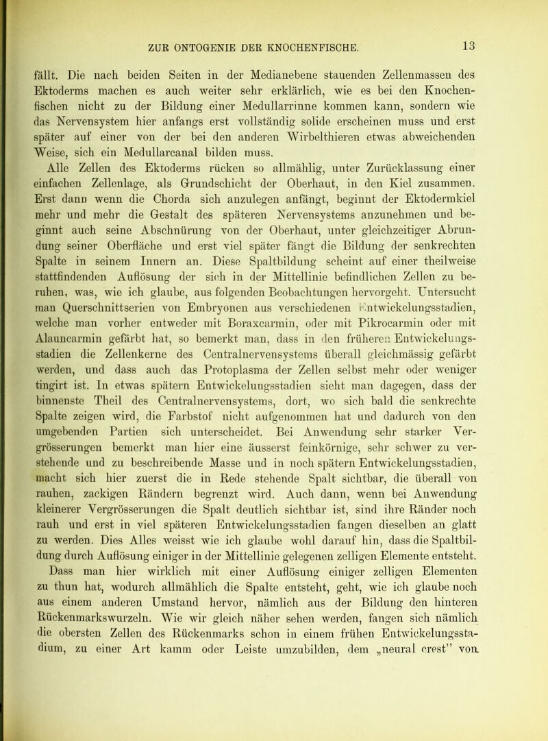 fällt. Die nach beiden Seiten in der Medianebene stauenden Zellenmassen des Ektoderms machen es auch weiter sehr erklärlich, wie es bei den Knochen- fischen nicht zu der Bildung einer Medullarrinne kommen kann, sondern wie das Nervensystem hier anfangs erst vollständig solide erscheinen muss und erst später auf einer von der bei den anderen Wirbelthieren etwas abweichenden Weise, sich ein Medullarcanal bilden muss. Alle Zellen des Ektoderms rücken so allmählig, unter Zurücklassung einer einfachen Zellenlage, als Grundschicht der Oberhaut, in den Kiel zusammen. Erst dann wenn die Chorda sich anzulegen anfängt, beginnt der Ektodermkiel mehr und mehr die Gestalt des späteren Nervensystems anzunehmen und be- ginnt auch seine Abschnürung von der Oberhaut, unter gleichzeitiger Abrun- dung seiner Oberfläche und erst viel später fängt die Bildung der senkrechten Spalte in seinem Innern an. Diese Spaltbildung scheint auf einer theilweise stattfindenden Auflösung der sieh in der Mittellinie befindlichen Zellen zu be- ruhen, was, wie ich glaube, aus folgenden Beobachtungen hervorgeht. Untersucht man Querschnittserien von Embryonen aus verschiedenen K.ntwickelungsstadien, welche man vorher entweder mit Boraxcarmin, oder mit Pikrocarmin oder mit Alauncarmin gefärbt hat, so bemerkt man, dass in den früheren Entwickelungs- stadien die Zellenkerne des Centralnervensystems überall gleichmässig gefärbt werden, und dass auch das Protoplasma der Zellen selbst mehr oder weniger tingirt ist. In etwas spätem Entwickelungsstadien sieht man dagegen, dass der binnenste Theil des Centralnervensystems, dort, wo sich bald die senkrechte Spalte zeigen wird, die Farbstof nicht aufgenommen hat und dadurch von den umgebenden Partien sich unterscheidet. Bei Anwendung sehr starker Ver- grösserungen bemerkt man hier eine äusserst feinkörnige, sehr schwer zu ver- stehende und zu beschreibende Masse und in noch spätem Entwickelungsstadien, macht sich hier zuerst die in Bede stehende Spalt sichtbar, die überall von rauhen, zackigen Rändern begrenzt wird. Auch dann, wenn bei Anwendung kleinerer Yergrösserungen die Spalt deutlich sichtbar ist, sind ihre Ränder noch rauh und erst in viel späteren Entwickelungsstadien fangen dieselben an glatt zu werden. Dies Alles weisst wie ich glaube wohl darauf hin, dass die Spaltbil- dung durch Auflösung einiger in der Mittellinie gelegenen zelligen Elemente entsteht. Dass man hier wirklich mit einer Auflösung einiger zelligen Elementen zu thun hat, wodurch allmählich die Spalte entsteht, geht, wie ich glaube noch aus einem anderen Umstand hervor, nämlich aus der Bildung den hinteren Rückenmarkswurzeln. Wie wir gleich näher sehen werden, fangen sich nämlich die obersten Zellen des Rückenmarks schon in einem frühen Entwickelungssta- dium, zu einer Art kämm oder Leiste umzubilden, dem „neural crest” von