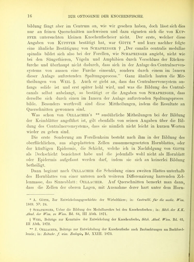 bildung fängt aber im Centrum an, wie wir gesehen haben, doch lässt sich dies nur an feinen Querschnitten nachweisen und dazu eigneten sich die von Kup- ffer untersuchten kleinen Knochenfischeier nicht. Der erste, welcher diese Angaben von Kupffer bestätigt hat, war Götte * * * § und kurz nachher folgte eine ähnliche Bestätigung von Schapringer f „Der canalis centralis medullae spinalis bildet sich also bei der Forellen, wie Schapringer angiebt, nicht wie bei den Säugethieren, Yögeln und Amphibien durch Verschluss der Rücken- furche und überhaupt nicht dadurch, dass sich in der Anlage des Centralnerven- systems von aussen eine Furche einsenkt, sondern durch einem im Innern dieser Anlage auftretenden Spaltungsprocess.” Ganz ähnlich lauten die Mit- theilungen von Weil §. Auch er giebt an, dass das Centralnervensystem an- fangs solide ist und erst später hohl wird, und was die Bildung des Central- canals selbst anbelangt, so bestätigt er die Angaben von Schapringer, dass derselbe sich durch einen im Innern der Anlage auftretenden Spaltungsproces bilde. Besonders werthvoll sind diese Mittheilungen, indem die Resultate an Querschnitten gewonnen sind. Was schon von Oellacher’s ** ausführliche Mitheilungen bei der Bildung der Keimblätter angeführt ist, gilt ebenfalls von seinen Angaben über die Bil- dung des Centralnervensystems, dass sie nämlich nicht leicht in kurzen Worten wieder zu geben sind. Die erste Sonderung am Forellenkeim besteht nach ihm in der Bildung des oberflächlichen, aus abgeplatteten Zellen zusammengesetzten Hornblattes, oder der künftigen Epidermis, die Schicht, welche ich in Nachfolgung von Götte als Deckschicht bezeichnet habe und die jedenfalls wohl nicht als Hornblatt oder Epidermis aufgefasst werden darf, indem sie sich an keinerlei Bildung betheiligt. Dann beginnt nach Oellacher die Scheidung eines zweiten Blattes unterhalb des Hornblattes von einer unteren noch weiteren Differenzirung harrenden Zel- lenmasse, das Sinnesblatt: Oellacher. Auf Querschnitten bemerkt man dann, dass die Zellen der oberen Lagen, mit Ausnahme derer hart unter dem Horn- * A. Götte, Zur Entwickelungsgeschichte der Wirbelthiere; in: Centralbl. für die medic. Wiss. 1869. N°. 24. f Schapringer, Ueber die Bildung des Medullarrohrs bei den Knochenfischen; in: Sitzb. der K.K. Akad. der Wiss. zu Wien. Bd. 64, III Abth. 1871. § Weil, Beiträge zur Kenntniss der Entwickelung der Knochenfische. Sitzb. Akad. Wien. Bd. 65, III Abth. 1872. ** J. Oellacher, Beiträge zur Entwickelung der Knochenfische nach Beobachtungen am Bachforel« leneie; in: Zeitschr. f. wiss. Zoologie, Bd. XXIII. 1878.