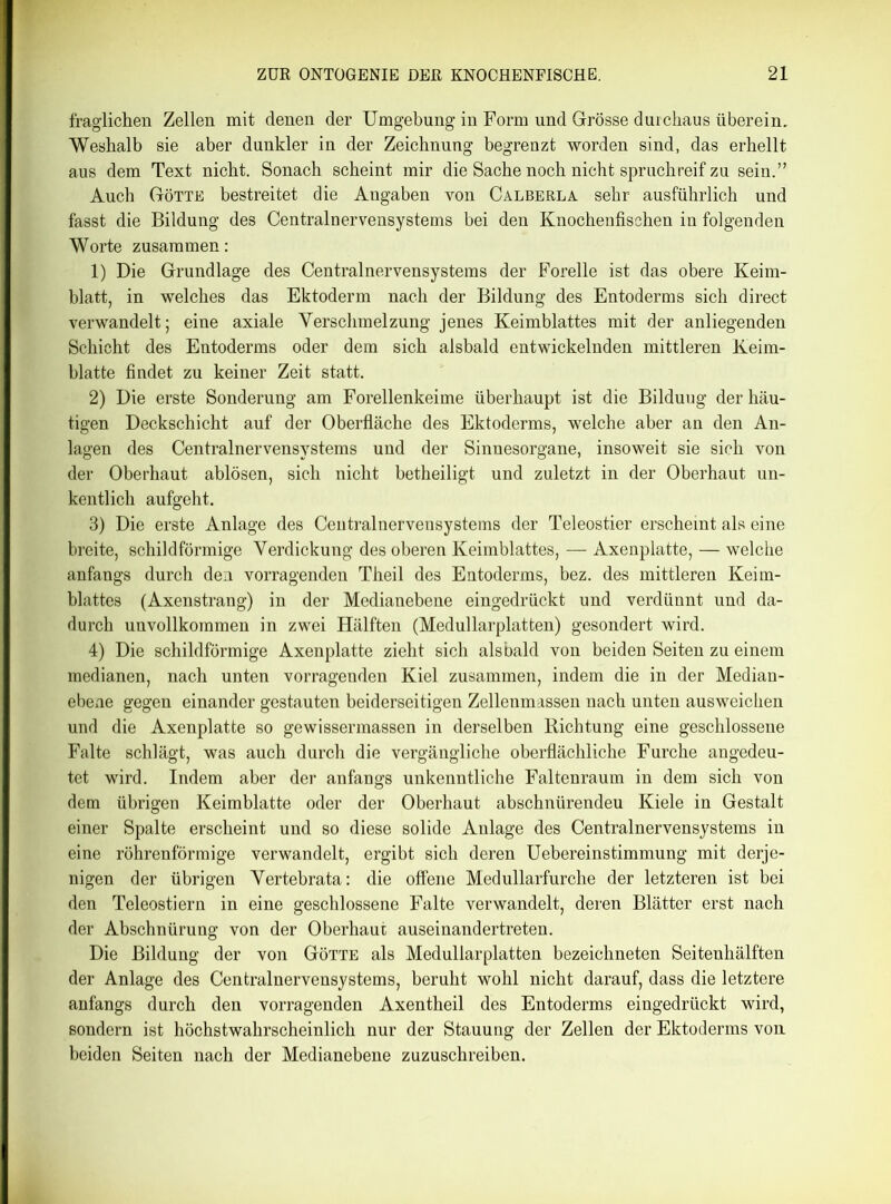 fraglichen Zellen mit denen der Umgebung in Form und Grösse durchaus überein. Weshalb sie aber dunkler in der Zeichnung begrenzt worden sind, das erhellt aus dem Text nicht. Sonach scheint mir die Sache noch nicht spruchreif zu sein.” Auch Götte bestreitet die Angaben von Calberla sehr ausführlich und fasst die Bildung des Centralnervensystems bei den Knochenfischen in folgenden Worte zusammen: 1) Die Grundlage des Centralnervensystems der Forelle ist das obere Keim- blatt, in welches das Ektoderm nach der Bildung des Entoderms sich direct verwandelt; eine axiale Verschmelzung jenes Keimblattes mit der anliegenden Schicht des Entoderms oder dem sich alsbald entwickelnden mittleren Keim- blatte findet zu keiner Zeit statt. 2) Die erste Sonderung am Forellenkeime überhaupt ist die Bilduug der häu- tigen Deckschicht auf der Oberfläche des Ektoderms, welche aber an den An- lagen des Centralnervensystems und der Sinnesorgane, insoweit sie sich von der Oberhaut ablösen, sich nicht betheiligt und zuletzt in der Oberhaut un- kentlich aufgeht. 3) Die erste Anlage des Centralnervensystems der Teleostier erscheint als eine breite, schildförmige Verdickung des oberen Keimblattes, — Axenplatte, — welche anfangs durch den vorragenden Theil des Entoderms, bez. des mittleren Keim- blattes (Axenstrang) in der Medianebene eingedrückt und verdünnt und da- durch unvollkommen in zwei Hälften (Medullarplatten) gesondert wird. 4) Die schildförmige Axenplatte zieht sich alsbald von beiden Seiten zu einem medianen, nach unten vorragenden Kiel zusammen, indem die in der Median- ebene gegen einander gestauten beiderseitigen Zellenmassen nach unten ausweichen und die Axenplatte so gewissermassen in derselben Richtung eine geschlossene Falte schlägt, was auch durch die vergängliche oberflächliche Furche angedeu- tet wird. Indem aber der anfangs unkenntliche Faltenraum in dem sich von dem übrigen Keimblatte oder der Oberhaut abschnürendeu Kiele in Gestalt einer Spalte erscheint und so diese solide Anlage des Centralnervensystems in eine röhrenförmige verwandelt, ergibt sich deren Uebereinstimmung mit derje- nigen der übrigen Vertebrata: die offene Medullarfurche der letzteren ist bei den Teleostiern in eine geschlossene Falte verwandelt, deren Blätter erst nach der Abschnürung von der Oberhaut auseinandertreten. Die Bildung der von Götte als Medullarplatten bezeichneten Seitenhälften der Anlage des Centralnervensystems, beruht wohl nicht darauf, dass die letztere anfangs durch den vorragenden Axentheil des Entoderms eingedrückt wird, sondern ist höchstwahrscheinlich nur der Stauung der Zellen der Ektoderms von beiden Seiten nach der Medianebene zuzuschreiben.