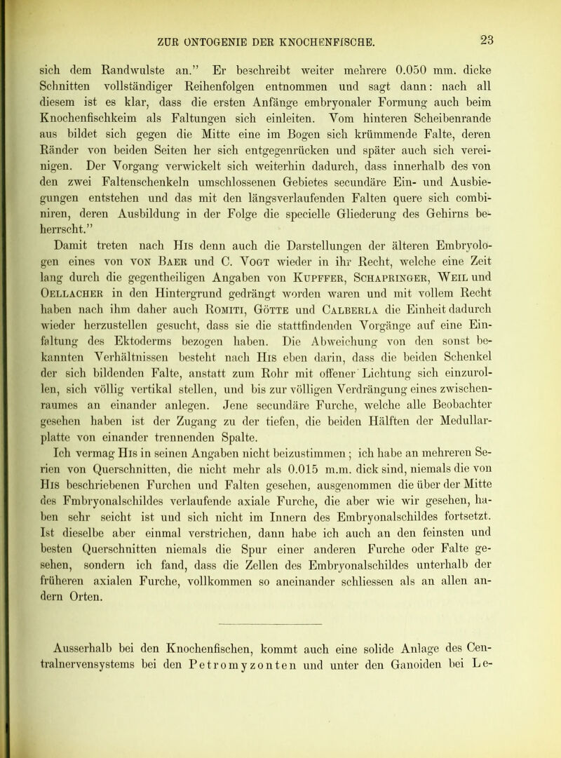 sich dem Randwulste an.” Er beschreibt weiter mehrere 0.050 mm. dicke Schnitten vollständiger Reihenfolgen entnommen und sagt dann: nach all diesem ist es klar, dass die ersten Anfänge embryonaler Formung auch beim Knochenfischkeim als Faltungen sich einleiten. Yom hinteren Scheibenrande aus bildet sich gegen die Mitte eine im Bogen sich krümmende Falte, deren Ränder von beiden Seiten her sich entgegenrücken und später auch sich verei- nigen. Der Vorgang verwickelt sich weiterhin dadurch, dass innerhalb des von den zwei Faltenschenkeln umschlossenen Gebietes secundäre Ein- und Ausbie- gungen entstehen und das mit den längsverlaufenden Falten quere sich combi- niren, deren Ausbildung in der Folge die specielle Gliederung des Gehirns be- herrscht.” Damit treten nach His denn auch die Darstellungen der älteren Embryolo- gen eines von von Baer und C. Vogt wieder in ihr Recht, welche eine Zeit lang durch die gegentheiligen Angaben von Kupffer, Schapringer, Weil und Oellacher in den Hintergrund gedrängt worden waren und mit vollem Recht haben nach ihm daher auch Romiti, Götte und Calberla die Einheit dadurch wieder herzustellen gesucht, dass sie die stattfindenden Vorgänge auf eine Ein- faltung des Ektoderms bezogen haben. Die Abweichung von den sonst be- kannten Verhältnissen besteht nach His eben darin, dass die beiden Schenkel der sich bildenden Falte, anstatt zum Rohr mit offener Lichtung sich einzurol- len, sich völlig vertikal stellen, und bis zur völligen Verdrängung eines Zwischen- raumes an einander anlegen. Jene secundäre Furche, welche alle Beobachter gesehen haben ist der Zugang zu der tiefen, die beiden Hälften der Medullar- platte von einander trennenden Spalte. Ich vermag His in seinen Angaben nicht beizustimmen; ich habe an mehreren Se- rien von Querschnitten, die nicht mehr als 0.015 m.m. dick sind, niemals die von His beschriebenen Furchen und Falten gesehen, ausgenommen die über der Mitte des Fmbryonalschildes verlaufende axiale Furche, die aber wie wir gesehen, ha- ben sehr seicht ist uud sich nicht im Innern des Embryonalschildes fortsetzt. Ist dieselbe aber einmal verstrichen, dann habe ich auch an den feinsten und besten Querschnitten niemals die Spur einer anderen Furche oder Falte ge- sehen, sondern ich fand, dass die Zellen des Embryonalschildes unterhalb der früheren axialen Furche, vollkommen so aneinander schliessen als an allen an- dern Orten. Ausserhalb bei den Knochenfischen, kommt auch eine solide Anlage des Cen- tralnervensystems bei den Petromyzonten und unter den Ganoiden bei Le-