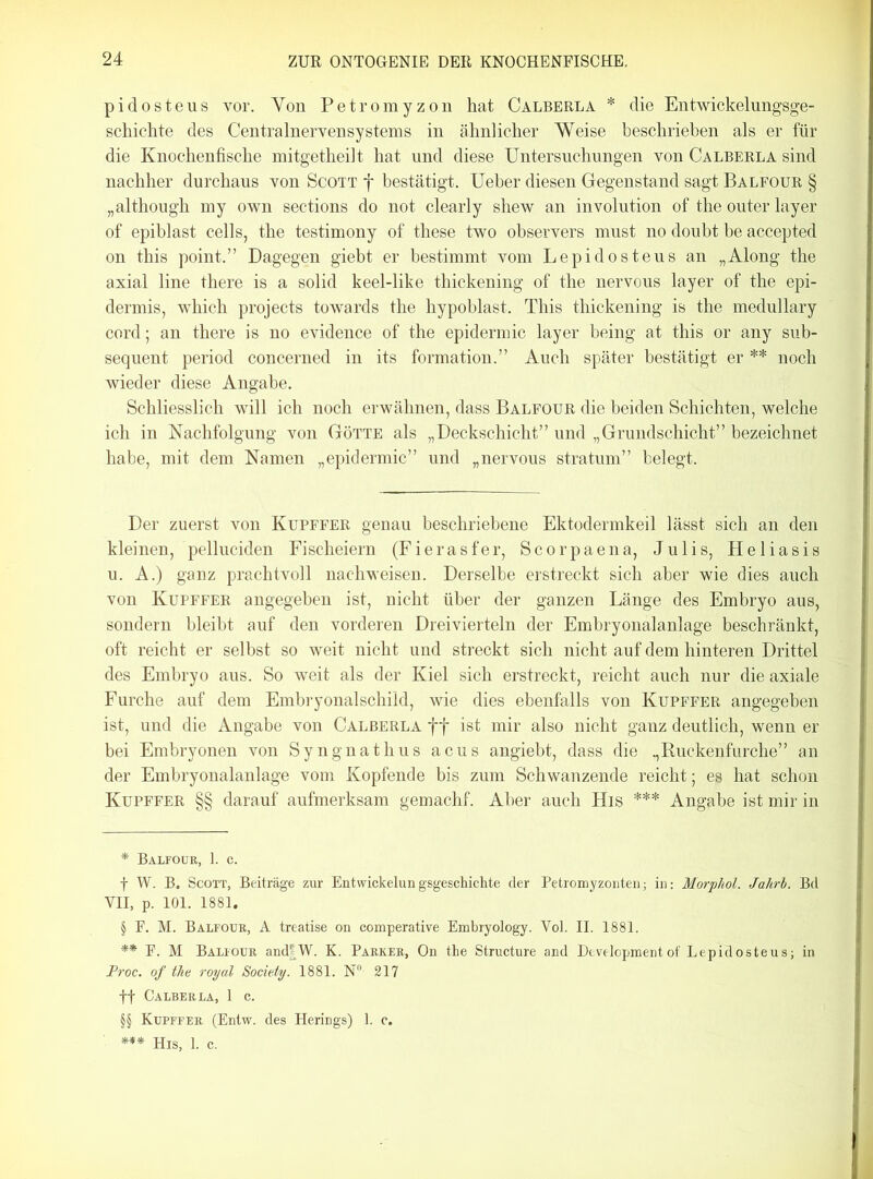 pidosteus vor. Yon Petromyzon hat Calberla * * * § die Entwickelungsge- schichte des CentralnerYensystems in ähnlicher Weise beschrieben als er für die Knochenfische mitgetheilt hat und diese Untersuchungen von Calberla sind nachher durchaus von Scott f bestätigt. Ueber diesen Gegenstand sagt Balfour § „although my own sections do not clearly shew an involution of the outer layer of epiblast cells, the testimony of these two observers must no doubt be accepted on this point.” Dagegen giebt er bestimmt vom Lepidosteus an „Along the axial line there is a solid keel-like thickening of the nervous layer of the epi- dermis, which projects towards the hypoblast. This thickening is the medullary cord; an there is no evidence of the epidermic layer being at this or any sub- sequent period concerned in its formation.” Auch später bestätigt er ** * * §§ noch wieder diese Angabe. Schliesslich will ich noch erwähnen, dass Balfour die beiden Schichten, welche ich in Nachfolgung von Götte als „Deckschicht” und „Grundschicht” bezeichnet habe, mit dem Namen „epidermic” und „nervous stratum” belegt. Der zuerst von Kupffer genau beschriebene Ektodermkeil lässt sich an den kleinen, pelluciden Fischeiern (Fierasfer, Scorpaena, Julis, Heliasis u. A.) ganz prachtvoll nachweisen. Derselbe erstreckt sich aber wie dies auch von Kupffer angegeben ist, nicht über der ganzen Länge des Embryo aus, sondern bleibt auf den vorderen Dreivierteln der Embryonalanlage beschränkt, oft reicht er selbst so weit nicht und streckt sich nicht auf dem hinteren Drittel des Embryo aus. So weit als der Kiel sich erstreckt, reicht auch nur die axiale Furche auf dem Embryonalschild, wie dies ebenfalls von Kupffer angegeben ist, und die Angabe von Calberla ff ist mir also nicht ganz deutlich, wenn er bei Embryonen von Syngnathus acus angiebt, dass die „Ruckenfurche” an der Embryonalanlage vom Kopfende bis zum Schwanzende reicht; es hat schon Kupffer §§ darauf aufmerksam gemachf. Aber auch His *** Angabe ist mir in * Balfour, 1. c. f W. B. Scott, Beiträge zur Entvvickelungsgeschichte der Petromyzonten; in: Morphol. Jahrb. Bd VII, p. 101. 1881. § F. M. Balfour, A treatise on comperative Embryology. Vol. II. 1881. ** F. M Balfour and|W. K. Parker, On the Structure and Development of Lepidosteus; in Proc. of the royal Society. 1881. N°- 217 ff Calberla, 1 c. §§ Kupffer (Entw. des Herings) 1. c. *** His, 1. c.