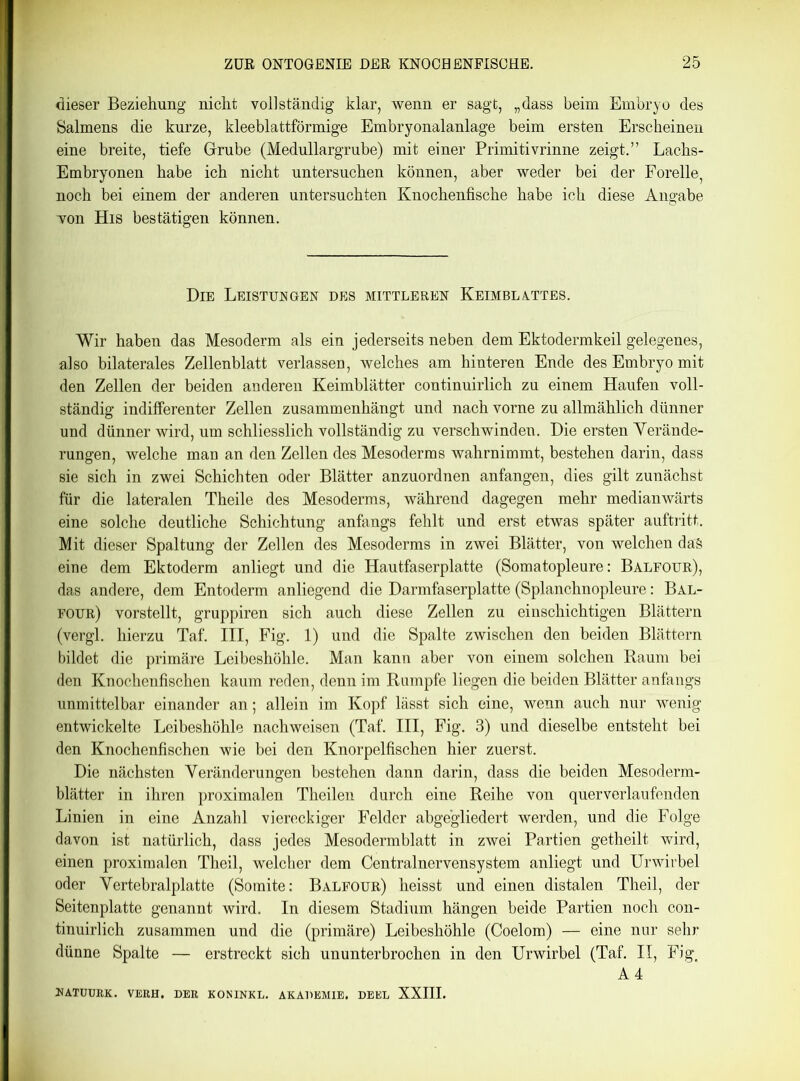 dieser Beziehung nicht voll ständig klar, wenn er sagt, „dass beim Embryo des Salmens die kurze, kleeblattförmige Embryonalanlage beim ersten Erscheinen eine breite, tiefe Grube (Medullargrube) mit einer Primitivrinne zeigt.” Lachs- Embryonen habe ich nicht untersuchen können, aber weder bei der Forelle, noch bei einem der anderen untersuchten Knochenfische habe ich diese Angabe Ton His bestätigen können. Die Leistungen des mittleren Keimblattes. Wir haben das Mesoderm als ein jederseits neben dem Ektodermkeil gelegenes, also bilaterales Zellenblatt verlassen, welches am hinteren Ende des Embryo mit den Zellen der beiden anderen Keimblätter continuirlich zu einem Haufen voll- ständig indifferenter Zellen zusammenhängt und nach vorne zu allmählich dünner und dünner wird, um schliesslich vollständig zu verschwinden. Die ersten Verände- rungen, welche man an den Zellen des Mesoderms wahrnimmt, bestehen darin, dass sie sich in zwei Schichten oder Blätter anzuordnen anfangen, dies gilt zunächst für die lateralen Theile des Mesoderms, während dagegen mehr medianwärts eine solche deutliche Schichtung anfangs fehlt und erst etwas später auftritt. Mit dieser Spaltung der Zellen des Mesoderms in zwei Blätter, von welchen da§ eine dem Ektoderm anliegt und die Hautfaserplatte (Somatopleure: Balfour), das andere, dem Entoderm anliegend die Darmfaserplatte (Splanchnopleure: Bal- four) vorstellt, gruppiren sich auch diese Zellen zu einschichtigen Blättern (vergl. hierzu Taf. III, Fig. 1) und die Spalte zwischen den beiden Blättern bildet die primäre Leibeshöhle. Man kann aber von einem solchen Raum bei den Knochenfischen kaum reden, denn im Rumpfe liegen die beiden Blätter anfangs unmittelbar einander an; allein im Kopf lässt sich eine, wenn auch nur wenig entwickelte Leibeshöhle nachweisen (Taf. III, Fig. 3) und dieselbe entsteht bei den Knochenfischen wie bei den Knorpelfischen hier zuerst. Die nächsten Veränderungen bestehen dann darin, dass die beiden Mesoderm- blätter in ihren proximalen Theilen durch eine Reihe von querverlaufenden Linien in eine Anzahl viereckiger Felder abgegliedert werden, und die Folge davon ist natürlich, dass jedes Mesodermblatt in zwei Partien getheilt wird, einen proximalen Theil, welcher dem Centralnervensystem anliegt und Urwirbel oder Vertebralplatte (Somite: Balfour) heisst und einen distalen Theil, der Seitenplatte genannt wird. In diesem Stadium hängen beide Partien noch con- tinuirlich zusammen und die (primäre) Leibeshöhle (Coelom) — eine nur sehr dünne Spalte — erstreckt sich ununterbrochen in den Urwirbel (Taf. II, Fig, A4 »ATUURK. VERH. DER KONINKL. AKADEMIE. DEEL XXIII.