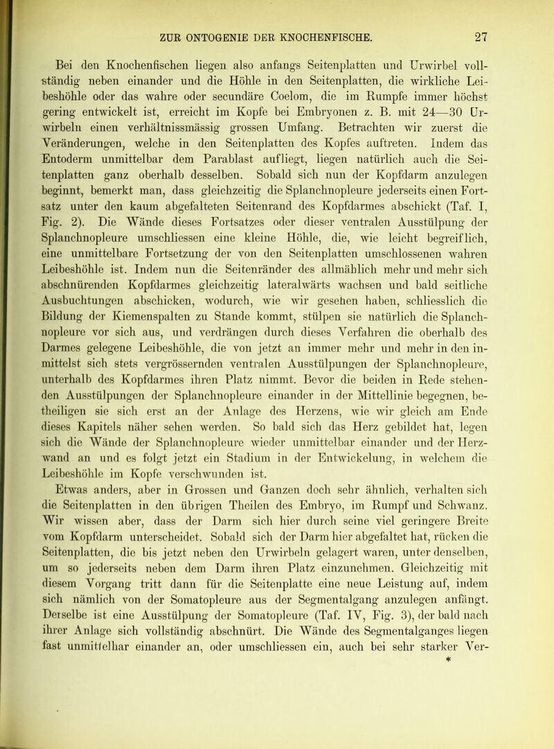 Bei den Knochenfischen liegen also anfangs Seitenplatten und Urwirbel voll- ständig neben einander und die Höhle in den Seitenplatten, die wirkliche Lei- beshöhle oder das wahre oder secundäre Coelom, die im Rumpfe immer höchst gering entwickelt ist, erreicht im Kopfe bei Embryonen z. B. mit 24—30 Ur- wirbeln einen verhältnissmässig grossen Umfang. Betrachten wir zuerst die Veränderungen, welche in den Seitenplatten des Kopfes auftreten. Indem das Entoderm unmittelbar dem Parablast aufliegt, liegen natürlich auch die Sei- tenplatten ganz oberhalb desselben. Sobald sich nun der Kopfdarm anzulegen beginnt, bemerkt man, dass gleichzeitig die Splanchnopleure jederseits einen Fort- satz unter den kaum abgefalteten Seitenrand des Kopfdarmes abschickt (Taf. I, Fig. 2). Die Wände dieses Fortsatzes oder dieser ventralen Ausstülpung der Splanchnopleure umschliessen eine kleine Höhle, die, wie leicht begreiflich, eine unmittelbare Fortsetzung der von den Seitenplatten umschlossenen wahren Leibeshöhle ist. Indem nun die Seitenränder des allmählich mehr und mehr sich abschnürenden Kopfdarmes gleichzeitig lateralwärts wachsen und bald seitliche Ausbuchtungen abschicken, wodurch, wie wir gesehen haben, schliesslich die Bildung der Kiemenspalten zu Stande kommt, stülpen sie natürlich die Splanch- nopleure vor sich aus, und verdrängen durch dieses Verfahren die oberhalb des Darmes gelegene Leibeshöhle, die von jetzt an immer mehr und mehr in den in- mittelst sich stets vergrössernden ventralen Ausstülpungen der Splanchnopleure, unterhalb des Kopfdarmes ihren Platz nimmt. Bevor die beiden in Rede stehen- den Ausstülpungen der Splanchnopleure einander in der Mittellinie begegnen, be- theiligen sie sich erst an der Anlage des Herzens, wie wir gleich am Ende dieses Kapitels näher sehen werden. So bald sich das Herz gebildet hat, legen sich die Wände der Splanchnopleure wieder unmittelbar einander und der Herz- wand an und es folgt jetzt ein Stadium in der Entwickelung, in welchem die Leibeshöhle im Kopfe verschwunden ist. Etwas anders, aber in Grossen und Ganzen doch sehr ähnlich, verhalten sich die Seitenplatten in den übrigen Theilen des Embryo, im Rumpf und Schwanz. Wir wissen aber, dass der Darm sich hier durch seine viel geringere Breite vom Kopfdarm unterscheidet. Sobald sich der Darm hier abgefaltet hat, rücken die Seitenplatten, die bis jetzt neben den Urwirbeln gelagert waren, unter denselben, um so jederseits neben dem Darm ihren Platz einzunehmen. Gleichzeitig mit diesem Vorgang tritt dann für die Seitenplatte eine neue Leistung auf, indem sich nämlich von der Somatopleure aus der Segmentalgang anzulegen anfängt. Derselbe ist eine Ausstülpung der Somatopleure (Taf. IV, Fig. 3), der bald nach ihrer Anlage sich vollständig abschnürt. Die Wände des Segmentalganges liegen fast unmittelbar einander an, oder umschliessen ein, auch hei sehr starker Ver-