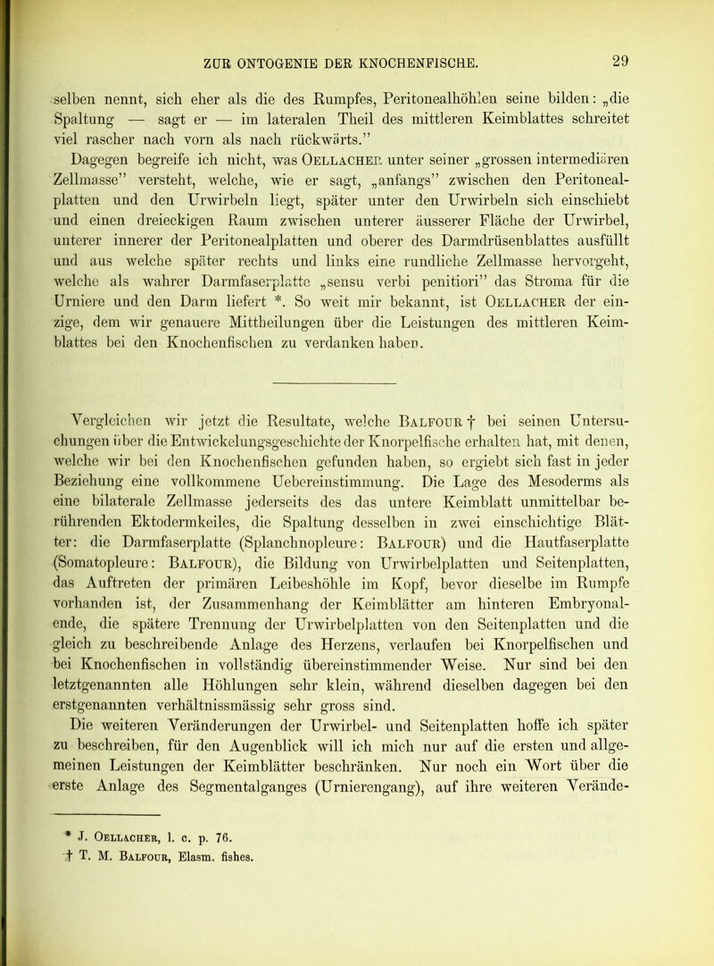 selben nennt, sich eher als die des Rumpfes, Peritonealhöhlen seine bilden: „die Spaltung — sagt er — im lateralen Theil des mittleren Keimblattes schreitet viel rascher nach vorn als nach rückwärts.” Dagegen begreife ich nicht, was Oellacher unter seiner „grossen intermediären Zellmasse” versteht, welche, wie er sagt, „anfangs” zwischen den Peritoneal- platten und den Urwirbeln liegt, später unter den Urwirbeln sich einschiebt und einen dreieckigen Raum zwischen unterer äusserer Fläche der Urwirbel, unterer innerer der Peritonealplatten und oberer des Darmdrüsenblattes ausfüllt und aus welche später rechts und links eine rundliche Zellmasse hervorgeht, welche als wahrer Darmfaserplatte „sensu verbi penitiori” das Stroma für die Urniere und den Darm liefert *. So weit mir bekannt, ist Oellacher der ein- zige, dem wir genauere Mittheilungen über die Leistungen des mittleren Keim- blattes bei den Knochenfischen zu verdanken haben. Vergleichen wir jetzt die Resultate, welche Balfour f bei seinen Untersu- chungen über die Entwickelungsgeschichte der Knorpelfische erhalten hat, mit denen, welche wir bei den Knochenfischen gefunden haben, so ergiebt sich fast in jeder Beziehung eine vollkommene Uebereinstimmung. Die Lage des Mesoderms als eine bilaterale Zellmasse jederseits des das untere Keimblatt unmittelbar be- rührenden Ektodermkeiles, die Spaltung desselben in zwei einschichtige Blät- ter: die Darmfaserplatte (Splanchnopleure: Balfour) und die Hautfaserplatte (Somatopleure: Balfour), die Bildung von Urwirbelplatten und Seitenplatten, das Auftreten der primären Leibeshöhle im Kopf, bevor dieselbe im Rumpfe vorhanden ist, der Zusammenhang der Keimblätter am hinteren Embryonal- ende, die spätere Trennung der Urwirbelplatten von den Seitenplatten und die gleich zu beschreibende Anlage des Herzens, verlaufen bei Knorpelfischen und bei Knochenfischen in vollständig übereinstimmender Weise. Nur sind bei den letztgenannten alle Höhlungen sehr klein, während dieselben dagegen bei den erstgenannten verhältnissmässig sehr gross sind. Die weiteren Veränderungen der Urwirbel- und Seitenplatten hoffe ich später zu beschreiben, für den Augenblick will ich mich nur auf die ersten und allge- meinen Leistungen der Keimblätter beschränken. Nur noch ein Wort über die erste Anlage des Segmental ganges (Urnierengang), auf ihre weiteren Verände- * J. OELLACHER, 1. C. p. 76. t T. M. Balfour, Elasm. fishes.