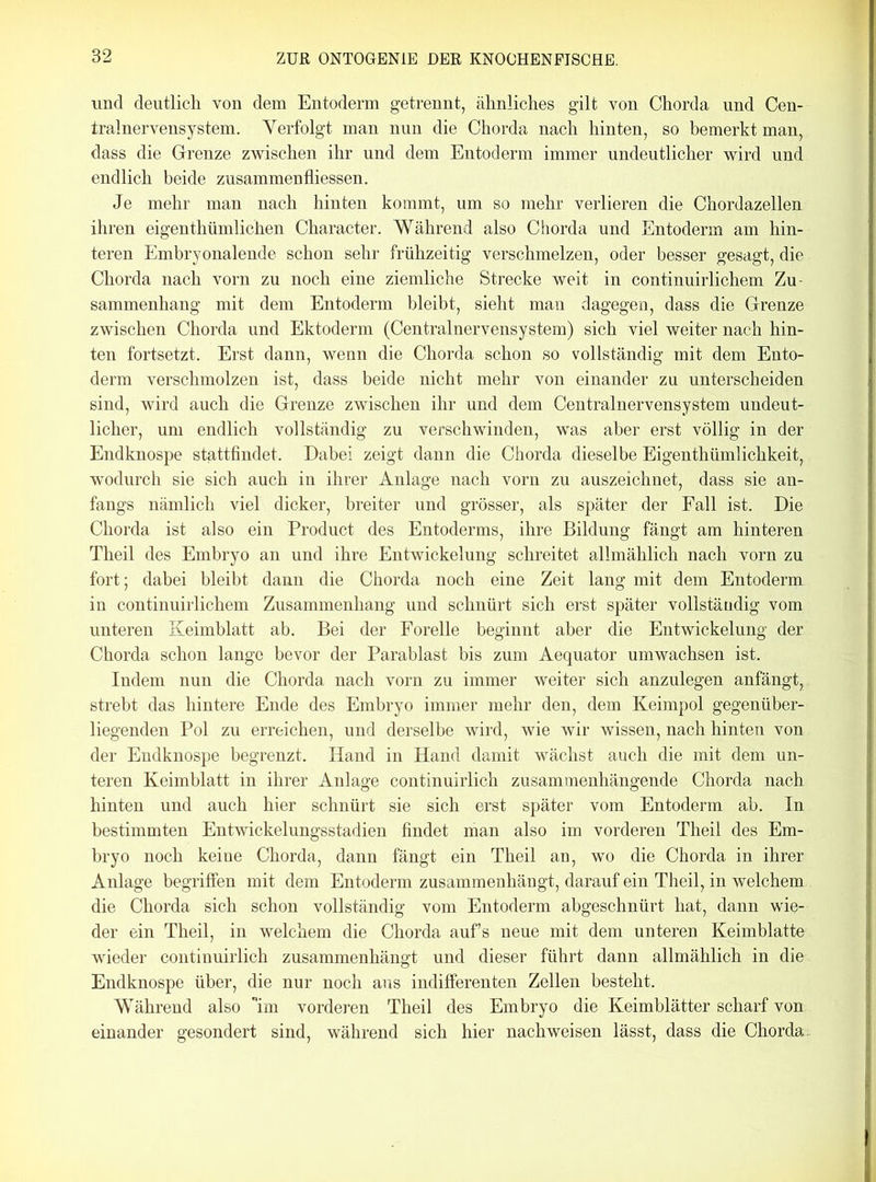 und deutlich von dem Entoderm getrennt, ähnliches gilt von Chorda und Cen- tralnervensystem. Verfolgt man nun die Chorda nach hinten, so bemerkt man, dass die Grenze zwischen ihr und dem Entoderm immer undeutlicher wird und endlich beide zusammenfliessen. Je mehr man nach hinten kommt, um so mehr verlieren die Chordazellen ihren eigenthümlichen Character. Während also Chorda und Entoderm am hin- teren Embryonalende schon sehr frühzeitig verschmelzen, oder besser gesagt, die Chorda nach vorn zu noch eine ziemliche Strecke weit in continuirlichem Zu- sammenhang mit dem Entoderm bleibt, sieht man dagegen, dass die Grenze zwischen Chorda und Ektoderm (Centralnervensystem) sich viel weiter nach hin- ten fortsetzt. Erst dann, wenn die Chorda schon so vollständig mit dem Ento- derm verschmolzen ist, dass beide nicht mehr von einander zu unterscheiden sind, wird auch die Grenze zwischen ihr und dem Centralnervensystem undeut- licher, um endlich vollständig zu verschwinden, was aber erst völlig in der Endknospe stattfindet. Dabei zeigt dann die Chorda dieselbe Eigenthümlichkeit, wodurch sie sich auch in ihrer Anlage nach vorn zu auszeichnet, dass sie an- fangs nämlich viel dicker, breiter und grösser, als später der Fall ist. Die Chorda ist also ein Product des Entoderms, ihre Bildung fängt am hinteren Theil des Embryo an und ihre Entwickelung schreitet allmählich nach vorn zu fort; dabei bleibt dann die Chorda noch eine Zeit lang mit dem Entoderm in continuirlichem Zusammenhang und schnürt sich erst später vollständig vom unteren Keimblatt ab. Bei der Forelle beginnt aber die Entwickelung der Chorda schon lange bevor der Parablast bis zum Aequator umwachsen ist. Indem nun die Chorda nach vorn zu immer weiter sich anzulegen anfängt, strebt das hintere Ende des Embryo immer mehr den, dem Keimpol gegenüber- liegenden Pol zu erreichen, und derselbe wird, wie wir wissen, nach hinten von der Endknospe begrenzt. Hand in Hand damit wächst auch die mit dem un- teren Keimblatt in ihrer Anlage continuirlich zusammenhängende Chorda nach hinten und auch hier schnürt sie sich erst später vom Entoderm ab. In bestimmten Entwickelungsstadien findet man also im vorderen Theil des Em- bryo noch keine Chorda, dann fängt ein Theil an, wo die Chorda in ihrer Anlage begriffen mit dem Entoderm zusammenhängt, darauf ein Theil, in welchem die Chorda sich schon vollständig vom Entoderm abgeschnürt hat, dann wie- der ein Theil, in welchem die Chorda auf’s neue mit dem unteren Keimblatte wieder continuirlich zusammenhängt und dieser führt dann allmählich in die Endknospe über, die nur noch aus indifferenten Zellen besteht. Während also im vorderen Theil des Embryo die Keimblätter scharf von einander gesondert sind, während sich hier nachweisen lässt, dass die Chorda.