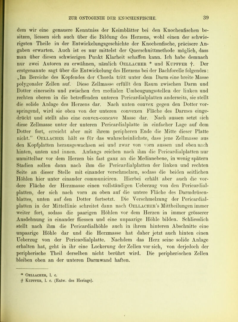 dem wir eine genauere Kenntniss der Keimblätter bei den Knochenfischen be- sitzen, Hessen sich auch über die Bildung des Herzens, wohl einen der schwie- rigsten Theile in der Entwickelungsgeschichte der Knochenfische, präcisere An- gaben erwarten. Auch ist es nur mittelst der Querschnittmethode möglich, dass man über diesen schwierigen Punkt Klarheit schaffen kann. Ich habe demnach nur zwei Autoren zu erwähnen, nämlich Oellacher * und Kupffer f. Der erstgenannte sagt über die Entwickelung des Herzens bei der Bachforelle folgendes: „Im Bereiche des Kopfendes der Chorda tritt unter dem Darm eine breite Masse polygonaler Zellen auf. Diese Zellmasse erfüllt den Raum zwischen Darm und Dotter einerseits und zwischen den medialen Umbeugungsstellen der linken und rechten oberen in die betreffenden unteren Pericardialplatten anderseits, sie stellt die solide Anlage des Herzens dar. Nach unten convex gegen den Dotter vor- springend, wird sie oben von der unteren convexen Fläche des Darmes einge- drückt und stellt also eine convex-concave Masse dar. Nach aussen setzt sich diese Zellmasse unter der unteren Pericardialplatte in einfacher Lage auf dem Dotter fort, erreicht aber mit ihrem peripheren Ende die Mitte dieser Platte nicht.” Oellacher hält es für das wahrscheinlichste, dass jene Zellmasse aus den Kopfplatten herausgewachsen sei und zwar von vorn aussen und oben nach hinten, unten und innen. Anfangs reichen nach ihm die Pericardialplatten nur unmittelbar vor dem Herzen bis fast ganz an die Medianebene, in wenig spätem Stadien sollen dann nach ihm die Pericardialplatten der linken und rechten Seite an dieser Stelle mit einander verschmelzen, sodass die beiden seitlichen Höhlen hier unter einander communiciren. Hierbei erhält aber auch die vor- dere Fläche der Herzmasse einen vollständigen Ueberzug von den Pericardial- platten, der sich nach vorn zu oben auf die untere Fläche des Darmdrüsen- blattes, unten auf den Dotter fortsetzt. Die Verschmelzung der Pericardial- platten in der Mittellinie schreitet dann nach Oellacher’s Mittheilungen immer weiter fort, sodass die paarigen Höhlen vor dem Herzen in immer grösserer Ausdehnung in einander fliessen und eine unpaarige Höhle bilden. Schliesslich stellt nach ihm die Pericardialhöhle auch in ihrem hinteren Abschnitte eine unpaarige Höhle dar und die Herzmasse hat daher jetzt auch hinten einen Ueberzug von der Pericardialplatte. Nachdem das Herz seine solide Anlage erhalten hat, geht in ihr eine Lockerung der Zellen vor sich, von derjedoch der peripherische Theil derselben nicht berührt wird. Die peripherischen Zellen bleiben oben an der unteren Darmwand haften. * Oellacher, 1. c. if Kupffer, 1. c. (Entw. des Herings).