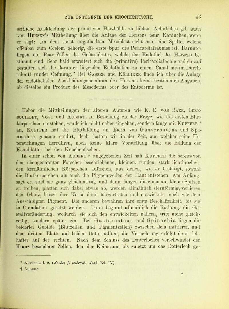 seitliche Auskleidung der primitiven Herzhöhle zu bilden. Aehnliches gilt auch von Hensen’s Mittheilung über die Anlage der Herzens beim Kaninchen, wenn er sagt: „in dem sonst ungetheilten Mesoblast sieht man eine Spalte, welche offenbar zum Coelom gehörig, die erste Spur des Pericardialraumes ist. Darunter liegen ein Paar Zellen des Gefässblattes, welche das Endothel des Herzens be- stimmt sind. Sehr bald erweitert sich die (primitive) Pericardialhöhle und darauf gestalten sich die darunter liegenden Endothelien zu einem Canal mit im Durch- schnitt runder Oeffnung.” Bei Gasser und Kölliker finde ich über die Anlage der endothelialen Auskleidungsmembran des Herzens keine bestimmten Angaben, ob dieselbe ein Product des Mesoderms oder des Entoderms ist. Ueber die Mittheilungen der älteren Autoren wie K. E. von Baer, Lere- bouillet, Vogt und Aubert, in Beziehung zu der Frage, wie die ersten Blut- körperchen entstehen, werde ich nicht näher eingehen, sondern fange mit Küpffer * an. Küpffer hat die Blutbildung an Eiern von Gasterosteus und Spi- tt ach ia genauer studirt, doch hatten wir in der Zeit, aus welcher seine Un- tersuchungen herrühren, noch keine klare Vorstellung über die Bildung der Keimblätter bei den Knochenfischen. In einer schon von Aubert f angegebenen Zeit sah Küpffer die bereits von dem ebengenannten Forscher beschriebenen, kleinen, runden, stark lichtbrechen- den kernähnlichen Körperchen auftreten, aus denen, wie er bestätigt, sowohl die Blutkörperchen als auch die Pigmentzellen der Haut entstehen. Am Anfang, sagt er, sind sie ganz gleichmässig und dann fangen die einen an, kleine Spitzen zu treiben, platten sich dabei etwas ab, werden allmählich sternförmig, verlieren den Glanz, lassen ihre Kerne dann hervortreten und entwickeln noch vor dem Ausschlüpfen Pigment. Die anderen bewahren ihre erste Beschaffenheit, bis sie in Circulation gesetzt werden. Dann beginnt allmählich die Röthung, die Ge- staltveränderung, wodurch sie sich den entwickelten nähern, tritt nicht gleich- zeitig, sondern später ein. Bei Gasterosteus und Spinachia liegen die beiderlei Gebilde (Blutzellen und Pigmentzellen) zwischen dem mittleren und dem dritten Blatte auf beiden Dotterhälften, die Vermehrung erfolgt dann leb- hafter auf der rechten. Nach dem Schluss des Dotterloches verschwindet der Kranz besonderer Zellen, den der Keimsaum bis zuletzt um das Dotterloch ge- * Küpffer, 1. c. (Archiv f. mikrosk. Amt. Bd. IV). f Aubert.