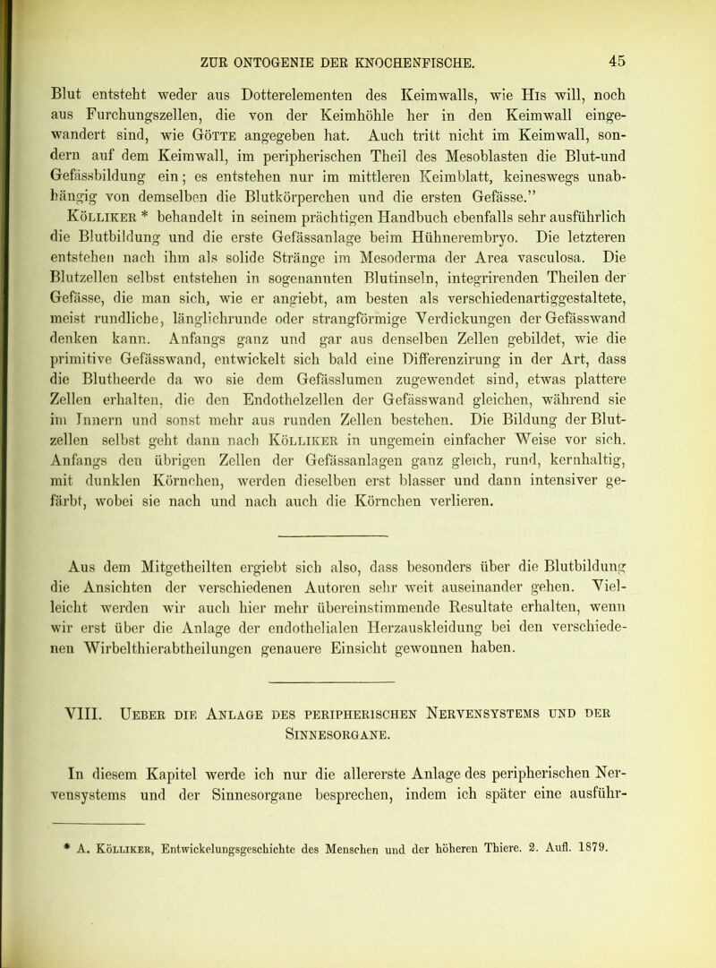 Blut entsteht weder aus Dotterelementen des Keimwalls, wie His will, noch aus Furchungszellen, die von der Keimhöhle her in den Keimwall einge- wandert sind, wie Götte angegeben hat. Auch tritt nicht im Keimwall, son- dern auf dem Keimwall, im peripherischen Theil des Mesoblasten die Blut-und Gefässbildung ein; es entstehen nur im mittleren Keimblatt, keineswegs unab- hängig von demselben die Blutkörperchen und die ersten Gefässe.” Kölliker * behandelt in seinem prächtigen Handbuch ebenfalls sehr ausführlich die Blutbildung und die erste Gefässanlage beim Hühnerembryo. Die letzteren entstehen nach ihm als solide Stränge im Mesoderma der Area vasculosa. Die Blutzellen selbst entstehen in sogenannten Blutinseln, integrirenden Theilen der Gefässe, die man sich, wie er angiebt, am besten als verschiedenartiggestaltete, meist rundliche, länglichrunde oder strangförmige Verdickungen der Gefässwand denken kann. Anfangs ganz und gar aus denselben Zellen gebildet, wie die primitive Gefässwand, entwickelt sich bald eine Differenzirung in der Art, dass die Blutheerde da wo sie dem Gefässlumen zugewendet sind, etwas plattere Zellen erhalten, die den Endothelzellen der Gefässwand gleichen, während sie im Innern und sonst mehr aus runden Zellen bestehen. Die Bildung der Blut- zellen selbst geht dann nach Kölliker in ungemein einfacher Weise vor sich. Anfangs den übrigen Zellen der Gefässanlagen ganz gleich, rund, kernhaltig, mit dunklen Körnchen, werden dieselben erst blasser und dann intensiver ge- färbt, wobei sie nach und nach auch die Körnchen verlieren. Aus dem Mitgetheilten ergiebt sich also, dass besonders über die Blutbildung die Ansichten der verschiedenen Autoren sehr weit auseinander gehen. Viel- leicht werden wir auch hier mehr übereinstimmende Resultate erhalten, wenn wir erst über die Anlage der endothelialen Herzauskleidung bei den verschiede- nen Wirbelthierabtheilungen genauere Einsicht gewonnen haben. VIII. Ueber die Anlage des peripherischen Nervensystems und der Sinnesorgane. In diesem Kapitel werde ich nur die allererste Anlage des peripherischen Ner- vensystems und der Sinnesorgane besprechen, indem ich später eine ausführ-