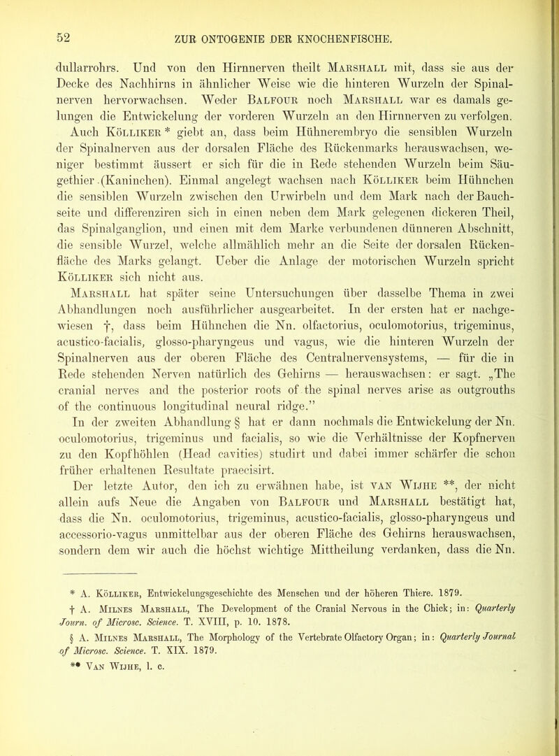 dullarrohrs. Und von den Hirnnerven theilt Marshall mit, dass sie aus der Decke des Nachhirns in ähnlicher Weise wie die hinteren Wurzeln der Spinal- nerven hervorwachsen. Weder Balfour noch Marshall war es damals ge- lungen die Entwickelung der vorderen Wurzeln an den Hirnnerven zu verfolgen. Auch Kölliker * * * § giebt an, dass beim Hühnerembryo die sensiblen Wurzeln der Spinalnerven aus der dorsalen Fläche des Rückenmarks herauswachsen, we- niger bestimmt äussert er sich für die in Rede stehenden Wurzeln beim Säu- gethier .(Kaninchen). Einmal angelegt wachsen nach Kölliker beim Hühnchen die sensiblen Wurzeln zwischen den Urwirbeln und dem Mark nach der Bauch- seite und differenziren sich in einen neben dem Mark gelegenen dickeren Theil, das Spinalganglion, und einen mit dem Marke verbundenen dünneren Abschnitt, die sensible Wurzel, welche allmählich mehr an die Seite der dorsalen Rücken- fläche des Marks gelangt. Ueher die Anlage der motorischen Wurzeln spricht Kölliker sich nicht aus. Marshall hat später seine Untersuchungen über dasselbe Thema in zwei Abhandlungen noch ausführlicher ausgearbeitet. In der ersten hat er nachge- wiesen f, dass beim Hühnchen die Nn. olfactorius, oculomotorius, trigeminus, acustico-facialis, glosso-pharyngeus und vagus, wie die hinteren Wurzeln der Spinalnerven aus der oberen Fläche des Centralnervensystems, — für die in Rede stehenden Nerven natürlich des Gehirns — heraus wachsen: er sagt. „The cranial nerves and the posterior roots of .the spinal nerves arise as outgrouths of the continuous longitudinal neural ridge.” In der zweiten Abhandlung § hat er dann nochmals die Entwickelung der Nn. oculomotorius, trigeminus und facialis, so wie die Yerhältnisse der Kopfnerven zu den Kopfhöhlen (Head cavities) studirt und dabei immer schärfer die schon früher erhaltenen Resultate praecisirt. Der letzte Autor, den ich zu erwähnen habe, ist van Wijhe **, der nicht allein aufs Neue die Angaben von Balfour und Marshall bestätigt hat, dass die Nn. oculomotorius, trigeminus, acustico-facialis, glosso-pharyngeus und accessorio-vagus unmittelbar aus der oberen Fläche des Gehirns herauswachsen, sondern dem wir auch die höchst wichtige Mittheilung verdanken, dass die Nn. * A. Kölliker, Entwickelungsgeschichte des Menschen und der höheren Thiere. 1879. f A. Milnes Marshall, The Development of the Cranial Nervous in the Chick; in: Qmrterly Journ. of Microsc. Science. T. XVIII, p. 10. 1878. § A. Milnes Marshall, The Morphology of the Vertebrate Olfactory Organ; in: Quarterly Journal of Microsc. Science. T. XIX. 1879. ** Van Wijhe, 1. c.