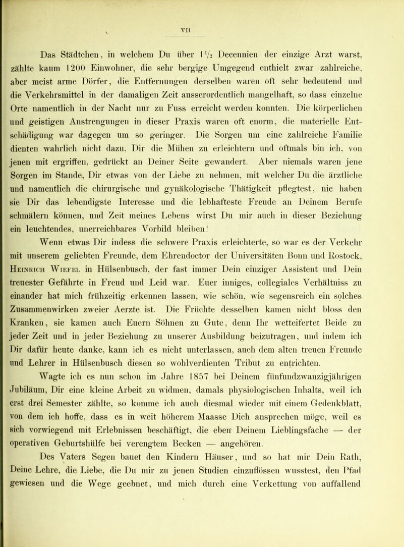Das Städtchen, in welchem Du über 1V2 Decennien der einzige Arzt warst, zählte kaum 1200 Einwohner, die sehr bergige Umgegend enthielt zwar zahlreiche, aber meist arme Dörfer, die Entfernungen derselben waren oft sehr bedeutend und die Verkehrsmittel in der damaligen Zeit ausserordentlich mangelhaft, so dass einzelne Orte namentlich in der Nacht nur zu Fuss erreicht werden konnten. Die körperlichen und geistigen Anstrengungen in dieser Praxis waren oft enorm, die materielle Ent- schädigung war dagegen um so geringer. Die Sorgen um eine zahlreiche Familie dienten wahrlich nicht dazu, Dir die Mühen zu erleichtern und oftmals bin ich, von jenen mit ergriffen, gedrückt an Deiner Seite gewandert. Aber niemals waren jene Sorgen im Stande, Dir etwas von der Liebe zu nehmen, mit welcher Du die ärztliche und namentlich die chirurgische und gynäkologische Thätigkeit pflegtest, nie haben sie Dir das lebendigste Interesse und die lebhafteste Freude an Deinem Berufe schmälern können, und Zeit meines Lebens wirst Du mir auch in dieser Beziehung ein leuchtendes, unerreichbares Vorbild bleiben! Wenn etwas Dir indess die schwere Praxis erleichterte, so war es der Verkehr mit unserem geliebten Freunde, dem Ehrendoctor der Universitäten Bonn und Rostock, Heinrich Wiefel in Hülsenbusch, der fast immer Dein einziger Assistent und Dein treuester Gefährte in Freud und Leid war. Euer inniges, collegiales Verhältniss zu einander hat mich frühzeitig erkennen lassen, wie schön, wie segensreich ein solches Zusammenwirken zweier Aerzte ist. Die Früchte desselben kamen nicht bloss den Kranken, sie kamen auch Euern Söhnen zu Gute, denn Ihr wetteifertet Beide zu jeder Zeit und in jeder Beziehung zu unserer Ausbildung beizutragen, und indem ich Dir dafür heute danke, kann ich es nicht unterlassen, auch dem alten treuen Freunde und Lehrer in Hülsenbusch diesen so wohlverdienten Tribut zu entrichten. Wagte ich es nun schon im Jahre 1857 bei Deinem fünfundzwanzigjährigen Jubiläum, Dir eine kleine Arbeit zu widmen, damals physiologischen Inhalts, weil ich erst drei Semester zählte, so komme ich auch diesmal wieder mit einem Gedenkblatt, von dem ich hoffe, dass es in weit höherem Maasse Dich ansprechen möge, weil es sich vorwiegend mit Erlebnissen beschäftigt, die eben' Deinem Lieblingsfache — der operativen Geburtshülfe bei verengtem Becken — angehören. Des Vaters Segen bauet den Kindern Häuser, und so hat mir Dein Rath, Deine Lehre, die Liebe, die Du mir zu jenen Studien einzuflössen wusstest, den Pfad gewiesen und die Wege geebnet, und mich durch eine Verkettung von auffallend
