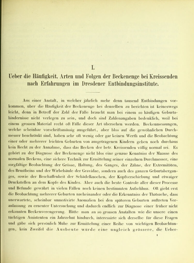 Ueber die Häufigkeit, Arten und Folgen der Beckenenge bei Kreissenden nach Erfahrungen im Dresdener Entbindungsinstitute. Aus einer Anstalt, in welcher jährlich mehr denn tausend Entbindungen Vor- kommen, über die Häufigkeit der Beckenenge bei denselben zu berichten ist keineswegs leicht, denn in Betreff der Zahl der Fälle braucht man bei einem so häufigen Geburts- hindernisse nicht verlegen zu sein, und doch sind Zahlenangaben bedenklich, weil bei einem grossen Material recht oft Fälle dieser Art übersehen werden. Beckenmessungen, welche scheinbar vorschriftsmässig ausgeführt, aber blos auf die gewöhnlichen Durch- messer beschränkt sind, haben sehr oft wenig oder gar keinen Werth und die Beobachtung einer oder mehrerer leichten Geburten von ausgetragenen Kindern geben noch durchaus kein Recht zu der Annahme, dass das Becken der betr. Kreissenden völlig normal sei. Es gehört zu der Diagnose der Beckenenge nicht blos eine genaue Kenntniss der Maasse des normalen Beckens, eine sichere Technik zur Ermittelung seiner einzelnen Durchmesser, eine sorgfältige Beobachtung der Grösse, Haltung, des Ganges, der Zähne, der Extremitäten, des Brustbeins und der Wirbelsäule der Gravidae, sondern auch des ganzen Geburtshergan- ges, sowie der Beschaffenheit der Schädelknochen, der Kopfverschiebung und etwaiger Druckstellen an dem Kopfe des Kindes. Aber auch die beste Controle aller dieser Processe und Befunde gewährt in vielen Fällen noch keinen bestimmten Aufschluss. Oft giebt erst die Beobachtung mehrerer Geburten nacheinander oder die Erkenntniss der Thatsache, dass unerwartete, scheinbar unmotivirte Anomalien bei den späteren Geburten auftreten Ver- anlassung zu erneuter Untersuchung und dadurch endlich zur Diagnose einer früher nicht erkannten Beckenverengerung. Hätte man an so grossen Anstalten wie die unsere einen tüchtigen Assistenten ein Jahrzehnt hindurch, interessirte sich derselbe für diese Fragen und gäbe sich persönlich Mühe zur Ermittelung einer Reihe von wichtigen Beobachtun- gen, kein Zweifel die Ausbeute würde eine ungleich grössere, die Ueber-