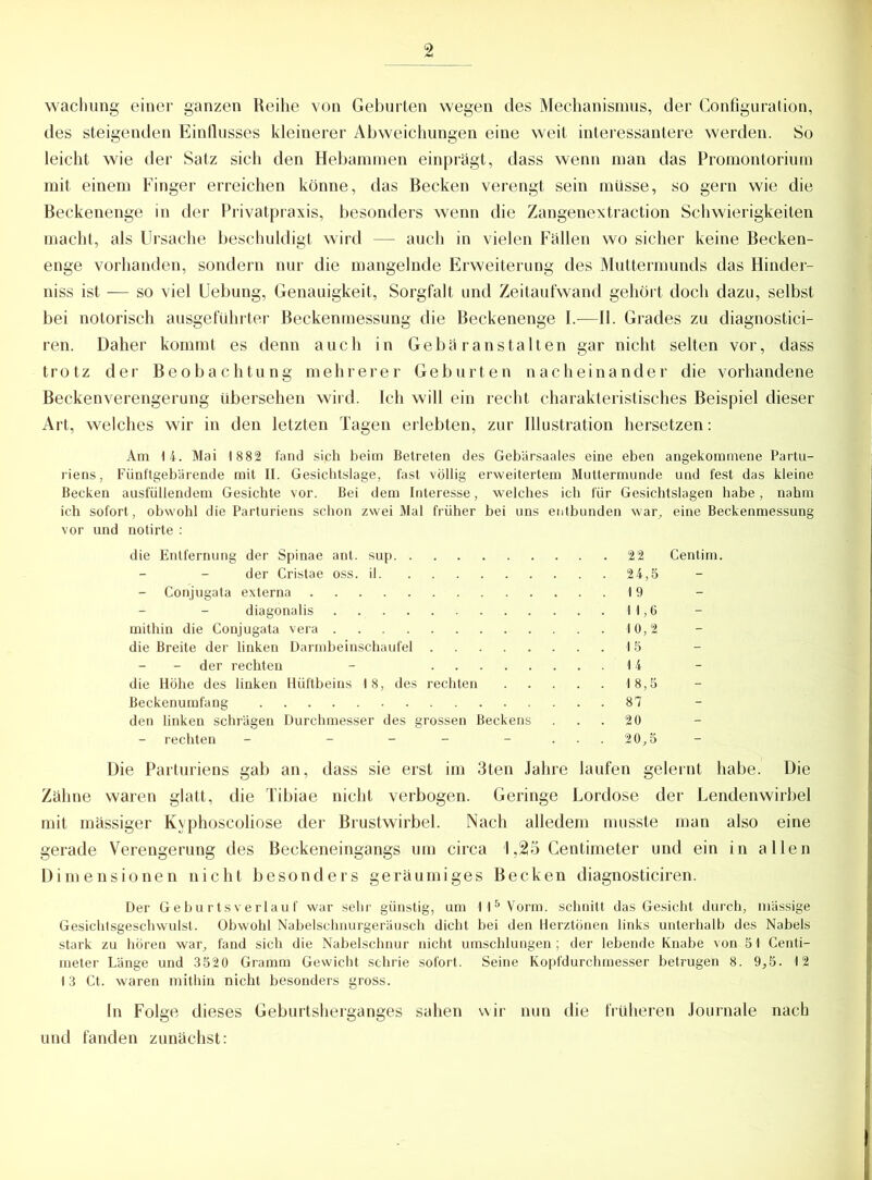 wachung einer ganzen Reihe von Geburten wegen des Mechanismus, der Configuration, des steigenden Einflusses kleinerer Abweichungen eine weit interessantere werden. So leicht wie der Satz sich den Hebammen einprägt, dass wenn man das Promontorium mit einem Finger erreichen könne, das Becken verengt sein müsse, so gern wie die Beckenenge in der Privatpraxis, besonders wenn die Zangenextraction Schwierigkeiten macht, als Ursache beschuldigt wird — auch in vielen Fällen wo sicher keine Becken- enge vorhanden, sondern nur die mangelnde Erweiterung des Muttermunds das Hinder- niss ist — so viel Uebung, Genauigkeit, Sorgfalt und Zeitaufwand gehört doch dazu, selbst bei notorisch ausgeführter Beckenmessung die Beckenenge I.—II. Grades zu diagnostici- ren. Daher kommt es denn auch in Gebäranstalten gar nicht selten vor, dass trotz der Beobachtung mehrerer Geburten nacheinander die vorhandene Beckenverengerung übersehen wird. Ich will ein recht charakteristisches Beispiel dieser Art, welches wir in den letzten Tagen erlebten, zur Illustration hersetzen: Am 4 4. Mai 1882 fand si,ch beim Betreten des Gebärsaales eine eben angekommene Partu- riens, Fünftgebärende mit II. Gesichtslage, fast völlig erweitertem Muttermunde und fest das kleine Becken ausfüllendem Gesichte vor. Bei dem Interesse, welches ich für Gesichtslagen habe, nahm ich sofort, obwohl die Parturiens schon zwei Mal früher bei uns entbunden war, eine Beckenmessung vor und notirte : Die Parturiens gab an, dass sie erst im 3ten Jahre laufen gelernt habe. Die Zähne waren glatt, die Tibiae nicht verbogen. Geringe Lordose der Lendenwirbel mit massiger Kvphoscoliose der Brustwirbel. Nach alledem musste man also eine gerade Verengerung des Beckeneingangs um circa 1,25 Centimeter und ein in allen Dimensionen nicht besonders geräumiges Becken diagnosticiren. Der Geburtsverlauf war sehr günstig, um II5 Vorm, schnitt das Gesicht durch, massige Gesichtsgeschwulst. Obwohl Nabelschnurgeräusch dicht bei den Herztönen links unterhalb des Nabels stark zu hören war, fand sich die Nabelschnur nicht umschlungen; der lebende Knabe von 51 Centi- meter Länge und 3520 Gramm Gewicht schrie sofort. Seine Kopfdurchmesser betrugen 8. 9,5. 12 13 Ct. waren mithin nicht besonders gross. In Folge dieses Geburtsherganges sahen wir nun die früheren Journale nach und fanden zunächst: die Entfernung der Spinae ant. sup der Cristae oss. il - Conjugata externa diagönalis . mithin die Conjugata vera die Breite der linken Darmbeinschaufel - der rechten - die Höhe des linken Hüftbeins 18, des rechten Beckenumfang den linken schrägen Durchmesser des grossen Beckens rechten - - 22 Centim. 24.5 19 11.6 10,2 15 14 18.5 87 20 20.5