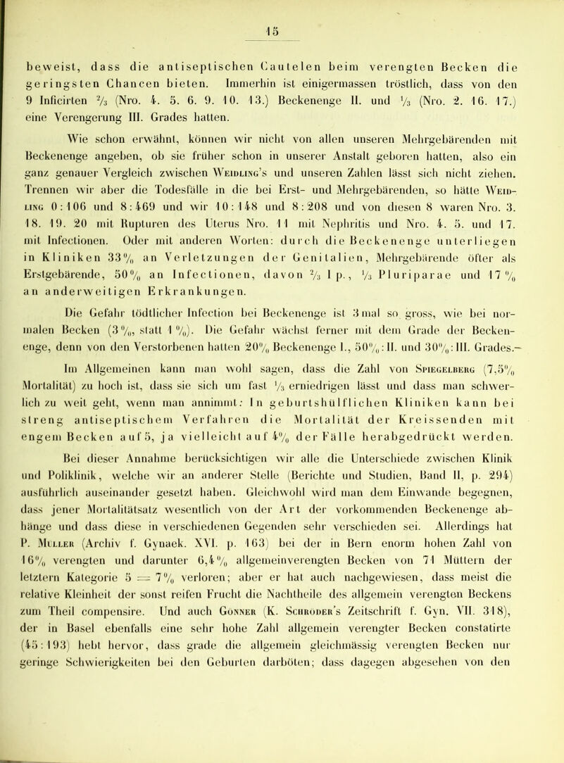 beweist, dass die antiseptischen Cautelen beim verengten Becken die geringsten Chancen bieten. Immerhin ist einigermassen tröstlich, dass von den 9 Inficirten 2/3 (Nro. 4. 5. 6. 9. 10. 13.) Beckenenge II. und % (Nro. 2. 16. 17.) eine Verengerung III. Grades hatten. Wie schon erwähnt, können wir nicht von allen unseren Mehrgebärenden mit Beckenenge angeben, ob sie früher schon in unserer Anstalt geboren hatten, also ein ganz genauer Vergleich zwischen Weidling’s und unseren Zahlen lässt sich nicht ziehen. Trennen wir aber die Todesfälle in die bei Erst- und Mehrgebärenden, so hätte Weid- ling 0:106 und 8:469 und wir 10:148 und 8:208 und von diesen 8 waren Nro. 3. 18. 19. 20 mit Rupturen des Uterus Nro. 11 mit Nephritis und Nro. 4. 5. und 17. mit Infectionen. Oder mit anderen Worten: durch die Beckenenge unterliegen in Kliniken 33% an Verletzungen der Genitalien, Mehrgebärende öfter als Erstgebärende, 50% an Infectionen, davon % I p., x/% Pluriparae und 17% an anderweitigen Erkrankungen. Die Gefahr tödtlicher Infection bei Beckenenge ist 3 mal so gross, wie bei nor- malen Becken (3%, statt 1%). Die Gefahr wächst ferner mit dem Grade der Becken- enge, denn von den Verstorbenen hatten 20% Beckenenge 1., 50%: II. und 30%: III. Grades.— Im Allgemeinen kann man wohl sagen, dass die Zahl von Spiegelbeug (7,5% Mortalität) zu hoch ist, dass sie sich um fast V3 erniedrigen lässt und dass man schwer- lich zu weit geht, wenn man annimmt: In geburtshülflichen Kliniken kann bei streng antiseptischem Verfahren die Mortalität der Kreissenden mit engem Becken auf 5, ja vielleicht auf 4% der Fälle herabgedrückt werden. Bei dieser Annahme berücksichtigen wir alle die Unterschiede zwischen Klinik und Poliklinik, welche wir an anderer Stelle (Berichte und Studien, Band II, p. 294) ausführlich auseinander gesetzt haben. Gleichwohl wird man dem Einwande begegnen, dass jener Morlalitätsatz wesentlich von der Art der vorkommenden Beckenenge ab- hänge und dass diese in verschiedenen Gegenden sehr verschieden sei. Allerdings hat P. Meller (Archiv f. Gynaek. XVI. p. 163) bei der in Bern enorm hohen Zahl von 16% verengten und darunter 6,4% allgemeinverengten Becken von 71 Müttern der letztem Kategorie 5 = 7% verloren; aber er hat auch nachgewiesen, dass meist die relative Kleinheit der sonst reifen Frucht die Nachtheile des allgemein verengten Beckens zum Theil compensire. Und auch Gönner (K. Sciiröder’s Zeitschrift f. Gyn. VII. 318), der in Basel ebenfalls eine sehr hohe Zahl allgemein verengter Becken constatirte (45:193) hebt hervor, dass grade die allgemein gleichmässig verengten Becken nur geringe Schwierigkeiten bei den Geburten darböten; dass dagegen abgesehen von den