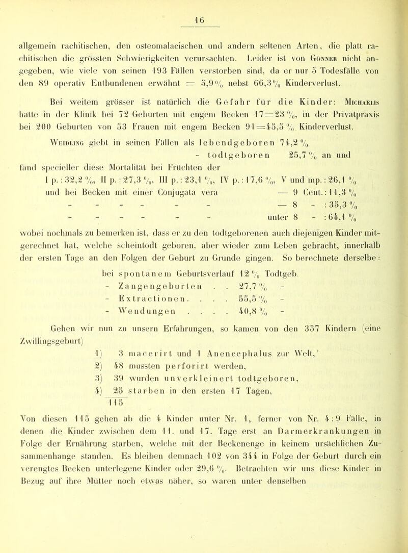 allgemein rachitischen, den osteomalacischen und andern seltenen Arten, die platt ra- chitischen die grössten Schwierigkeiten verursachten. Leider ist von Gönner nicht an- gegeben, wie viele von seinen 193 Fällen verstorben sind, da er nur 5 Todesfälle von den 89 operativ Entbundenen erwähnt = 3,9% nebst 66,3% Kinderverlust. Bei weitem grösser ist natürlich die Gefahr für die Kinder: Michaelis hatte in der Klinik bei 72 Geburten mit engem Becken 17=23%, in der Privatpraxis bei 200 Geburten von 53 Frauen mit engem Becken 91 =45,5 %. Kinderverlust. Weidling giebt in seinen Fällen als lebendgeboren 74,2% - todtgeboren 25,7% an und fand specieller diese Mortalität bei Früchten der I p.: 32,2 %, II p.: 27,3 %, III p.: 23,1 %, IV p.: 17,6 %, V und mp.: 26,1 V und bei Becken mit einer Conjugata vera — 9 Cent.: 11,3% - - - - - — 8 - : 35,3 % - - - - - - unter 8 - : 64,1 % wobei nochmals zu bemerken ist, dass er zu den todtgeborenen auch diejenigen Kinder mit- gerechnet hat, welche scheintodt geboren, aber wieder zum Leben gebracht, innerhalb der ersten Tage an den Folgen der Geburt zu Grunde gingen. So berechnete derselbe: bei spontanem Geburtsverlauf 12% Todtgeb. - Zangengeburten . . 27,7% - Extractionen. . . . 55,5% - Wendungen .... 40,8% Gehen wir nun zu unsern Erfahrungen, so kamen von den 357 Kindern (eine Zwillingsgeburt) 1) 3 macerirt und 1 Anencephalus zur Welt,' 2) 48 mussten perforirt werden, 3) 39 wurden unverkleinert todtgeboren, 4) 25 starben in den ersten 17 Tagen, 115 Von diesen 115 gehen ab die 4 Kinder unter Nr. 1, ferner von Nr. 4:9 Fälle, in denen die Kinder zwischen dem 11. und 17. Tage erst an Darmerkrankungen in Folge der Ernährung starben, welche mit der Beckenenge in keinem ursächlichen Zu- sammenhänge standen. Es bleiben demnach 102 von 344 in Folge der Geburt durch ein verengtes Becken unterlegene Kinder oder 29,6 %. Betrachten wir uns diese Kinder in Bezug auf ihre Mütter noch etwas näher, so waren unter denselben