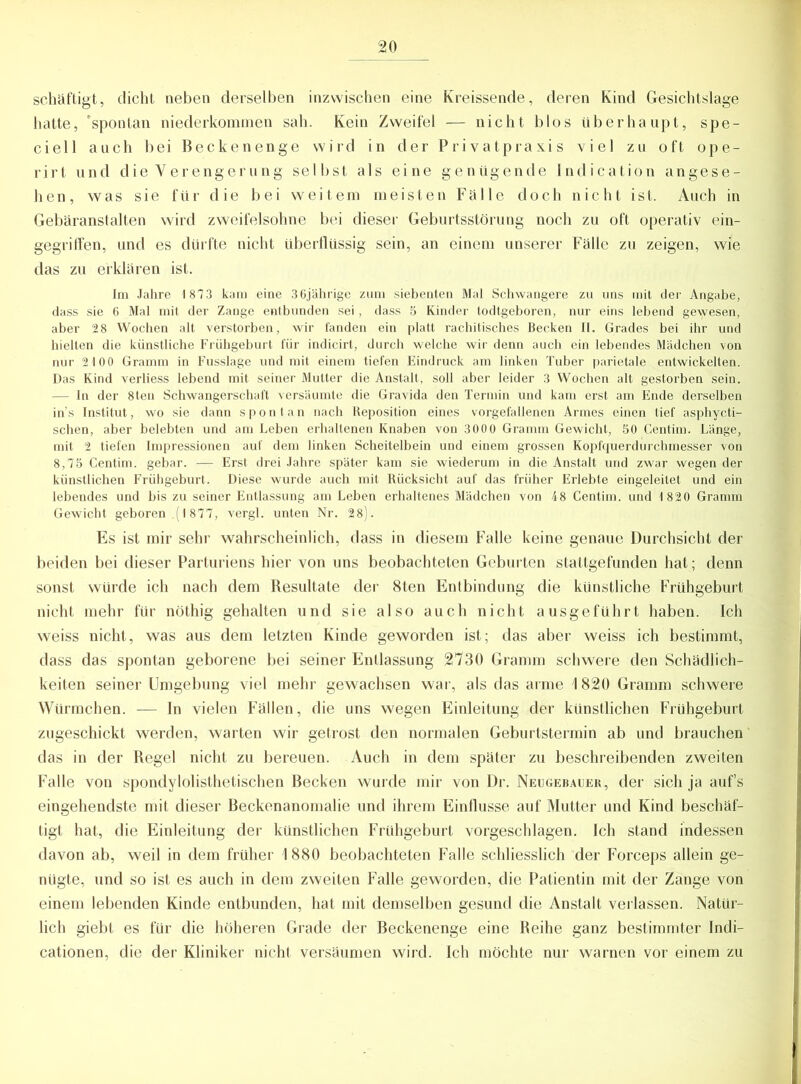 schäftigt, dicht neben derselben inzwischen eine Kreissende, deren Kind Gesichtslage hatte, 'spontan niederkommen sah. Kein Zweifel — nicht blos überhaupt, spe- ciell auch bei Beckenenge wird in der Privatpraxis viel zu oft ope- rirt und die Verengerung selbst als eine genügende lndication angese- hen, was sie für die bei weitem meisten Fälle doch nicht ist. Auch in Gebäranstalten wird zweifelsohne bei dieser Geburtsstörung noch zu oft operativ ein- gegriffen, und es dürfte nicht überflüssig sein, an einem unserer Fälle zu zeigen, wie das zu erklären ist. Im Jahre 1 873 kam eine 3 6jährige zum siebenten Mal Schwangere zu uns mit der Angabe, dass sie 6 Mal mit der Zange entbunden sei, dass 5 Kinder todtgeboren, nur eins lebend gewesen, aber 28 Wochen alt verstorben, wir fanden ein platt rachitisches Becken II. Grades bei ihr und hielten die künstliche Frühgeburt für indicirt, durch welche wir denn auch ein lebendes Mädchen von nur 2100 Gramm in Fusslage und mit einem tiefen Eindruck am linken Tuber parietale entwickelten. Das Kind verliess lebend mit seiner Mutter die Anstalt, soll aber leider 3 Wochen alt gestorben sein. — In der 8ten Schwangerschaft versäumte die Gravida den Termin und kam erst am Ende derselben ins Institut, wo sie dann spontan nach Reposition eines vorgefallenen Armes einen tief asphycti- schen, aber belebten und am Leben erhaltenen Knaben von 3000 Gramm Gewicht, 50 Centim. Länge, mit 2 tiefen Impressionen auf dem linken Scheitelbein und einem grossen Kopfquerdurchmesser von 8,75 Centim. gebar. — Erst drei Jahre später kam sie wiederum in die Anstalt und zwar wegen der künstlichen Frühgeburt. Diese wurde auch mit Rücksicht auf das früher Erlebte eingeleitet und ein lebendes und bis zu seiner Entlassung am Leben erhaltenes Mädchen von 48 Centim. und 1 820 Gramm Gewicht geboren (1877, vergl. unten Nr. 28). Es ist mir sehr wahrscheinlich, dass in diesem Falle keine genaue Durchsicht der beiden bei dieser Parturiens hier von uns beobachteten Geburten stattgefunden hat; denn sonst würde ich nach dem Resultate der 8ten Entbindung die künstliche Frühgeburt nicht mehr für nöthig gehalten und sie also auch nicht ausgeführt haben. Ich weiss nicht, was aus dem letzten Kinde geworden ist; das aber weiss ich bestimmt, dass das spontan geborene bei seiner Entlassung 2730 Gramm schwere den Schädlich- keiten seiner Umgebung viel mehr gewachsen war, als das arme 1820 Gramm schwere Würmchen. — In vielen Fällen, die uns wegen Einleitung der künstlichen Frühgeburt zugeschickt werden, warten wir getrost den normalen Geburtstermin ab und brauchen das in der Regel nicht zu bereuen. Auch in dem später zu beschreibenden zweiten Falle von spondylolisthetischen Becken wurde mir von Dr. Neugebauer, der sich ja auf’s eingehendste mit dieser Beckenanomalie und ihrem Einflüsse auf Mutter und Kind beschäf- tigt hat, die Einleitung der künstlichen Frühgeburt vorgeschlagen. Ich stand indessen davon ab, weil in dem früher 1880 beobachteten Falle schliesslich der Forceps allein ge- nügte, und so ist es auch in dem zweiten Falle geworden, die Patientin mit der Zange von einem lebenden Kinde entbunden, hat mit demselben gesund die Anstalt verlassen. Natür- lich giebt es für die höheren Grade der Beckenenge eine Reihe ganz bestimmter Indi- cationen, die der Kliniker nicht versäumen wird. Ich möchte nur warnen vor einem zu