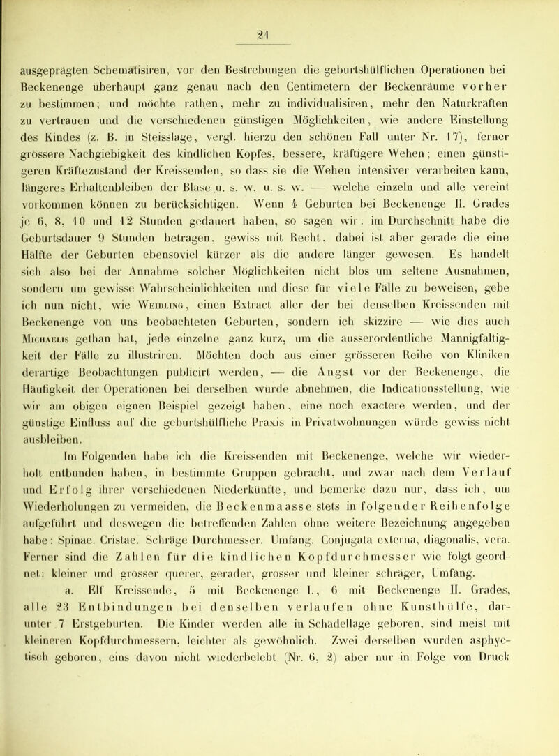 ausgeprägten Scbematisiren, vor den Bestrebungen die geburtshülflichen Operationen bei Beckenenge überhaupt ganz genau nach den Centimetern der Beckenräume vorher zu bestimmen; und möchte rathen, mehr zu individualisiren, mehr den Naturkräften zu vertrauen und die verschiedenen günstigen Möglichkeiten, wie andere Einstellung des Kindes (z. ß. in Steisslage, vergl. hierzu den schönen Fall unter Nr. 17), ferner- grössere Nachgiebigkeit des kindlichen Kopfes, bessere, kräftigere Wehen; einen günsti- geren Kräftezustand der Kreissenden, so dass sie die Wehen intensiver verarbeiten kann, längeres Erhaltenbleiben der Blase u. s. w. u. s. w. — welche einzeln und alle vereint Vorkommen können zu berücksichtigen. Wenn i Geburten bei Beckenenge II. Grades je 6, 8, 10 und 12 Stunden gedauert haben, so sagen wir: im Durchschnitt habe die Geburtsdauer 9 Stunden betragen, gewiss mit Recht, dabei ist aber gerade die eine Hälfte der Geburten ebensoviel kürzer als die andere länger gewesen. Es handelt sich also bei der Annahme solcher Möglichkeiten nicht blos um seltene Ausnahmen, sondern um gewisse Wahrscheinlichkeiten und diese für viele Fälle zu beweisen, gebe ich nun nicht, wie Weidling, einen Extract aller der bei denselben Kreissenden mit Beckenenge von uns beobachteten Geburten, sondern ich skizzire — wie dies auch Michaelis gethan hat, jede einzelne ganz kurz, um die ausserordentliche Mannigfaltig- keit der Fälle zu illustriren. Möchten doch aus einer grösseren Reihe von Kliniken derartige Beobachtungen publicirt werden, — die Angst vor der Beckenenge, die Häufigkeit der Operationen bei derselben würde abnehmen, die Indicationsstellung, wie wir am obigen eignen Beispiel gezeigt haben, eine noch exactere werden, und der günstige Einfluss auf die geburtshülfliche Praxis in Privatwohnungen würde gewiss nicht ausbleiben. Im Folgenden habe ich die Kreissenden mit Beckenenge, welche wir wieder- holt entbunden haben, in bestimmte Gruppen gebracht, und zwar nach dem Verlauf und Erfolg ihrer verschiedenen Niederkünfte, und bemerke dazu nur, dass ich, um Wiederholungen zu vermeiden, die Beckenmaasse stets in folgender Reihenfolge aufgeführt und deswegen die betreffenden Zahlen ohne weitere Bezeichnung angegeben habe: Spinae. Cristae. Schräge Durchmesser. Umfang. Conjugata externa, diagonalis, vera. Ferner sind die Zahlen für die kindlichen Kopfdurchmesser wie folgt geord- net: kleiner und grosser querer, gerader, grosser und kleiner schräger, Umfang. a. Elf Kreissende, 5 mit Beckenenge 1., 6 mit Beckenenge II. Grades, alle 23 Entbindungen bei denselben verlaufen ohne Kunsthülfe, dar- unter 7 Erstgeburten. Die Kinder werden alle in Schädellage geboren, sind meist mit kleineren Kopfdurchmessern, leichter als gewöhnlich. Zwei derselben wurden asphyc- tisch geboren, eins davon nicht wiederbelebt (Nr. 6, 2) aber nur in Folge von Druck