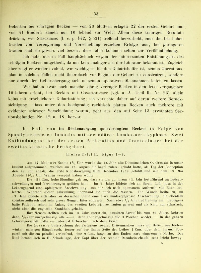 Geburten bei schrägem Becken -— von 28 Müttern erlagen 22 der ersten Geburt und von 41 Kindern kamen nur 10 lebend zur Welt! Allein diese traurigen Resultate drücken, wie Spiegelberg (1. c. p. 442, § 331) treffend hervorhebt, »nur die bei hohen Graden von Verengerung und Verschiebung erzielten Erfolge aus, bei geringeren Graden sind sie gewiss viel besser; diese aber kommen selten zur Veröffentlichung. Ich habe unsern Fall hauptsächlich wegen der interessanten Entstehungsart des schrägen Beckens mitgetheilt, da mir kein analoger aus der Literatur bekannt ist. Zugleich aber zeigt er wieder evident, wie wichtig es für den Geburtshelfer ist, seinen Operations- plan in solchen Fällen nicht theoretisch vor Beginn der Geburt zu construiren, sondern nur durch den Geburtshergang sich in seinen operativen Massnahmen leiten zu lassen. Wir haben zwar noch manche schräg verengte Becken in den letzt vergangenen 10 Jahren erlebt, bei Becken mit Coxarthrocace (vgl. u. A. Theil II, Nr. 23) allein keins mit erheblicherer Geburtsstörung; ich verzichte daher auf deren weitere Berück- sichtigung. Dass unter den hochgradig rachitisch platten Becken auch mehrere mit evidenter schräger Verschiebung waren, geht aus den auf Seite 13 erwähnten Sec- tionsbefunden Nr. 12 u. 18. hervor. b) Fall von im Beckenausgang querverengtem Becken in Folge von Spondylarthrocace lumbalis mit secundärer Lumbosacralkyphose. Zwei Entbindungen: bei der ersten Perforation und Cranioclasie: bei der zweiten künstliche Frühgeburt. Hierzu Tafel II. Figur 4— 6. Am 14. Mai 1879 Nachts I 3/4 Uhr wurde das 26 Jahr alte Dienstmädchen 0. Grassau in unser Institut aufgenommen, welches am 12. August die Regel zuletzt gehabt hatte, als Tag der Conception den 28. Juli angab, die erste Kindsbewegung Mitte December 1878 gefühlt und seit dem 13. Mai Abends 101^ Uhr Wehen verspürt haben wollte. Die 151 Ctm. hohe Blondine gab an, dass sie bis zu ihrem 13. Jahr fortwährend an Drüsen- schwellungen und Vereiterungen gelitten habe. Im 7. Jahre bildete sich an ihrem Leib links in der Leistengegend eine apfelgrosse Anschwellung, aus der sich nach spontanem Aufbruch viel Eiter ent- leerte. Während dieser Erkrankung überstand sie auch die Masern. Die Wunde heilte zu, im 13. Jahr bildete sich aber an derselben Stelle eine etwa kindskopfgrosse Anschwellung, die ebenfalls spontan aufbrach und sehr grosse Mengen Eiter entleerte. Nach etwa i/i Jahr trat Heilung ein. Uebrigens hatte Patientin schon im Anfang des zweiten Lebensjahres laufen gelernt und als Kind nur Scharlach, nicht aber die englische Krankheit gehabt. Ihre Menses stellten sich im 18. Jahr zuerst ein, pausirten darauf bis zum 20. Jahre, kehrten dann y2 Jahr unregelmässig alle 4—5, dann aber regelmässig alle 3 Wochen wieder. — In der ganzen Schwangerschaft hatte sie jedesmal Erbrechen nach dem Essen. Die äussere Untersuchung der Parturiens zeigten Drüsennarben links am Halse, am Kiefer- winkel, mässigen Hängebauch, ferner auf der linken Seite des Leibes 4 Ctm. über dem Ligam. Pou- partii mit diesem parallel verlaufend, eine 9 Ctm. lange an den Enden stark eingezogene Narbe. Das Kind befand sich in II. Schädellage, der Kopf über der rechten Darmbeinschaufel sehr leicht beweg- 5