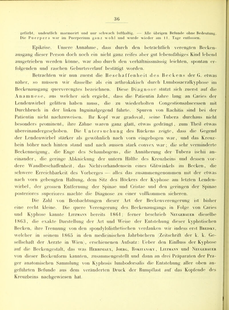 gefärbt, undeutlich marmorirt und nur schwach lufthaltig. — Alle übrigen Befunde ohne Bedeutung. Die Puerpera war im Puerperium ganz wohl und wurde wieder am II. Tage entlassen. Epikrise. Unsere Annahme, dass durch den beträchtlich verengten Becken- ausgang dieser Person doch noch ein nicht ganz reifes aber gut lebensfähiges Kind lebend ausgetrieben werden könne, war also durch den verhältnissmässig leichten, spontan er- folgenden und raschen Geburtsverlauf bestätigt worden. Betrachten wir nun zuerst die Beschaffenheit des Beckens der G. etwas näher, so müssen wir dasselbe als ein arthrokakisch durch Lumbosacralkyphose im Beckenausgang querverengtes bezeichnen. Diese Diagnose stützt sich zuerst auf die Anamnese, aus welcher sich ergiebt, dass die Patientin Jahre lang an Caries der Lendenwirbel gelitten haben muss, die zu wiederholten Congestionsabscessen mit Durchbruch in der linken Inguinalgegend führte. Spuren von Bachitis sind bei der Patientin nicht nachzuweisen. Ihr Kopf war gradoval, seine Tubera durchaus nicht besonders prominent, ihre Zähne waren ganz glatt, etwas gedrängt, zum Theil etwas übereinandergeschoben. Die Untersuchung des Rückens zeigte, dass die Gegend der Lendenwirbel stärker als gewöhnlich nach vorn eingebogen war, und das Kreuz- bein höher nach hinten stand und nach aussen stark convex war; die sehr verminderte Beckenneigung, die Enge des Schambogens, die Annäherung der Tubera ischii an- einander, die geringe Abknickung der untern Hälfte des Kreuzbeins und dessen vor- dere Wandbeschaffenheit, das Nichtvorhandensein eines Glitwinkels im Becken, die schwere Erreichbarkeit des Yorberges — alles das zusammengenommen mit der etwas nach vorn gebeugten Haltung, dem Sitz des Höckers der Kyphose am letzten Lenden- wirbel, der grossen Entfernung der Spinae und Cristae und den geringen der Spinae posteriores superiores machte die Diagnose zu einer vollkommen sicheren. Die Zahl von Beobachtungen dieser Art der Beckenverengerung ist bisher eine recht kleine. Die quere Verengerung des Beckenausgangs in Folge von Caries und Kyphose kannte Litzmann bereits 1861; ferner beschrieb Neugebauer dieselbe 1863, die exakte Darstellung der Art und Weise der Entstehung dieser kyphotischen Becken, ihre Trennung von den spondylolisthetischen verdanken wir indess erst Breisky, welcher in seinem 1865 in den medicinischen Jahrbüchern (Zeitschrift der k. k. Ge- sellschaft der Aerzte in Wien), erschienenen Aufsatz: lieber den Einfluss der Kyphose auf die Beckengestalt, das was Herbiniaux, Joerg, Rokitansky, Litzmann und Neugebauer von dieser Beckenform kannten, zusammengestellt und dann an drei Präparaten der Pra- ger anatomischen Sammlung von Kyphosis lumbodorsalis die Entstehung aller oben an- geführten Befunde aus dem veränderten Druck der Rumpflast auf das Kopfende des Kreuzbeins nachgewiesen hat.