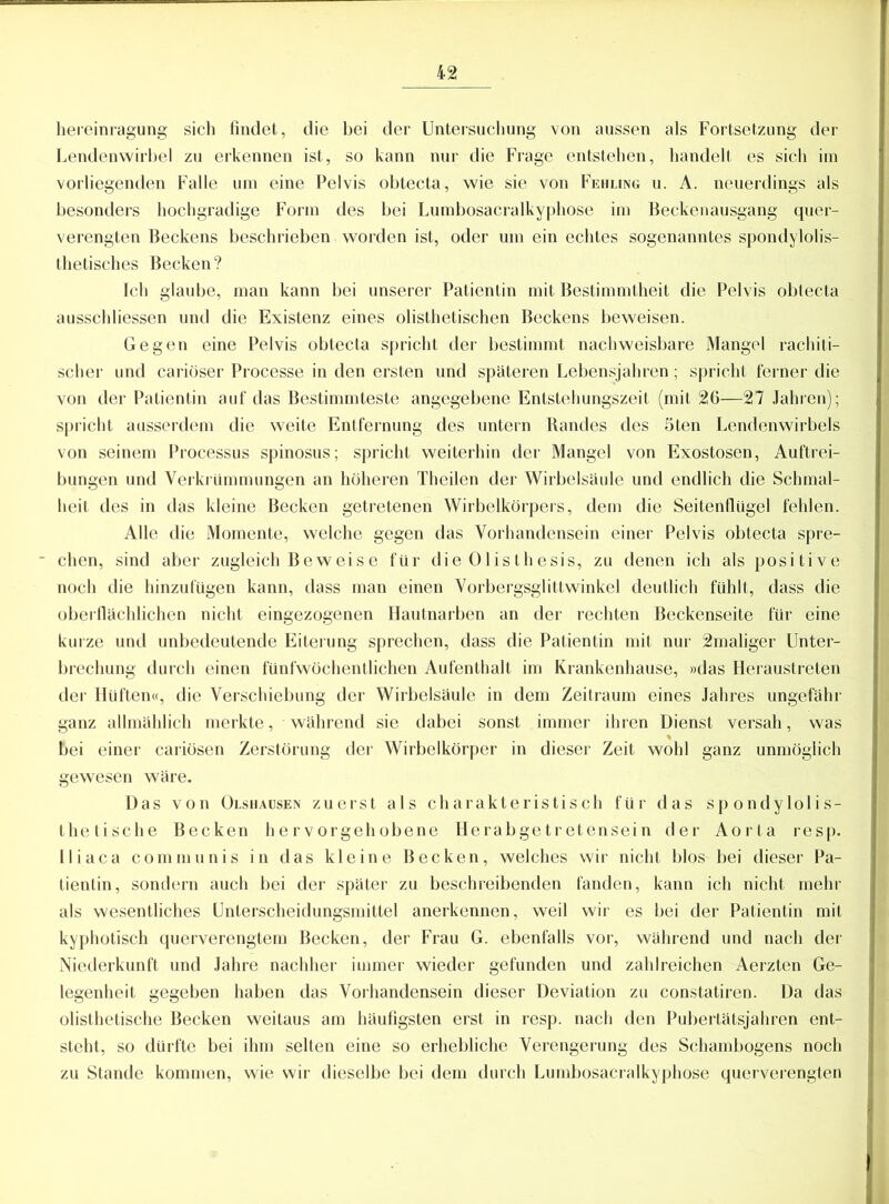 hereinragung sich findet, die bei der Untersuchung von aussen als Fortsetzung der Lendenwirbel zu erkennen ist, so kann nur die Frage entstehen, handelt es sich im vorliegenden Falle um eine Pelvis obtecta, wie sie von Fehling u. A. neuerdings als besonders hochgradige Form des bei Lumbosacralkyphose im Beckenausgang quer- verengten Beckens beschrieben worden ist, oder um ein echtes sogenanntes spondylolis- thetisches Becken? Ich glaube, man kann bei unserer Patientin mit Bestimmtheit die Pelvis obtecta ausschliessen und die Existenz eines olisthetischen Beckens beweisen. Gegen eine Pelvis obtecta spricht der bestimmt nachweisbare Mangel rachiti- scher und cariüser Processe in den ersten und späteren Lebensjahren; spricht ferner die von der Patientin auf das Bestimmteste angegebene Entstehungszeit (mit 26—27 Jahren); spricht ausserdem die weite Entfernung des untern Randes des 5ten Lendenwirbels von seinem Processus spinosus; spricht weiterhin der Mangel von Exostosen, Auftrei- bungen und Verkrümmungen an höheren Theilen der Wirbelsäule und endlich die Schmal- heit des in das kleine Becken getretenen Wirbelkörpers, dem die Seitenflügel fehlen. Alle die Momente, welche gegen das Vorhandensein einer Pelvis obtecta spre- ■ chen, sind aber zugleich Beweise für die Olisthesis, zu denen ich als positive noch die hinzufügen kann, dass man einen Vorbergsglittwinkel deutlich fühlt, dass die oberflächlichen nicht eingezogenen Hautnarben an der rechten Beckenseite für eine kurze und unbedeutende Eiterung sprechen, dass die Patientin mit nur 2maliger Unter- brechung durch einen fünfwöchentlichen Aufenthalt im Krankenhause, »das Heraustreten der Hüften«, die Verschiebung der Wirbelsäule in dem Zeitraum eines Jahres ungefähr ganz allmählich merkte, während sie dabei sonst immer ihren Dienst versah, was bei einer cariösen Zerstörung der Wirbelkörper in dieser Zeit wohl ganz unmöglich gewesen wäre. Das von Olshausen zuerst als charakteristisch für das spondylolis- thetische Becken hervorgehobene Herabgetretensein der Aorta resp. Iliaca communis in das kleine Becken, welches wir nicht blos bei dieser Pa- tientin, sondern auch bei der später zu beschreibenden fanden, kann ich nicht mehr als wesentliches Unlerscheidungsmittel anerkennen, weil wir es bei der Patientin mit kyphotisch querverengtem Becken, der Frau G. ebenfalls vor, während und nach der Niederkunft und Jahre nachher immer wieder gefunden und zahlreichen Aerzten Ge- legenheit gegeben haben das Vorhandensein dieser Deviation zu constatiren. Da das olisthetische Becken weitaus am häufigsten erst in resp. nach den Pubertätsjahren ent- steht, so dürfte bei ihm selten eine so erhebliche Verengerung des Schambogens noch zu Stande kommen, wie wir dieselbe bei dem durch Lumbosacralkyphose querverengten