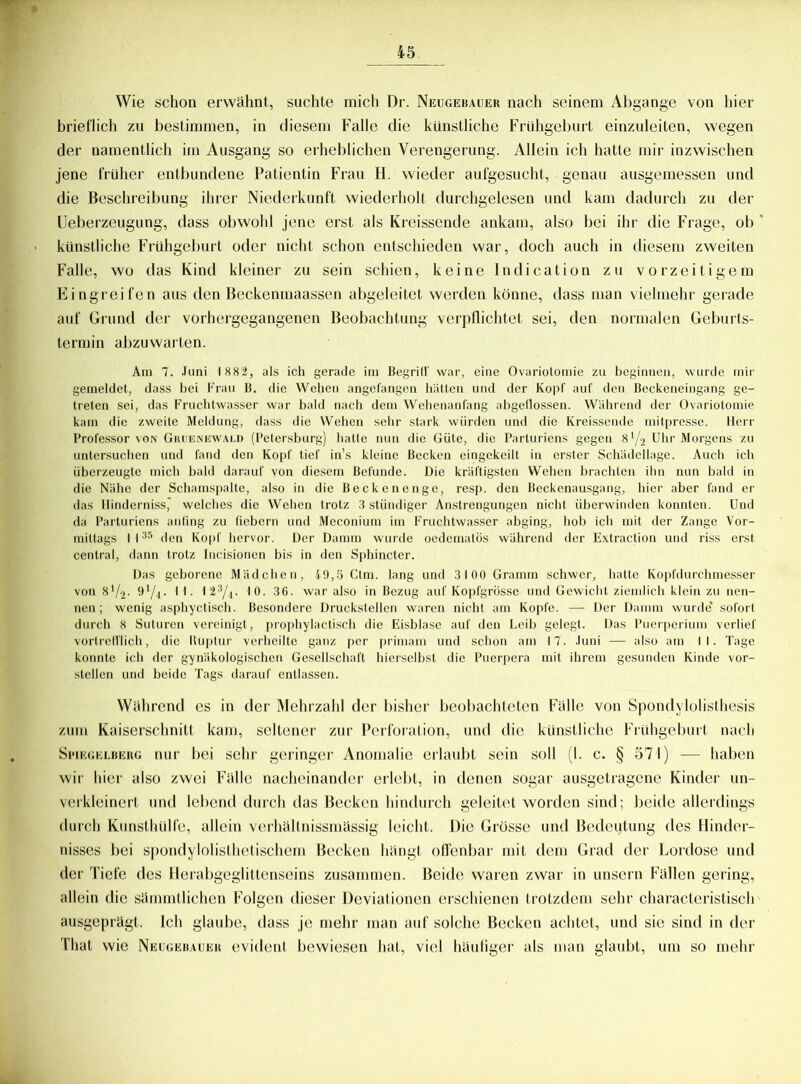 Wie schon erwähnt, suchte mich Dr. Neugebauer nach seinem Abgänge von hier brieflich zu bestimmen, in diesem Falle die künstliche Frühgeburt einzuleiten, wegen der namentlich im Ausgang so erheblichen Verengerung. Allein ich hatte mir inzwischen jene früher entbundene Patientin Frau H. wieder aufgesucht, genau ausgemessen und die Beschreibung ihrer Niederkunft wiederholt durchgelesen und kam dadurch zu der Ueberzeugung, dass obwohl jene erst als Kreissende ankam, also bei ihr die Frage, ob künstliche Frühgeburt oder nicht schon entschieden war, doch auch in diesem zweiten Falle, wo das Kind kleiner zu sein schien, keine Indication zu vorzeitigem Eingreifen aus den Beckenmaassen abgeleitet werden könne, dass man vielmehr gerade auf Grund der vorhergegangenen Beobachtung verpllichtet sei, den normalen Geburts- termin abzuwarten. Am 7. Juni 1 882, als ich gerade im Begriff war, eine Ovariotomie zu beginnen, wurde mir gemeldet, dass bei Frau B. die Wehen angefangen hätten und der Kopf auf den ßeckeneingang ge- treten sei, das Fruchtwasser war bald nach dem Wehenanfang abgellossen. Während der Ovariotomie kam die zweite Meldung, dass die Wehen sehr stark würden und die Kreissende mitpresse. Herr Professor von Gruenewald (Petersburg) hatte nun die Güte, die Parluriens gegen 8 Y2 Uhr Morgens zu untersuchen und fand den Kopf tief in’s kleine Becken eingekeilt in erster Schädellage. Auch ich überzeugte mich bald darauf von diesem Befunde. Die kräftigsten Wehen brachten ihn nun bald in die Nähe der Schamspalte, also in die Beckenenge, resp. den Beckenausgang, hier aber fand er das Ilinderniss,' welches die Wehen trotz 3 stündiger Anstrengungen nicht überwinden konnten. Und da Parturiens anfing zu fiebern und Meconium im Fruchtwasser abging, hob ich mit der Zange Vor- mittags I 135 den Kopf hervor. Der Damm wurde oedematÖs während der Extraction und riss erst central, dann trotz Incisionen bis in den Sphincter. Das geborene Mädchen, 49,5 Ctm. lang und 3100 Gramm schwer, hatte Kopfdurchmesser von 8'/2- 91/4- 1 I- 123/4. 10. 36. war also in Bezug auf Kopfgrösse und Gewicht ziemlich klein zu nen- nen ; wenig asphyctisch. Besondere Druckstellen waren nicht am Kopfe. — Der Damm wurde sofort durch 8 Suturcn vereinigt, prophylactisch die Eisblase auf den Leib gelegt. Das Puerperium verlief vortrefflich, die Buplur verheilte ganz per primam und schon am 17. Juni — also am 11. Tage konnte ich der gynäkologischen Gesellschaft hierselbst die Puerpera mit ihrem gesunden Kinde vor- stellen und beide Tags darauf entlassen. Während es in der Mehrzahl der bisher beobachteten Fälle von Spondylolisthesis zum Kaiserschnitt kam, seltener zur Perforation, und die künstliche Frühgeburt nach Spiegelberg nur bei sehr geringer Anomalie erlaubt sein soll (1. c. § 571) -— haben wir hier also zwei Fälle nacheinander erlebt, in denen sogar ausgetragene Kinder un- verkleincrt und lebend durch das Becken hindurch geleitet worden sind; beide allerdings durch Kunsthülfe, allein verhältnissmässig leicht. Die Grösse und Bedeutung des Hinder- nisses bei spondylolisthetischem Becken hängt offenbar mit dem Grad der Lordose und der Tiefe des Herabgeglittenseins zusammen. Beide waren zwar in unsern Fällen gering, allein die sämmtlichen Folgen dieser Deviationen erschienen trotzdem sehr characteristisch ausgeprägt. Ich glaube, dass je mehr man auf solche Becken achtet, und sie sind in der That wie Neugebauer evident bewiesen hat, viel häutiger als man glaubt, um so mehr