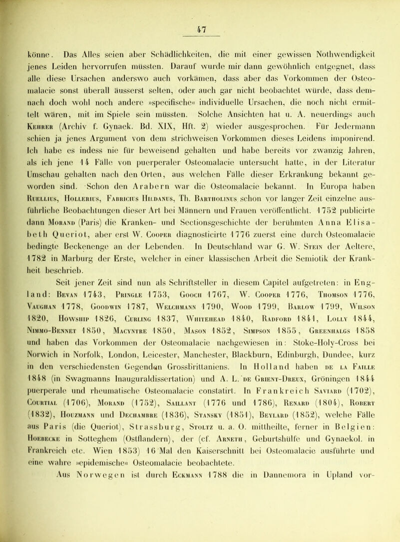 könne. Das Alles seien aber Schädlichkeiten, die mit einer gewissen Nothwendigkeit jenes Leiden hervorrufen müssten. Darauf wurde mir dann gewöhnlich entgegnet, dass alle diese Ursachen anderswo auch vorkamen, dass aber das Vorkommen der Osteo- malacie sonst überall äusserst selten, oder auch gar nicht beobachtet würde, dass dem- nach doch wohl noch andere »specifische« individuelle Ursachen, die noch nicht ermit- telt wären, mit im Spiele sein müssten. Solche Ansichten hat u. A. neuerdings auch Kehrer (Archiv f. Gynaek. Bd. XIX, Hft. 2) wieder ausgesprochen. Für Jedermann schien ja jenes Argument von dem strichweisen Vorkommen dieses Leidens imponirend. Ich habe es indess nie für beweisend gehalten und habe bereits vor zwanzig Jahren, als ich jene 1 4- Fälle von puerperaler Osteomalacie untersucht hatte, in der Literatur Umschau gehalten nach den Orten, aus welchen Fälle dieser Erkrankung bekannt ge- worden sind. Schon den Arabern war die Osteomalacie bekannt. In Europa haben Ruellius, Hollerius, Fabricius Hii.danus, Th. Bartholinus schon vor langer Zeit einzelne aus- führliche Beobachtungen dieser Art bei Männern und Frauen veröffentlicht. 1752 publicirte dann Morand (Paris) die Kranken- und Sectionsgeschichte der berühmten Anna Elisa- beth Queriot, aber erst W. Cooper diagnosticirte 1776 zuerst eine durch Osteomalacie bedingte Beckenenge an der Lebenden. In Deutschland war G. W. Stein der Aeltere, 1782 in Marburg der Erste, welcher in einer klassischen Arbeit die Semiotik der Krank- heit beschrieb. Seit jener Zeit sind nun als Schriftsteller in diesem Capitel aufgetreten: in Eng- land: Bevan 1743, Pringle 1753, Goocii 1767, W. Cooper 1776, Thomson 1776, Vaughan 1778, Goouwin 1787, Welciimann 1790, Wood 1799, Barlow 1799, Wilson 1820, Howship 1826, Curling 1837, Wiiiteiiead 1840, Radford 1841, Lolly 1844, Nimmo-Bennet 1850, Macyntre 1850, Mason 1852, Simpson 1855, Greeniialgs 1858 und haben das Vorkommen der Osteomalacie nachgewiesen in: Stoke-Holy-Cross bei Norwich in Norfolk, London, Leicester, Manchester, Blackburn, Edinburgh, Dundee, kurz in den verschiedensten Gegendun Grossbrittaniens, ln Holland haben de la Faille 1848 (in Swagmanns Inauguraldissertation) und A. L. de Grient-Dreux, Groningen 1844 puerperale und rheumatische Osteomalacie constatirt. In Frankreich Saviard (1702), Courtial (1706), Morand (1752), Saillant (1776 und 1786), Renard (1804), Robert (1832), Houzmann und Dechamhre (1836), Stansky (1851), Beylard (1852), welche Fälle aus Paris (die Queriot), Strassburg, Stoltz u. a. O. mittheilte, ferner in Belgien: Hoebecke in Sotteghem (Ostllandern), der (cf. Arneth , Geburtshülfe und Gynaekol. in Frankreich etc. Wien 1853) 16 Mal den Kaiserschnitt bei Osteomalacie ausführte und eine wahre »epidemische« Osteomalacie beobachtete. Aus Norwegen ist durch Eckmann 1788 die in Dannemora in Upland vor-