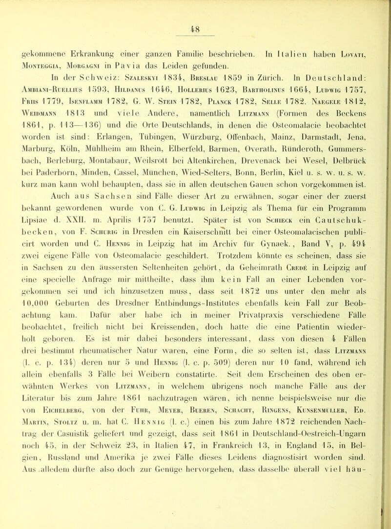 gekommene Erkrankung einer ganzen Familie beschrieben. In Italien haben Lovati, Monteggia, Morgagni in Pa via das Leiden gefunden. In der Schweiz: Szaleskyi 1834, Breslau 1859 in Zürich, ln Deutschland: Ambiani-Ruellius 1593, Hildanus 1646, Hollerius 1623, Bartiiolinus 1664, Ludwig 1757, Friis 1779, Isenflamm 1782, G. W. Stein 1782, Planck 1782, Selle 1782. Naegele 1812, Weidmann 1813 und viele Andere, namentlich Litzmann (Formen des Beckens 1861, p. 113—136) und die Orte Deutschlands, in denen die Osteomalacie beobachtet worden ist sind: Erlangen, Tübingen, Würzburg, Otfenbach, Mainz, Darmstadt, Jena, Marburg, Köln, Mühlheim am Rhein, Elberfeld, Barmen, Overath, Ründeroth, Gummers- bach, Berleburg, Montabaur, Weilsrott bei Altenkirchen, Drevenack bei Wesel, Delbrück bei Paderborn, Minden, Cassel, München, Wied-Selters, Bonn, Berlin, Kiel u. s. w. u. s. w. kurz man kann wohl behaupten, dass sie in allen deutschen Gauen schon vorgekommen ist. Auch aus Sachsen sind Fälle dieser Art zu erwähnen, sogar einer der zuerst bekannt gewordenen wurde von C. G. Ludwig in Leipzig als Thema für ein Programm Lipsiae d. XXII. m. Aprilis 1757 benutzt. Später ist von Schieck ein Cautschuk- becken, von F. Schurig in Dresden ein Kaiserschnitt bei einer Osteomalacischen publi- cirt worden und C. Hennig in Leipzig hat im Archiv für Gynaek., Band Y, p. 494 zwei eigene Fälle von Osteomalacie geschildert. Trotzdem könnte es scheinen, dass sie in Sachsen zu den äussersten Seltenheiten gehört, da Geheimrath Crede in Leipzig auf eine specielle Anfrage mir mittheilte, dass ihm kein Fall an einer Lebenden vor- gekommen sei und ich hinzusetzen muss, dass seit 1872 uns unter den mehr als 10,000 Geburten des Dresdner Entbindungs-Institutes ebenfalls kein Fall zur Beob- achtung kam. Dafür aber habe ich in meiner Privatpraxis verschiedene Fälle beobachtet, freilich nicht bei Kreissenden, doch hatte die eine Patientin wieder- holt geboren. Es ist mir dabei besonders interessant, dass von diesen 4 Fällen drei bestimmt rheumatischer Natur waren, eine Form, die so selten ist, dass Litzmann (1. c. p. 134) deren nur 5 und Hennig (1. c. p. 509) deren nur 10 fand, während ich allein ebenfalls 3 Fälle bei Weibern constatirte. Seit dem Erscheinen des oben er- wähnten Werkes von Litzmann, in welchem übrigens noch manche Fälle aus der Literatur bis zum Jahre 1861 nachzutragen wären, ich nenne beispielsweise nur die von Eichelberg, von der Fuhr, Meyer, Bueren, Schacht, Ringens, Kunsenmüller, Ed. Martin, Stoltz u. m. hat C. Hennig (1. c.) einen bis zum Jahre 1872 reichenden Nach- trag der Casuistik geliefert und gezeigt, dass seit 1861 in Deutschland-Oestreich-Ungarn noch 45, in der Schweiz 23, in Italien 47, in Frankreich 13, in England 15, in Bel- gien, Russland und Amerika je zwei Fälle dieses Leidens diagnostisirt worden sind. Aus alledem dürfte also doch zur Genüge hervorgehen, dass dasselbe überall viel häu-