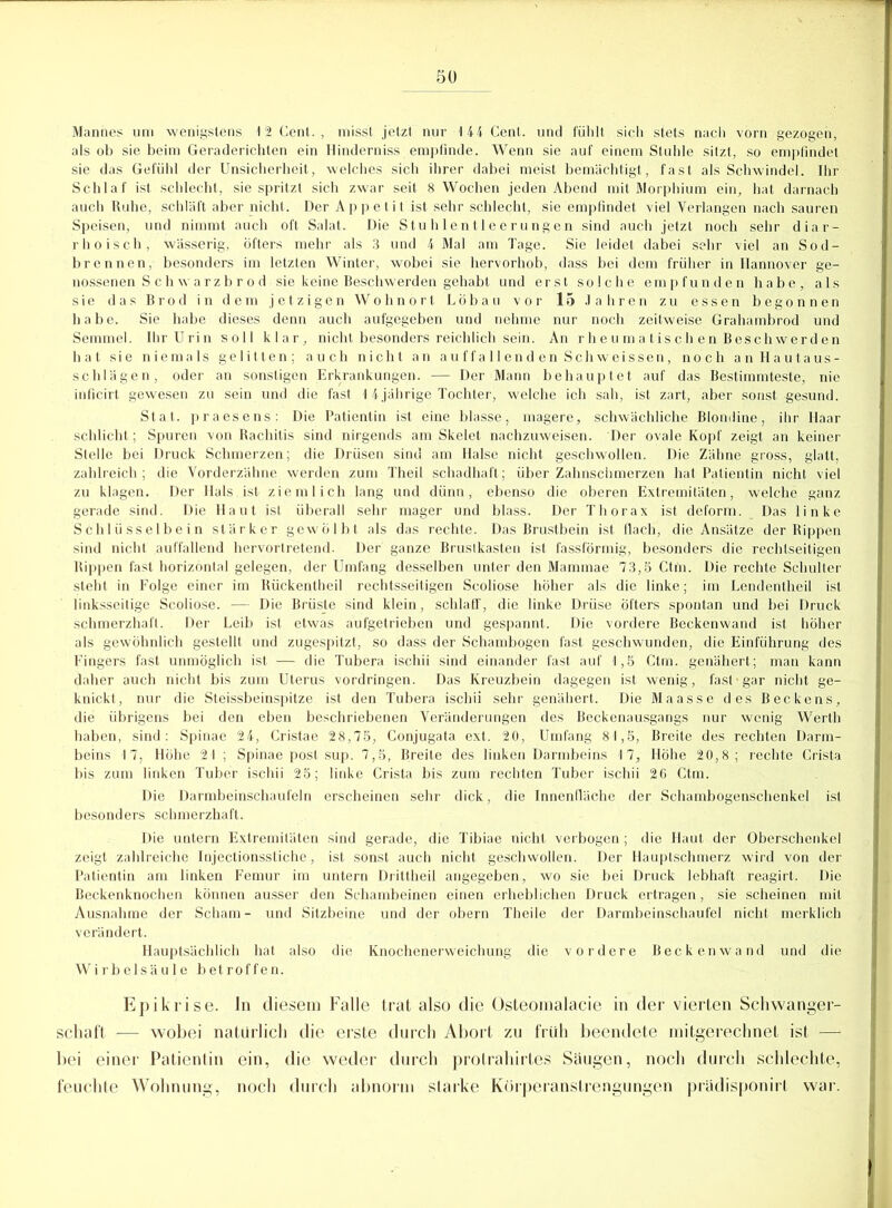 Mannes um wenigstens 12 Cent. , misst jetzt nur 144 Cent, und fühlt sich stets nach vorn gezogen, als ob sie beim Geraderichten ein Hinderniss empfinde. Wenn sie auf einem Stuhle sitzt, so empfindet sie das Gefühl der Unsicherheit, welches sich ihrer dabei meist bemächtigt, fast als Schwindel. Ihr Schlaf ist schlecht, sie spritzt sich zwar seit 8 Wochen jeden Abend mit Morphium ein, hat darnach auch Ruhe, schläft aber nicht. Der Appetit ist sehr schlecht, sie empfindet viel Verlangen nach sauren Speisen, und nimmt auch oft Salat. Die Stu h 1 entleer ungen sind auch jetzt noch sehr diar- rhoisch, wässerig, Öfters mehr als 3 und 4 Mal am Tage. Sie leidet dabei sehr viel an Sod- brennen, besonders im letzten Winter, wobei sie hervorhob, dass bei dem früher in Hannover ge- nossenen S c h w arz b r o d sie keine Beschwerden gehabt und erst solche empfunden habe, als sie das Brod in dem jetzigen Wohnort Löbau vor 15 Jahren zu essen begonnen habe. Sie habe dieses denn auch aufgegeben und nehme nur noch zeitweise Grahambrod und Semmel. Ihr Urin soll klar, nicht besonders reichlich sein. An rheumatischen Beschwerden hat sie niemals gelitten; auch nicht an auffallend en Schweissen, noch an Hautaus- schlägen, oder an sonstigen Erkrankungen. — Der Mann behauptet auf das Bestimmteste, nie inficirt gewesen zu sein und die fast 14 jährige Tochter, welche ich sah, ist zart, aber sonst gesund. Stat. praesens: Die Patientin ist eine blasse, magere, schwächliche Blondine, ihr Haar schlicht; Spuren von Rachitis sind nirgends am Skelet nachzuweisen. Der ovale Kopf zeigt an keiner Stelle bei Druck Schmerzen; die Drüsen sind am Halse nicht geschwollen. Die Zähne gross, glatt, zahlreich; die Vorderzähne werden zum Theil schadhaft; über Zahnschmerzen hat Patientin nicht viel zu klagen. Der Hals ist ziemlich lang und dünn, ebenso die oberen Extremitäten, welche ganz gerade sind. Die Haut ist überall sehr mager und blass. Der Thorax ist deform. Das linke Schlüsselbein stärker gewölbt als das rechte. Das Brustbein ist flach, die Ansätze der Rippen sind nicht auffallend hervortretend. Der ganze Brustkasten ist fassförmig, besonders die rechtseitigen Rippen fast horizontal gelegen, der Umfang desselben unter den Mammae 73,5 Ctm. Die rechte Schulter steht in Folge einer im Rückentheil rechtsseitigen Scoliose höher als die linke; im Lenderttheil ist linksseitige Scoliose. — Die Brüste sind klein, schlaff, die linke Drüse öfters spontan und bei Druck schmerzhaft. Der Leib ist etwas aufgetrieben und gespannt. Die vordere Beckenwand ist höher als gewöhnlich gestellt und zugespitzt, so dass der Schambogen fast geschwunden, die Einführung des Fingers fast unmöglich ist — die Tubera ischii sind einander fast auf 1,5 Ctm. genähert; man kann daher auch nicht bis zum Uterus Vordringen. Das Kreuzbein dagegen ist wenig, fast-gar nicht ge- knickt, nur die Steissbeinspitze ist den Tubera ischii sehr genähert. Die Maasse des Beckens, die übrigens bei den eben beschriebenen Veränderungen des Beckenausgangs nur wenig Werth haben, sind: Spinae 24, Cristae 28,75, Conjugata ext. 20, Umfang 81,5, Breite des rechten Darm- beins 17, flöhe 21 ; Spinae post sup. 7,5, Breite des linken Darmbeins 17, Höhe 20,8; rechte Crista bis zum linken Tuber ischii 25; linke Crista bis zum rechten Tuber ischii 26 Ctm. Die Darmbeinschaufeln erscheinen sehr dick, die Innenfläche der Schambogenschenkel ist besonders schmerzhaft. Die untern Extremitäten sind gerade, die Tibiae nicht verbogen ; die Haut der Oberschenkel zeigt zahlreiche Injectionsstiche, ist sonst auch nicht geschwollen. Der Hauptschmerz wird von der Patientin am linken Femur im untern Drittheil angegeben, wo sie bei Druck lebhaft reagirt. Die Beckenknochen können ausser den Schambeinen einen erheblichen Druck ertragen, sie scheinen mit Ausnahme der Scham- und Sitzbeine und der obern Theile der Darmbeinschaufel nicht merklich verändert. Hauptsächlich hat also die Knochenerweichung die vordere Beckenwand und die Wirbelsäule betroffen. Epikrise, ln diesem Falle trat also die Osteomalacie in der vierten Schwanger- schaft — wobei natürlich die erste durch Abort zu früh beendete mitgerechnet ist — bei einer Patienlin ein, die weder durch protrahirtes Säugen, noch durch schlechte, feuchte Wohnung, noch durch abnorm starke Körperanstrengungen prädisponirt war.