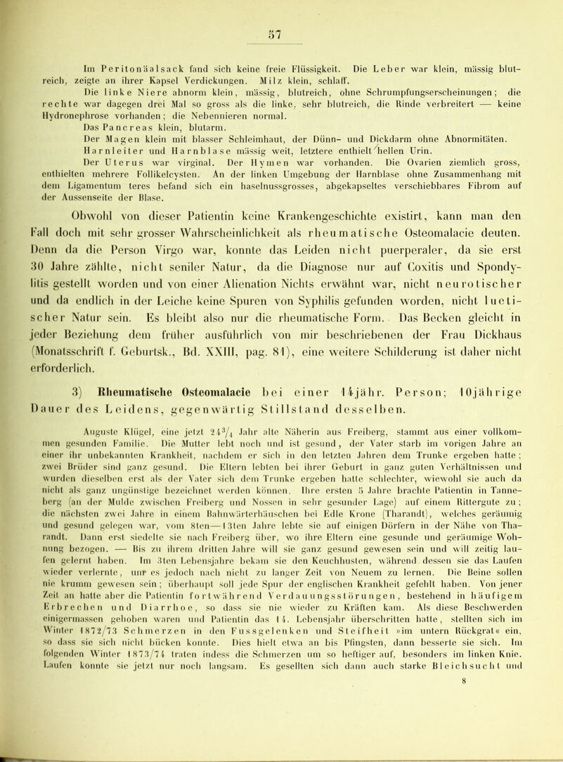 Im PeritonUalsack fand sich keine freie Flüssigkeit. Die Leber war klein, massig blut- reich, zeigte an ihrer Kapsel Verdickungen. Milz klein, schlaff. Die linke Niere abnorm klein, massig, blutreich, ohne Schrumpfungserscheinungen; die rechte war dagegen drei Mal so gross als die linke, sehr blutreich, die Rinde verbreitert — keine Hydronephrose vorhanden; die Nebennieren normal. DasPancreas klein, blutarm. Der Magen klein mit blasser Schleimhaut, der Dünn- und Dickdarm ohne Abnormitäten. Harnleiter und Harnblase massig weit, letztere enthielt mellen Urin. Der Uterus war virginal. Der Hymen war vorhanden. Die Ovarien ziemlich gross, enthielten mehrere Follikelcysten. An der linken Umgebung der Harnblase ohne Zusammenhang mit dem Ligamentum teres befand sich ein haselnussgrosses, abgekapseltes verschiebbares F'ibrom auf der Aussenseite der Blase. Obwohl von dieser Patientin keine Krankengeschichte existirt, kann man den Fall doch mit sehr grosser Wahrscheinlichkeit als rheumatische Osteomalacie deuten. Denn da die Person Virgo war, konnte das Leiden nicht puerperaler, da sie erst 30 Jahre zahlte, nicht seniler Natur, da die Diagnose nur auf Coxitis und Spondy- litis gestellt worden und von einer Alienation Nichts erwähnt war, nicht neurotischer und da endlich in der Leiche keine Spuren von Syphilis gefunden worden, nicht lueti- scher Natur sein. Es bleibt also nur die rheumatische Form. Das Becken gleicht in jeder Beziehung dem früher ausführlich von mir beschriebenen der Frau Dickhaus (Monatsschrift f. Geburtsk., Bd. XXIU, pag. 81), eine weitere Schilderung ist daher nicht erforderlich. 3) Rheumatische Osteomalacie bei einer 14jähr. Person; 10jährige Dauer des Leidens, gegenwärtig Stillstand desselben. Auguste Kliigel, eine jetzt 2 43/4 Jahr alte Näherin aus Freiberg, stammt aus einer vollkom- men gesunden Familie. Die Mutter lebt noch und ist gesund, der Vater starb im vorigen Jahre an einer ihr unbekannten Krankheit, nachdem er sich in den letzten Jahren dem Trünke ergeben hatte ; zwei Brüder sind ganz gesund. Die Ellern lebten bei ihrer Geburt in ganz guten Verhältnissen und wurden dieselben erst als der Vater sich dem Trünke ergeben halte schlechter, wiewohl sie auch da nicht als ganz ungünstige bezeichnet werden können. Ihre ersten 5 Jahre brachte Patientin in Tanne- berg (an der Mulde zwischen Freiberg und Nossen in sehr gesunder Lage) auf einem Rittergute zu ; die nächsten zwei Jahre in einem Bahnwärterhäuschen bei Edle Krone (Tharandt), welches geräumig und gesund gelegen war, vom 8len—13(en Jahre lebte sie auf einigen Dörfern in der Nähe von Tha- randt. Dann erst siedelte sie nach Freiberg über, wo ihre Eltern eine gesunde und geräumige Woh- nung bezogen. — Bis zu ihrem dritten Jahre will sie ganz gesund gewesen sein und will zeitig lau- fen gelernt haben. Im 3ten Lebensjahre bekam sie den Keuchhusten, während dessen sie das Laufen wieder verlernte, unr es jedoch nach nicht zu langer Zeit von Neuem zu lernen. Die Beine sollen nie krumm gewesen sein; überhaupt soll jede Spur der englischen Krankheit gefehlt haben. Von jener Zeit an hatte aber die Patientin fortwährend Verdauungsstörungen, bestehend in häufigem Erbrechen und Diarrhoe, so dass sie nie wieder zu Kräften kam. Als diese Beschwerden einigermassen gehoben waren und Patientin das 14. Lebensjahr überschritten hatte, stellten sich im Winter 1 872/73 Schmerzen in den Füssgelenken und Steifheit »im untern Rückgrat« ein, so dass sie sich nicht bücken konnte. Dies hielt etwa an bis Pfingsten, dann besserte sie sich. Im folgenden Winter 1 873/74 traten indess die Schmerzen um so heftiger auf, besonders im linken Knie. Laufen konnte sie jetzt nur noch langsam. Es gesellten sich dann auch starke Bleichsucht und 8