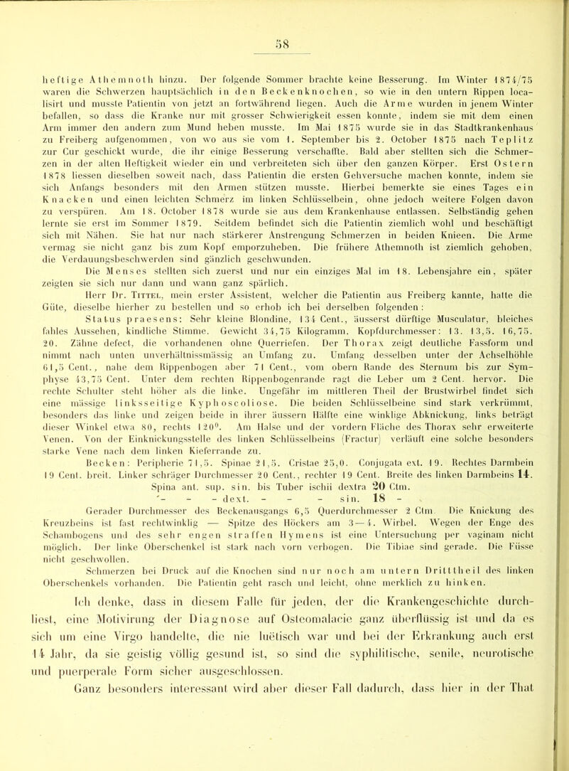 heftige Athemnoth hinzu. Der folgende Sommer brachte keine Besserung. Im Winter 1 874/75 waren die Schwerzen hauptsächlich in den Beckenknochen, so wie in den untern Rippen loca- lisirt und musste Patientin von jetzt an fortwährend liegen. Auch die Arme wurden in jenem Winter befallen, so dass die Kranke nur mit grosser Schwierigkeit essen konnte, indem sie mit dem einen Arm immer den andern zum Mund heben musste. Im Mai 1 875 wurde sie in das Stadtkrankenhaus zu Freiberg aufgenommen, von wo aus sie vom 1. September bis 2. October 1 875 nach Teplitz zur Cur geschickt wurde, die ihr einige Besserung verschaffte. Bald aber stellten sich die Schmer- zen in der alten Heftigkeit wieder ein und verbreiteten sich über den ganzen Körper. Erst Ostern 1878 Hessen dieselben soweit nach, dass Patientin die ersten Gehversuche machen konnte, indem sie sich Anfangs besonders mit den Armen stützen musste. Hierbei bemerkte sie eines Tages ein Knacken und einen leichten Schmerz im linken Schlüsselbein, ohne jedoch weitere Folgen davon zu verspüren. Am 18. October 1878 wurde sie aus dem Krankenhause entlassen. Selbständig gehen lernte sie erst im Sommer 1879. Seitdem befindet sich die Patientin ziemlich wohl und beschäftigt sich mit Nähen. Sie hat nur nach stärkerer Anstrengung Schmerzen in beiden Knieen. Die Arme vermag sie nicht ganz bis zum Kopf emporzuheben. Die frühere Athemnoth ist ziemlich gehoben, die Verdauungsbeschwerden sind gänzlich geschwunden. Die Menses stellten sich zuerst und nur ein einziges Mal im 18. Lebensjahre ein, später zeigten sie sich nur dann und wann ganz spärlich. Herr Dr. Tittel, mein erster Assistent, welcher die Patientin aus Freiberg kannte, hatte die Güte, dieselbe hierher zu bestellen und so erhob ich bei derselben folgenden : Status praesens: Sehr kleine Blondine, 134 Cent., äusserst dürftige Musculatur, bleiches fahles Aussehen, kindliche Stimme. Gewicht 34,75 Kilogramm. Kopfdurchmesser: 13. 13,5. 16,75. 20. Zähne defect, die vorhandenen ohne Querriefen. Der Thorax zeigt deutliche Fassform und nimmt nach unten unverhältnissmässig an Umfang zu. Umfang desselben unter der Achselhöhle 61,5 Cent., nahe dem Rippenbogen aber 71 Cent., vom obern Rande des Sternum bis zur Sym- physe 43,75 Cent. Unter dem rechten Rippenbogenrande ragt die Leber um 2 Cent, hervor. Die rechte Schulter steht höher als die linke. Ungefähr im mittleren Theil der Brustwirbel findet sich eine mässige linksseitige Kyphoscoliose. Die beiden Schlüsselbeine sind stark verkrümmt, besonders das linke und zeigen beide in ihrer äussern Hälfte eine winklige Abknickung, links beträgt dieser Winkel etwa 80, rechts 120°. Am Halse und der vordem Fläche des Thorax sehr erweiterte Venen. Von der Einknickungsstelle des linken Schlüsselbeins (Fractur) verläuft eine solche besonders starke Vene nach dem linken Kieferrande zu. Becken: Peripherie 71,5. Spinae 21,5. Cristae 25,0. Conjugata ext. 19. Rechtes Darmbein 19 Cent, breit. Linker schräger Durchmesser 20 Cent., rechter 19 Cent. Breite des linken Darmbeins 14. Spina ant. sup. sin. bis Tuber ischii dextra 20 Ctm. '- - - dext. - sin. 18 - Gerader Durchmesser des Beckenausgangs 6,5 Querdurchmesser 2 Ctm. Die Knickung des Kreuzbeins ist fast rechtwinklig — Spitze des Höckers am 3—4. Wirbel. Wegen der Enge des Schambogens und des sehr engen straffen Hymens ist eine Untersuchung per vaginam nicht möglich. Der linke Oberschenkel ist stark nach vorn verbogen. Die Tibiae sind gerade. Die Fiisse nicht geschwollen. Schmerzen bei Druck auf die Knochen sind nur noch am untern Dritttheil des linken Oberschenkels vorhanden. Die Patientin geht rasch und leicht, ohne merklich zu hinken. [eh denke, dass in diesem Falle für jeden, der die Krankengeschichte durch- liest, eine Motivirung der Diagnose auf Osleomalacie ganz überflüssig ist und da es sich um eine Virgo handelte, die nie luetisch war und bei der Erkrankung auch erst 14 Jahr, da sie geistig völlig gesund ist, so sind die syphilitische, senile, neurotische und puerperale Form sicher ausgeschlossen. Ganz besonders interessant wird aber dieser Fall dadurch, dass hier in der That