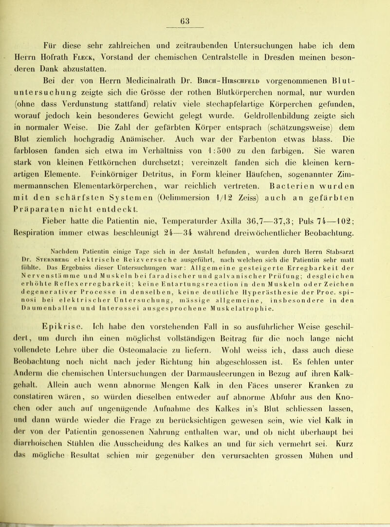 Für diese sehr zahlreichen und zeitraubenden Untersuchungen habe ich dem Herrn Hofrath Fleck, Vorstand der chemischen Centralstelle in Dresden meinen beson- deren Dank abzustatten. Bei der von Herrn Medicinalrath Dr. Birch-Hirschfeld vorgenommenen Blut- untersuchung zeigte sich die Grösse der rothen Blutkörperchen normal, nur wurden (ohne dass Verdunstung stattfand) relativ viele slechapfelartige Körperchen gefunden, worauf jedoch kein besonderes Gewicht gelegt wurde. Geldrollenbildung zeigte sich in normaler Weise. Die Zahl der gefärbten Körper entsprach (schätzungsweise) dem Blut ziemlich hochgradig Anämischer. Auch war der Farbenton etwas blass. Die farblosen fanden sich etwa im Verhältniss von 1:500 zu den farbigen. Sie waren stark von kleinen Fettkörnchen durchsetzt; vereinzelt fanden sich die kleinen kern- artigen Elemente. Feinkörniger Detritus, in Form kleiner Häufchen, sogenannter Zim- mermannschen Elementarkörperchen, war reichlich vertreten. Bacterien wurden mit den schärfsten Systemen (Oelimmersion 1/12 Zeiss) auch an gefärbten Präparaten nicht entdeckt. Fieber hatte die Patientin nie, Temperaturder Axilla 36,7—37,3; Puls 74—102; Respiration immer etwas beschleunigt 24—34 während dreiwöchentlicher Beobachtung. Nachdem Patientin einige Tage sich in der Anstalt befunden, wurden durch Herrn Stabsarzt Dr. Sternberg elektrische Reizversuche ausgeführt, nach welchen sich die Patientin sehr malt fühlte. Das Ergebniss dieser Untersuchungen war: Allgemeine gesteigerte Erregbarkeit der Nerven sliimme und Muskeln bei faradischer und galvanischer Prüfung; d es gleichen erb öhle R e flex er regba rke it; k ei n e E nt a r tu ng s r ea ct io n i n denMuskeln oderZeichen d egenerativer Processe in denselben, keine deutliche Hyperästhesie derProc. spi- nös i bei elektrischer Untersuchung, massige allgemeine, insbesondere in den Daumenballen und Interossei ausgesprochene M usk el at r o plii e. Epikrise. Ich habe den vorstehenden Fall in so ausführlicher Weise geschil- dert, um durch ihn einen möglichst vollständigen Beitrag für die noch lange nicht vollendete Lehre über die Osteomalacie zu liefern. Wohl weiss ich, dass auch diese Beobachtung noch nicht nach jeder Richtung hin abgeschlossen ist. Es fehlen unter Anderm die chemischen Untersuchungen der Darmausleerungen in Bezug auf ihren Kalk- gehalt. Allein auch wenn abnorme Mengen Kalk in den Fäces unserer Kranken zu conslatiren wären, so würden dieselben entweder auf abnorme Abfuhr aus den Kno- chen oder auch auf ungenügende Aufnahme des Kalkes in’s Blut schliessen lassen, und dann würde wieder die Frage zu berücksichtigen gewesen sein, wie viel Kalk in der von der Patientin genossenen Nahrung enthalten war, und ob nicht überhaupt bei diarrhoischen Stühlen die Ausscheidung des Kalkes an und für sich vermehrt sei. Kurz das mögliche Resultat schien mir gegenüber den verursachten grossen Muhen und